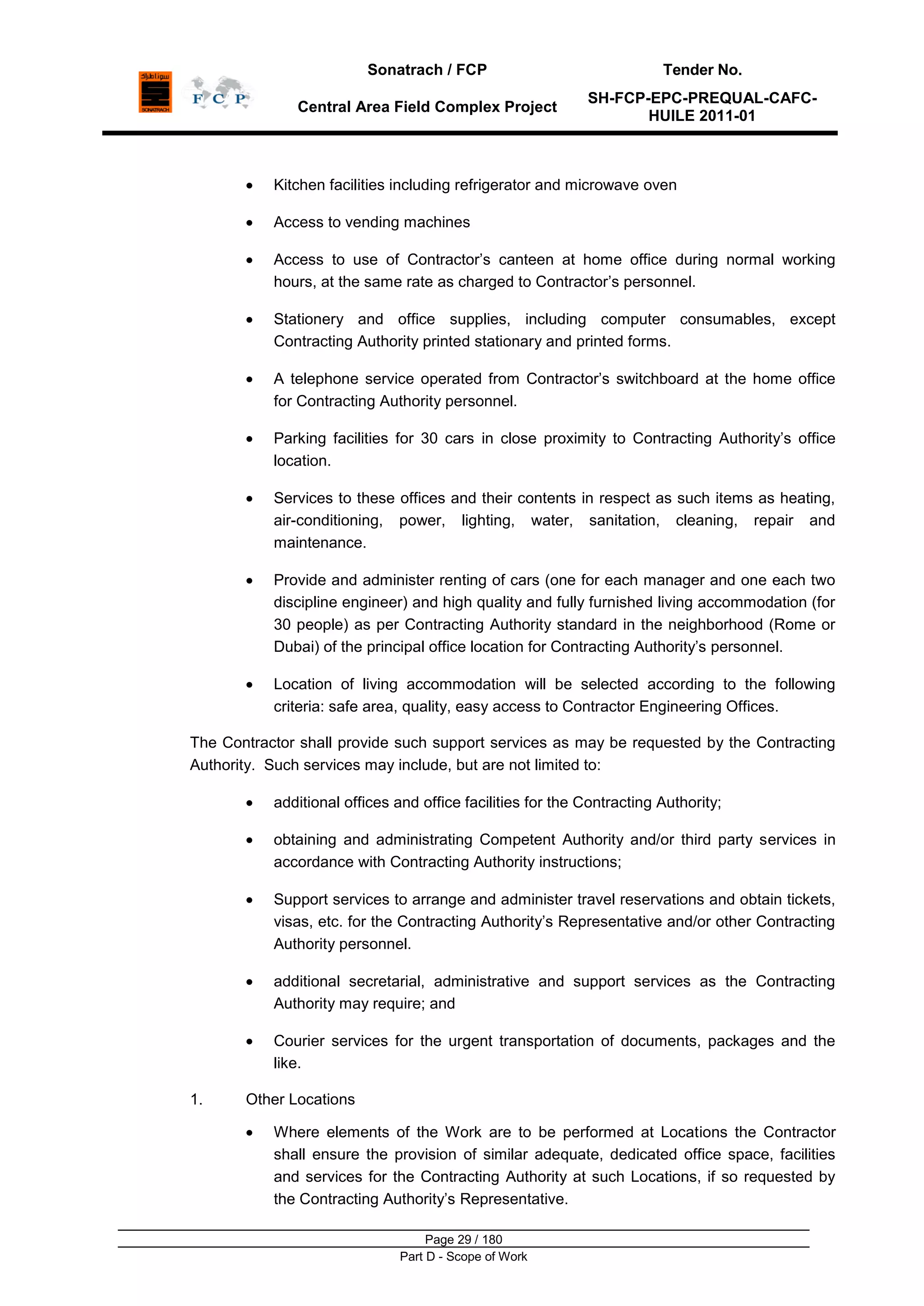 Sonatrach / FCP Tender No.
Central Area Field Complex Project
SH-FCP-EPC-PREQUAL-CAFC-
HUILE 2011-01
Page 29 / 180
Part D - Scope of Work
Kitchen facilities including refrigerator and microwave oven
Access to vending machines
Access to use of Contractor‟s canteen at home office during normal working
hours, at the same rate as charged to Contractor‟s personnel.
Stationery and office supplies, including computer consumables, except
Contracting Authority printed stationary and printed forms.
A telephone service operated from Contractor‟s switchboard at the home office
for Contracting Authority personnel.
Parking facilities for 30 cars in close proximity to Contracting Authority‟s office
location.
Services to these offices and their contents in respect as such items as heating,
air-conditioning, power, lighting, water, sanitation, cleaning, repair and
maintenance.
Provide and administer renting of cars (one for each manager and one each two
discipline engineer) and high quality and fully furnished living accommodation (for
30 people) as per Contracting Authority standard in the neighborhood (Rome or
Dubai) of the principal office location for Contracting Authority‟s personnel.
Location of living accommodation will be selected according to the following
criteria: safe area, quality, easy access to Contractor Engineering Offices.
The Contractor shall provide such support services as may be requested by the Contracting
Authority. Such services may include, but are not limited to:
additional offices and office facilities for the Contracting Authority;
obtaining and administrating Competent Authority and/or third party services in
accordance with Contracting Authority instructions;
Support services to arrange and administer travel reservations and obtain tickets,
visas, etc. for the Contracting Authority‟s Representative and/or other Contracting
Authority personnel.
additional secretarial, administrative and support services as the Contracting
Authority may require; and
Courier services for the urgent transportation of documents, packages and the
like.
1. Other Locations
Where elements of the Work are to be performed at Locations the Contractor
shall ensure the provision of similar adequate, dedicated office space, facilities
and services for the Contracting Authority at such Locations, if so requested by
the Contracting Authority‟s Representative.
 