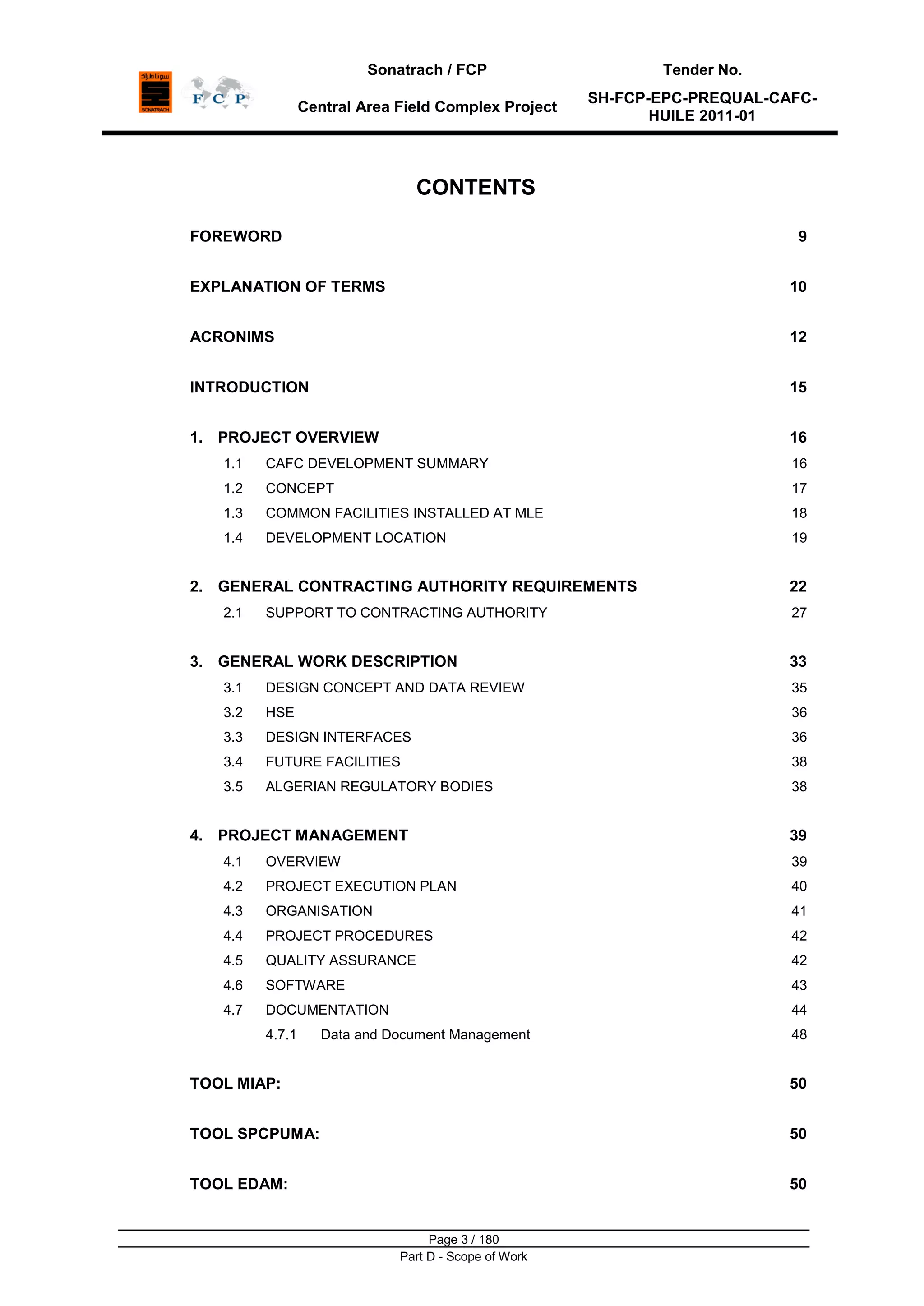 Sonatrach / FCP Tender No.
Central Area Field Complex Project
SH-FCP-EPC-PREQUAL-CAFC-
HUILE 2011-01
Page 3 / 180
Part D - Scope of Work
CONTENTS
FOREWORD 9
EXPLANATION OF TERMS 10
ACRONIMS 12
INTRODUCTION 15
1. PROJECT OVERVIEW 16
1.1 CAFC DEVELOPMENT SUMMARY 16
1.2 CONCEPT 17
1.3 COMMON FACILITIES INSTALLED AT MLE 18
1.4 DEVELOPMENT LOCATION 19
2. GENERAL CONTRACTING AUTHORITY REQUIREMENTS 22
2.1 SUPPORT TO CONTRACTING AUTHORITY 27
3. GENERAL WORK DESCRIPTION 33
3.1 DESIGN CONCEPT AND DATA REVIEW 35
3.2 HSE 36
3.3 DESIGN INTERFACES 36
3.4 FUTURE FACILITIES 38
3.5 ALGERIAN REGULATORY BODIES 38
4. PROJECT MANAGEMENT 39
4.1 OVERVIEW 39
4.2 PROJECT EXECUTION PLAN 40
4.3 ORGANISATION 41
4.4 PROJECT PROCEDURES 42
4.5 QUALITY ASSURANCE 42
4.6 SOFTWARE 43
4.7 DOCUMENTATION 44
4.7.1 Data and Document Management 48
TOOL MIAP: 50
TOOL SPCPUMA: 50
TOOL EDAM: 50
 