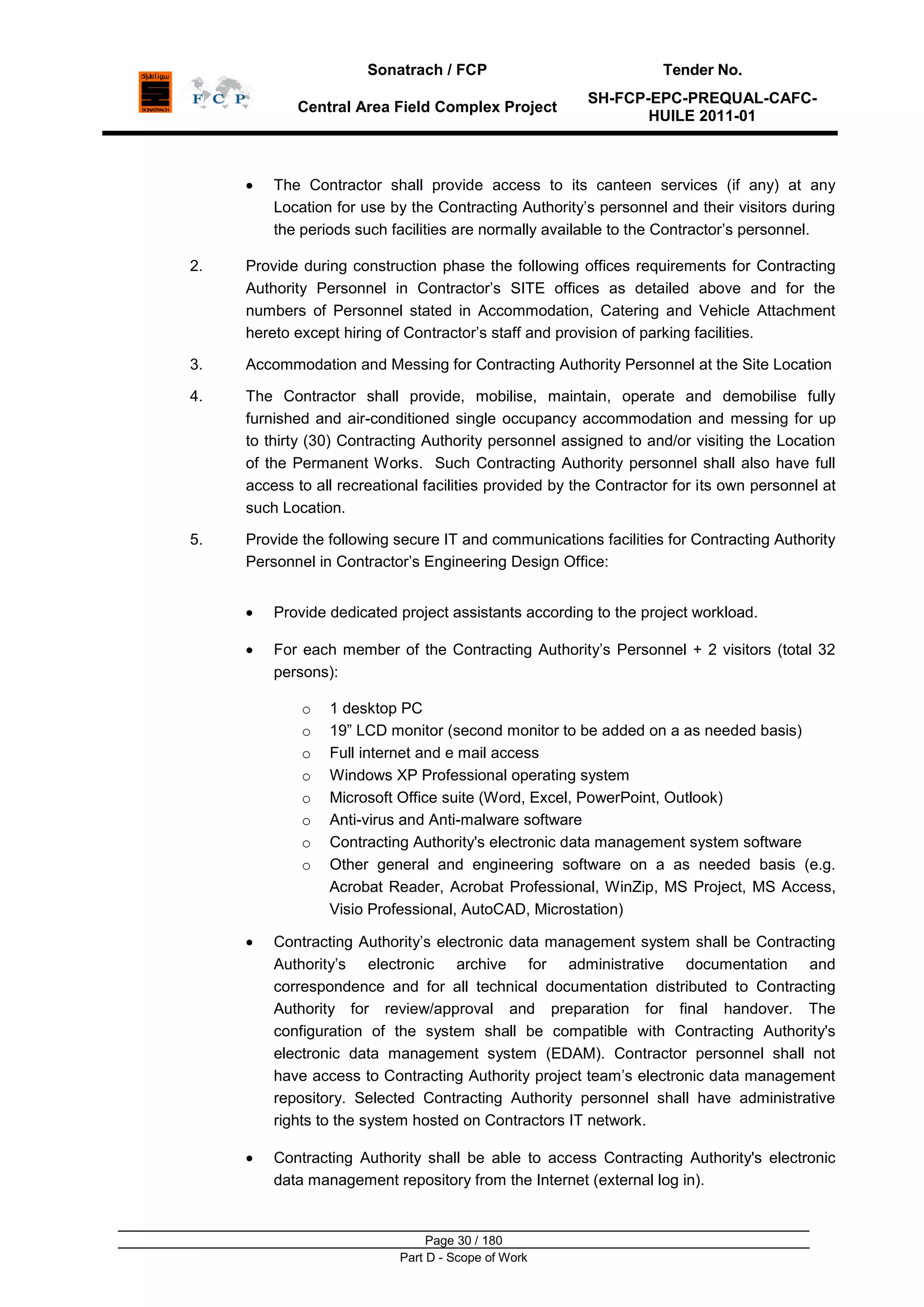 Sonatrach / FCP Tender No.
Central Area Field Complex Project
SH-FCP-EPC-PREQUAL-CAFC-
HUILE 2011-01
Page 30 / 180
Part D - Scope of Work
The Contractor shall provide access to its canteen services (if any) at any
Location for use by the Contracting Authority‟s personnel and their visitors during
the periods such facilities are normally available to the Contractor‟s personnel.
2. Provide during construction phase the following offices requirements for Contracting
Authority Personnel in Contractor‟s SITE offices as detailed above and for the
numbers of Personnel stated in Accommodation, Catering and Vehicle Attachment
hereto except hiring of Contractor‟s staff and provision of parking facilities.
3. Accommodation and Messing for Contracting Authority Personnel at the Site Location
4. The Contractor shall provide, mobilise, maintain, operate and demobilise fully
furnished and air-conditioned single occupancy accommodation and messing for up
to thirty (30) Contracting Authority personnel assigned to and/or visiting the Location
of the Permanent Works. Such Contracting Authority personnel shall also have full
access to all recreational facilities provided by the Contractor for its own personnel at
such Location.
5. Provide the following secure IT and communications facilities for Contracting Authority
Personnel in Contractor‟s Engineering Design Office:
Provide dedicated project assistants according to the project workload.
For each member of the Contracting Authority‟s Personnel + 2 visitors (total 32
persons):
o 1 desktop PC
o 19” LCD monitor (second monitor to be added on a as needed basis)
o Full internet and e mail access
o Windows XP Professional operating system
o Microsoft Office suite (Word, Excel, PowerPoint, Outlook)
o Anti-virus and Anti-malware software
o Contracting Authority's electronic data management system software
o Other general and engineering software on a as needed basis (e.g.
Acrobat Reader, Acrobat Professional, WinZip, MS Project, MS Access,
Visio Professional, AutoCAD, Microstation)
Contracting Authority‟s electronic data management system shall be Contracting
Authority‟s electronic archive for administrative documentation and
correspondence and for all technical documentation distributed to Contracting
Authority for review/approval and preparation for final handover. The
configuration of the system shall be compatible with Contracting Authority's
electronic data management system (EDAM). Contractor personnel shall not
have access to Contracting Authority project team‟s electronic data management
repository. Selected Contracting Authority personnel shall have administrative
rights to the system hosted on Contractors IT network.
Contracting Authority shall be able to access Contracting Authority's electronic
data management repository from the Internet (external log in).
 
