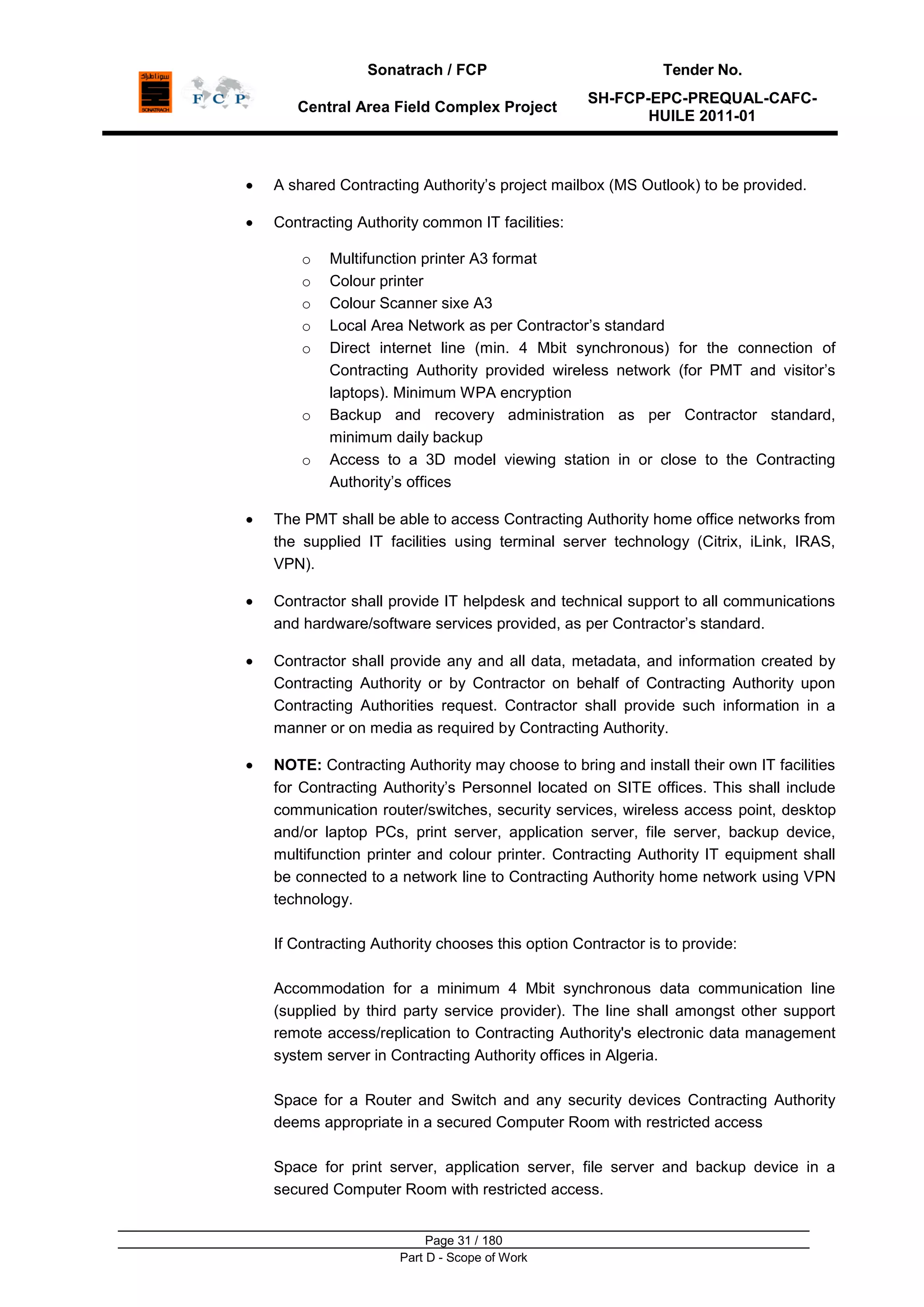 Sonatrach / FCP Tender No.
Central Area Field Complex Project
SH-FCP-EPC-PREQUAL-CAFC-
HUILE 2011-01
Page 31 / 180
Part D - Scope of Work
A shared Contracting Authority‟s project mailbox (MS Outlook) to be provided.
Contracting Authority common IT facilities:
o Multifunction printer A3 format
o Colour printer
o Colour Scanner sixe A3
o Local Area Network as per Contractor‟s standard
o Direct internet line (min. 4 Mbit synchronous) for the connection of
Contracting Authority provided wireless network (for PMT and visitor‟s
laptops). Minimum WPA encryption
o Backup and recovery administration as per Contractor standard,
minimum daily backup
o Access to a 3D model viewing station in or close to the Contracting
Authority‟s offices
The PMT shall be able to access Contracting Authority home office networks from
the supplied IT facilities using terminal server technology (Citrix, iLink, IRAS,
VPN).
Contractor shall provide IT helpdesk and technical support to all communications
and hardware/software services provided, as per Contractor‟s standard.
Contractor shall provide any and all data, metadata, and information created by
Contracting Authority or by Contractor on behalf of Contracting Authority upon
Contracting Authorities request. Contractor shall provide such information in a
manner or on media as required by Contracting Authority.
NOTE: Contracting Authority may choose to bring and install their own IT facilities
for Contracting Authority‟s Personnel located on SITE offices. This shall include
communication router/switches, security services, wireless access point, desktop
and/or laptop PCs, print server, application server, file server, backup device,
multifunction printer and colour printer. Contracting Authority IT equipment shall
be connected to a network line to Contracting Authority home network using VPN
technology.
If Contracting Authority chooses this option Contractor is to provide:
Accommodation for a minimum 4 Mbit synchronous data communication line
(supplied by third party service provider). The line shall amongst other support
remote access/replication to Contracting Authority's electronic data management
system server in Contracting Authority offices in Algeria.
Space for a Router and Switch and any security devices Contracting Authority
deems appropriate in a secured Computer Room with restricted access
Space for print server, application server, file server and backup device in a
secured Computer Room with restricted access.
 