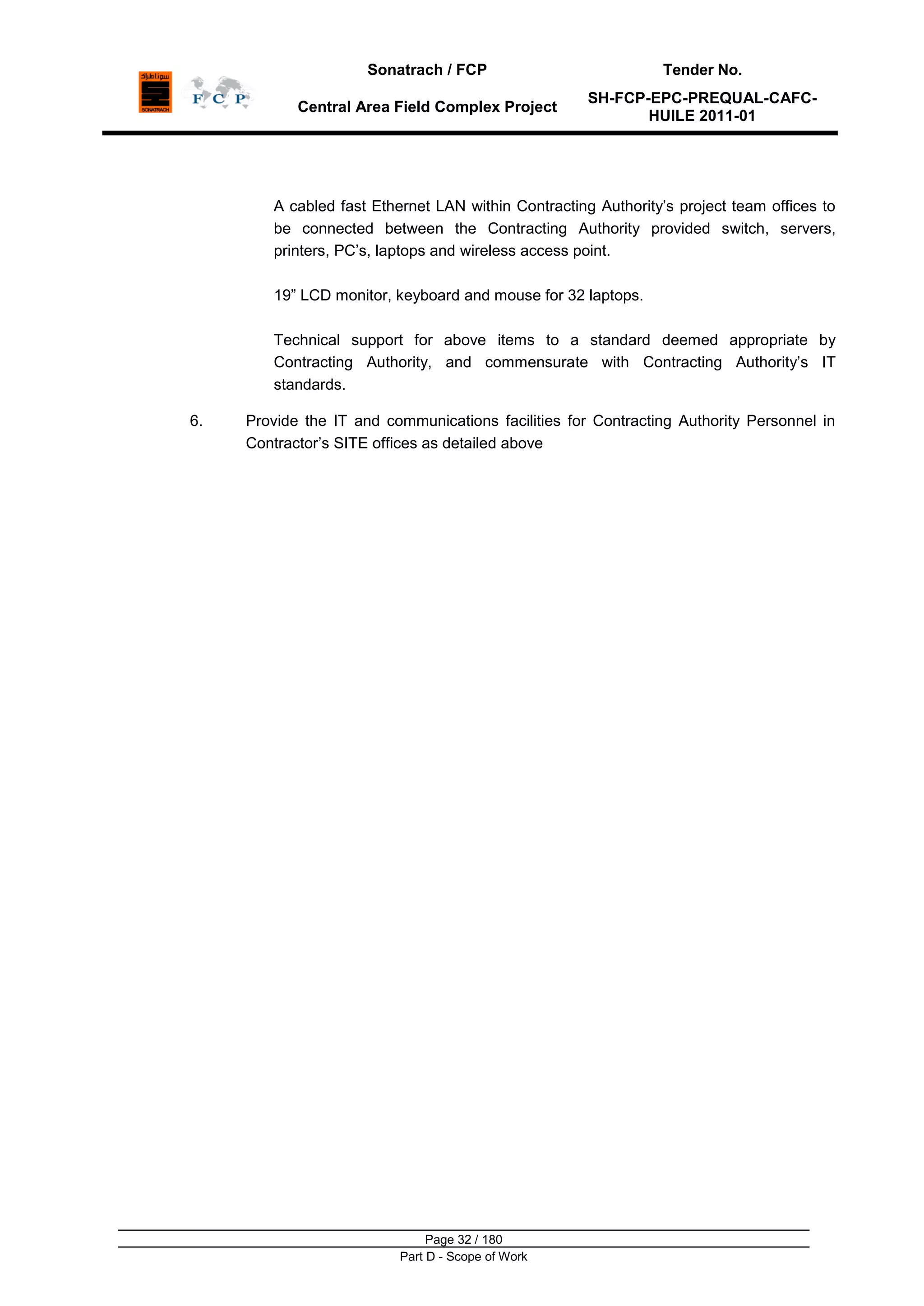 Sonatrach / FCP Tender No.
Central Area Field Complex Project
SH-FCP-EPC-PREQUAL-CAFC-
HUILE 2011-01
Page 32 / 180
Part D - Scope of Work
A cabled fast Ethernet LAN within Contracting Authority‟s project team offices to
be connected between the Contracting Authority provided switch, servers,
printers, PC‟s, laptops and wireless access point.
19” LCD monitor, keyboard and mouse for 32 laptops.
Technical support for above items to a standard deemed appropriate by
Contracting Authority, and commensurate with Contracting Authority‟s IT
standards.
6. Provide the IT and communications facilities for Contracting Authority Personnel in
Contractor‟s SITE offices as detailed above
 