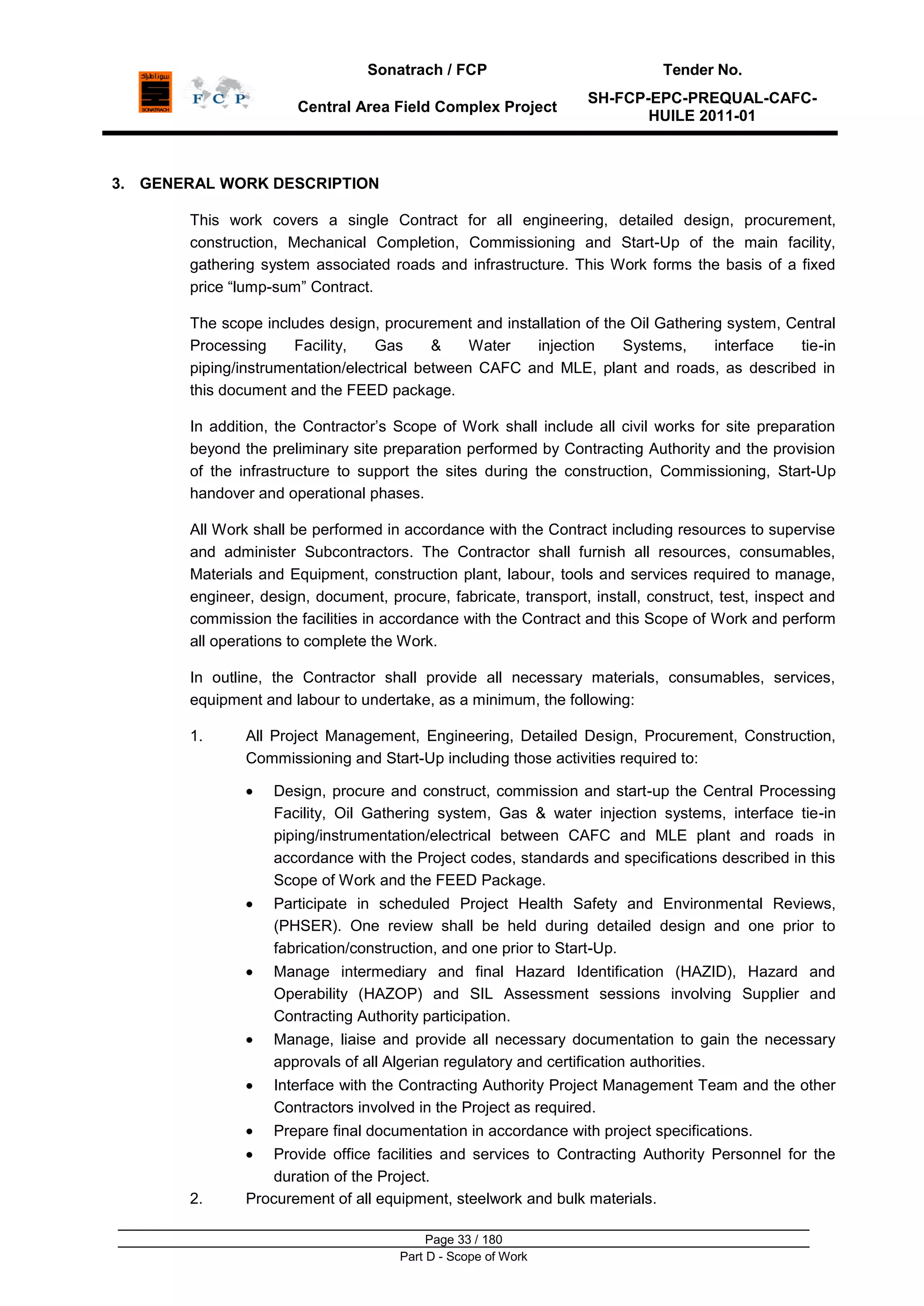 Sonatrach / FCP Tender No.
Central Area Field Complex Project
SH-FCP-EPC-PREQUAL-CAFC-
HUILE 2011-01
Page 33 / 180
Part D - Scope of Work
3. GENERAL WORK DESCRIPTION
This work covers a single Contract for all engineering, detailed design, procurement,
construction, Mechanical Completion, Commissioning and Start-Up of the main facility,
gathering system associated roads and infrastructure. This Work forms the basis of a fixed
price “lump-sum” Contract.
The scope includes design, procurement and installation of the Oil Gathering system, Central
Processing Facility, Gas & Water injection Systems, interface tie-in
piping/instrumentation/electrical between CAFC and MLE, plant and roads, as described in
this document and the FEED package.
In addition, the Contractor‟s Scope of Work shall include all civil works for site preparation
beyond the preliminary site preparation performed by Contracting Authority and the provision
of the infrastructure to support the sites during the construction, Commissioning, Start-Up
handover and operational phases.
All Work shall be performed in accordance with the Contract including resources to supervise
and administer Subcontractors. The Contractor shall furnish all resources, consumables,
Materials and Equipment, construction plant, labour, tools and services required to manage,
engineer, design, document, procure, fabricate, transport, install, construct, test, inspect and
commission the facilities in accordance with the Contract and this Scope of Work and perform
all operations to complete the Work.
In outline, the Contractor shall provide all necessary materials, consumables, services,
equipment and labour to undertake, as a minimum, the following:
1. All Project Management, Engineering, Detailed Design, Procurement, Construction,
Commissioning and Start-Up including those activities required to:
Design, procure and construct, commission and start-up the Central Processing
Facility, Oil Gathering system, Gas & water injection systems, interface tie-in
piping/instrumentation/electrical between CAFC and MLE plant and roads in
accordance with the Project codes, standards and specifications described in this
Scope of Work and the FEED Package.
Participate in scheduled Project Health Safety and Environmental Reviews,
(PHSER). One review shall be held during detailed design and one prior to
fabrication/construction, and one prior to Start-Up.
Manage intermediary and final Hazard Identification (HAZID), Hazard and
Operability (HAZOP) and SIL Assessment sessions involving Supplier and
Contracting Authority participation.
Manage, liaise and provide all necessary documentation to gain the necessary
approvals of all Algerian regulatory and certification authorities.
Interface with the Contracting Authority Project Management Team and the other
Contractors involved in the Project as required.
Prepare final documentation in accordance with project specifications.
Provide office facilities and services to Contracting Authority Personnel for the
duration of the Project.
2. Procurement of all equipment, steelwork and bulk materials.
 