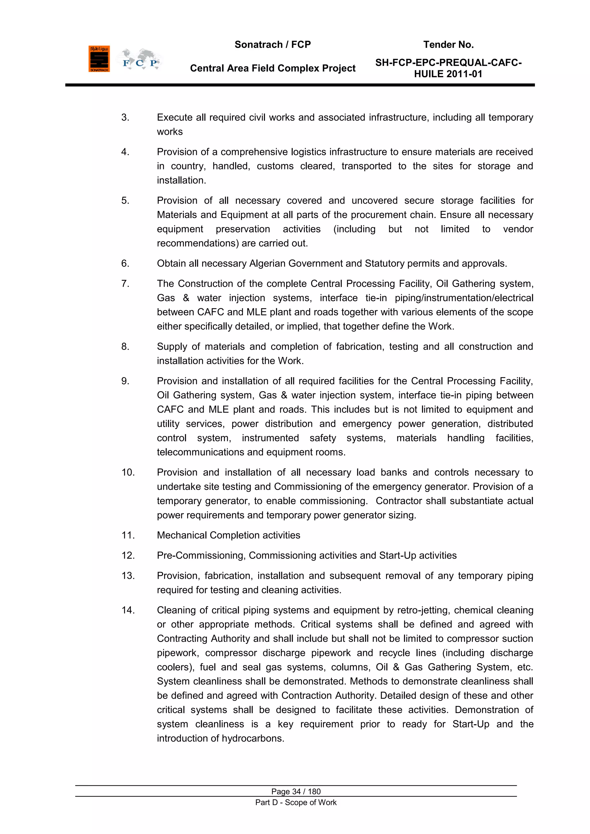 Sonatrach / FCP Tender No.
Central Area Field Complex Project
SH-FCP-EPC-PREQUAL-CAFC-
HUILE 2011-01
Page 34 / 180
Part D - Scope of Work
3. Execute all required civil works and associated infrastructure, including all temporary
works
4. Provision of a comprehensive logistics infrastructure to ensure materials are received
in country, handled, customs cleared, transported to the sites for storage and
installation.
5. Provision of all necessary covered and uncovered secure storage facilities for
Materials and Equipment at all parts of the procurement chain. Ensure all necessary
equipment preservation activities (including but not limited to vendor
recommendations) are carried out.
6. Obtain all necessary Algerian Government and Statutory permits and approvals.
7. The Construction of the complete Central Processing Facility, Oil Gathering system,
Gas & water injection systems, interface tie-in piping/instrumentation/electrical
between CAFC and MLE plant and roads together with various elements of the scope
either specifically detailed, or implied, that together define the Work.
8. Supply of materials and completion of fabrication, testing and all construction and
installation activities for the Work.
9. Provision and installation of all required facilities for the Central Processing Facility,
Oil Gathering system, Gas & water injection system, interface tie-in piping between
CAFC and MLE plant and roads. This includes but is not limited to equipment and
utility services, power distribution and emergency power generation, distributed
control system, instrumented safety systems, materials handling facilities,
telecommunications and equipment rooms.
10. Provision and installation of all necessary load banks and controls necessary to
undertake site testing and Commissioning of the emergency generator. Provision of a
temporary generator, to enable commissioning. Contractor shall substantiate actual
power requirements and temporary power generator sizing.
11. Mechanical Completion activities
12. Pre-Commissioning, Commissioning activities and Start-Up activities
13. Provision, fabrication, installation and subsequent removal of any temporary piping
required for testing and cleaning activities.
14. Cleaning of critical piping systems and equipment by retro-jetting, chemical cleaning
or other appropriate methods. Critical systems shall be defined and agreed with
Contracting Authority and shall include but shall not be limited to compressor suction
pipework, compressor discharge pipework and recycle lines (including discharge
coolers), fuel and seal gas systems, columns, Oil & Gas Gathering System, etc.
System cleanliness shall be demonstrated. Methods to demonstrate cleanliness shall
be defined and agreed with Contraction Authority. Detailed design of these and other
critical systems shall be designed to facilitate these activities. Demonstration of
system cleanliness is a key requirement prior to ready for Start-Up and the
introduction of hydrocarbons.
 