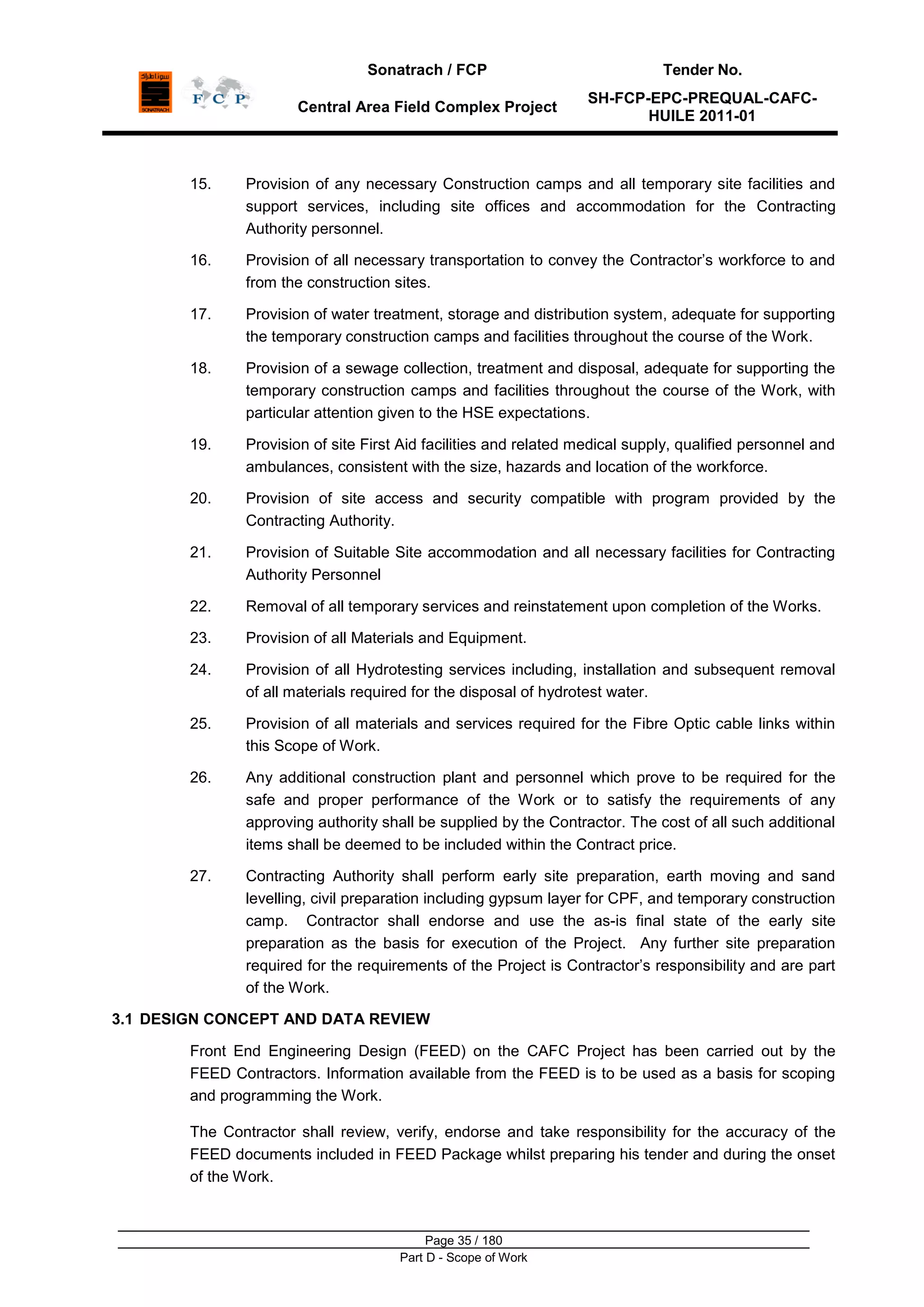 Sonatrach / FCP Tender No.
Central Area Field Complex Project
SH-FCP-EPC-PREQUAL-CAFC-
HUILE 2011-01
Page 35 / 180
Part D - Scope of Work
15. Provision of any necessary Construction camps and all temporary site facilities and
support services, including site offices and accommodation for the Contracting
Authority personnel.
16. Provision of all necessary transportation to convey the Contractor‟s workforce to and
from the construction sites.
17. Provision of water treatment, storage and distribution system, adequate for supporting
the temporary construction camps and facilities throughout the course of the Work.
18. Provision of a sewage collection, treatment and disposal, adequate for supporting the
temporary construction camps and facilities throughout the course of the Work, with
particular attention given to the HSE expectations.
19. Provision of site First Aid facilities and related medical supply, qualified personnel and
ambulances, consistent with the size, hazards and location of the workforce.
20. Provision of site access and security compatible with program provided by the
Contracting Authority.
21. Provision of Suitable Site accommodation and all necessary facilities for Contracting
Authority Personnel
22. Removal of all temporary services and reinstatement upon completion of the Works.
23. Provision of all Materials and Equipment.
24. Provision of all Hydrotesting services including, installation and subsequent removal
of all materials required for the disposal of hydrotest water.
25. Provision of all materials and services required for the Fibre Optic cable links within
this Scope of Work.
26. Any additional construction plant and personnel which prove to be required for the
safe and proper performance of the Work or to satisfy the requirements of any
approving authority shall be supplied by the Contractor. The cost of all such additional
items shall be deemed to be included within the Contract price.
27. Contracting Authority shall perform early site preparation, earth moving and sand
levelling, civil preparation including gypsum layer for CPF, and temporary construction
camp. Contractor shall endorse and use the as-is final state of the early site
preparation as the basis for execution of the Project. Any further site preparation
required for the requirements of the Project is Contractor‟s responsibility and are part
of the Work.
3.1 DESIGN CONCEPT AND DATA REVIEW
Front End Engineering Design (FEED) on the CAFC Project has been carried out by the
FEED Contractors. Information available from the FEED is to be used as a basis for scoping
and programming the Work.
The Contractor shall review, verify, endorse and take responsibility for the accuracy of the
FEED documents included in FEED Package whilst preparing his tender and during the onset
of the Work.
 
