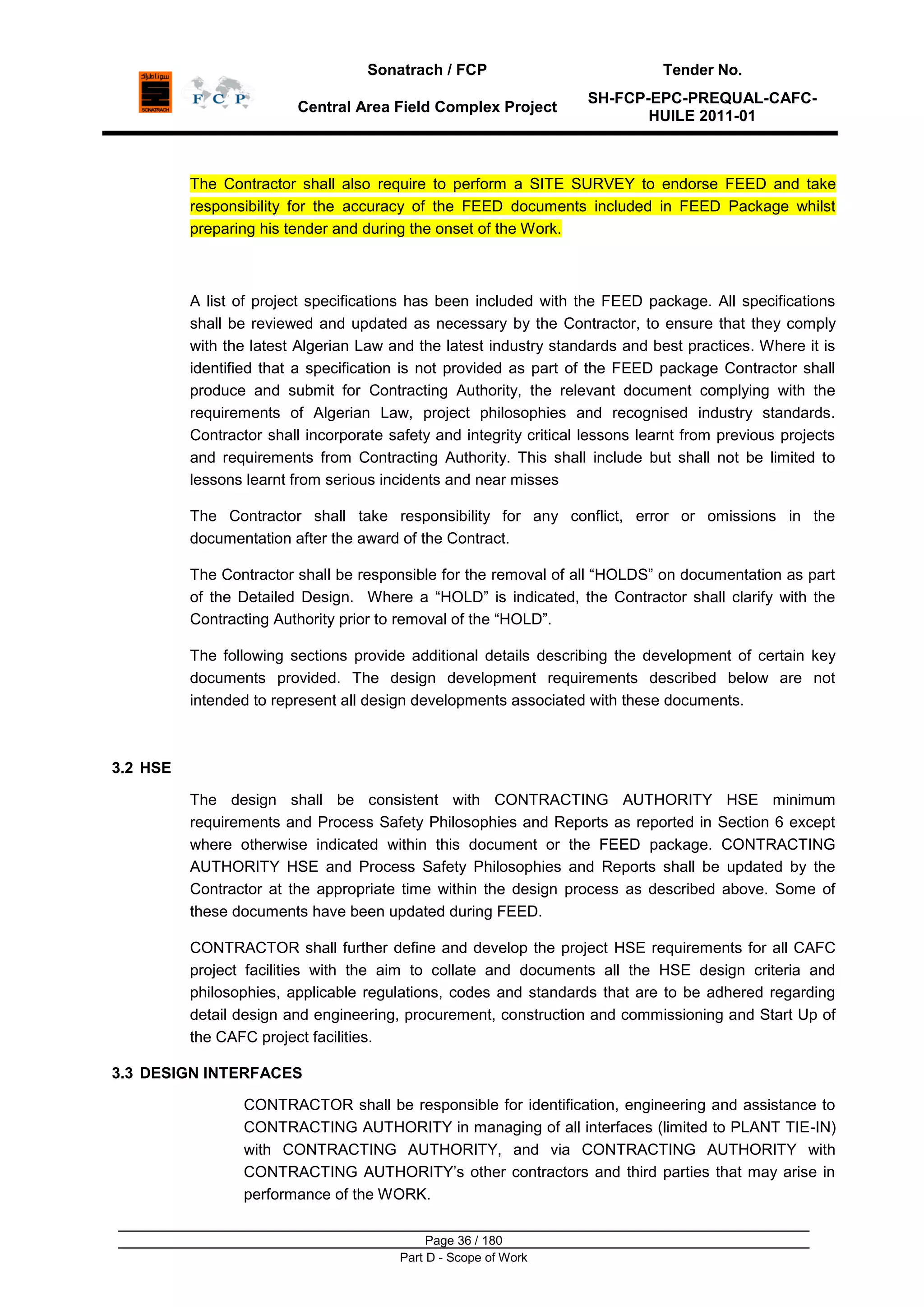 Sonatrach / FCP Tender No.
Central Area Field Complex Project
SH-FCP-EPC-PREQUAL-CAFC-
HUILE 2011-01
Page 36 / 180
Part D - Scope of Work
The Contractor shall also require to perform a SITE SURVEY to endorse FEED and take
responsibility for the accuracy of the FEED documents included in FEED Package whilst
preparing his tender and during the onset of the Work.
A list of project specifications has been included with the FEED package. All specifications
shall be reviewed and updated as necessary by the Contractor, to ensure that they comply
with the latest Algerian Law and the latest industry standards and best practices. Where it is
identified that a specification is not provided as part of the FEED package Contractor shall
produce and submit for Contracting Authority, the relevant document complying with the
requirements of Algerian Law, project philosophies and recognised industry standards.
Contractor shall incorporate safety and integrity critical lessons learnt from previous projects
and requirements from Contracting Authority. This shall include but shall not be limited to
lessons learnt from serious incidents and near misses
The Contractor shall take responsibility for any conflict, error or omissions in the
documentation after the award of the Contract.
The Contractor shall be responsible for the removal of all “HOLDS” on documentation as part
of the Detailed Design. Where a “HOLD” is indicated, the Contractor shall clarify with the
Contracting Authority prior to removal of the “HOLD”.
The following sections provide additional details describing the development of certain key
documents provided. The design development requirements described below are not
intended to represent all design developments associated with these documents.
3.2 HSE
The design shall be consistent with CONTRACTING AUTHORITY HSE minimum
requirements and Process Safety Philosophies and Reports as reported in Section 6 except
where otherwise indicated within this document or the FEED package. CONTRACTING
AUTHORITY HSE and Process Safety Philosophies and Reports shall be updated by the
Contractor at the appropriate time within the design process as described above. Some of
these documents have been updated during FEED.
CONTRACTOR shall further define and develop the project HSE requirements for all CAFC
project facilities with the aim to collate and documents all the HSE design criteria and
philosophies, applicable regulations, codes and standards that are to be adhered regarding
detail design and engineering, procurement, construction and commissioning and Start Up of
the CAFC project facilities.
3.3 DESIGN INTERFACES
CONTRACTOR shall be responsible for identification, engineering and assistance to
CONTRACTING AUTHORITY in managing of all interfaces (limited to PLANT TIE-IN)
with CONTRACTING AUTHORITY, and via CONTRACTING AUTHORITY with
CONTRACTING AUTHORITY‟s other contractors and third parties that may arise in
performance of the WORK.
 