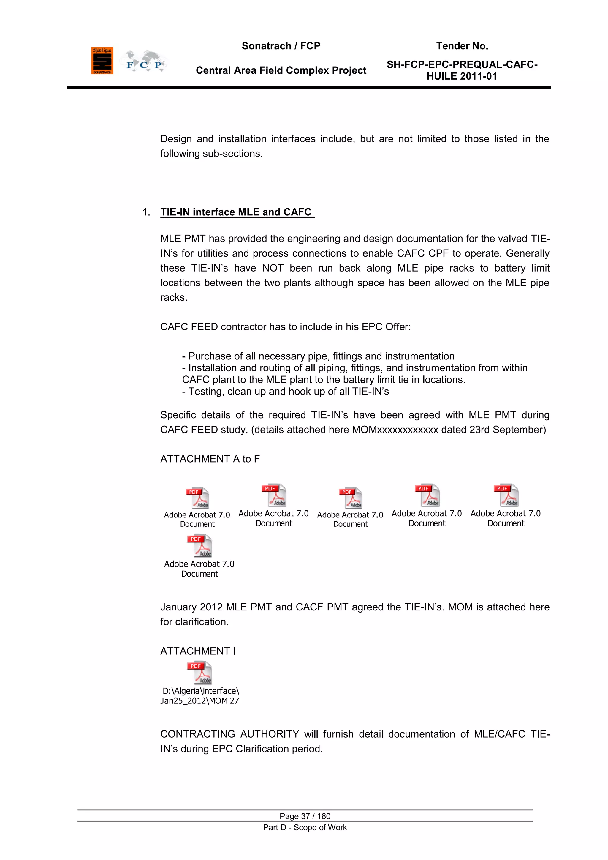 Sonatrach / FCP Tender No.
Central Area Field Complex Project
SH-FCP-EPC-PREQUAL-CAFC-
HUILE 2011-01
Page 37 / 180
Part D - Scope of Work
Design and installation interfaces include, but are not limited to those listed in the
following sub-sections.
1. TIE-IN interface MLE and CAFC
MLE PMT has provided the engineering and design documentation for the valved TIE-
IN‟s for utilities and process connections to enable CAFC CPF to operate. Generally
these TIE-IN‟s have NOT been run back along MLE pipe racks to battery limit
locations between the two plants although space has been allowed on the MLE pipe
racks.
CAFC FEED contractor has to include in his EPC Offer:
- Purchase of all necessary pipe, fittings and instrumentation
- Installation and routing of all piping, fittings, and instrumentation from within
CAFC plant to the MLE plant to the battery limit tie in locations.
- Testing, clean up and hook up of all TIE-IN‟s
Specific details of the required TIE-IN‟s have been agreed with MLE PMT during
CAFC FEED study. (details attached here MOMxxxxxxxxxxxx dated 23rd September)
ATTACHMENT A to F
Adobe Acrobat 7.0
Document
Adobe Acrobat 7.0
Document
Adobe Acrobat 7.0
Document
Adobe Acrobat 7.0
Document
Adobe Acrobat 7.0
Document
Adobe Acrobat 7.0
Document
January 2012 MLE PMT and CACF PMT agreed the TIE-IN‟s. MOM is attached here
for clarification.
ATTACHMENT I
D:Algeriainterface
Jan25_2012MOM 27 01 12 signed copy.pdf
CONTRACTING AUTHORITY will furnish detail documentation of MLE/CAFC TIE-
IN‟s during EPC Clarification period.
 