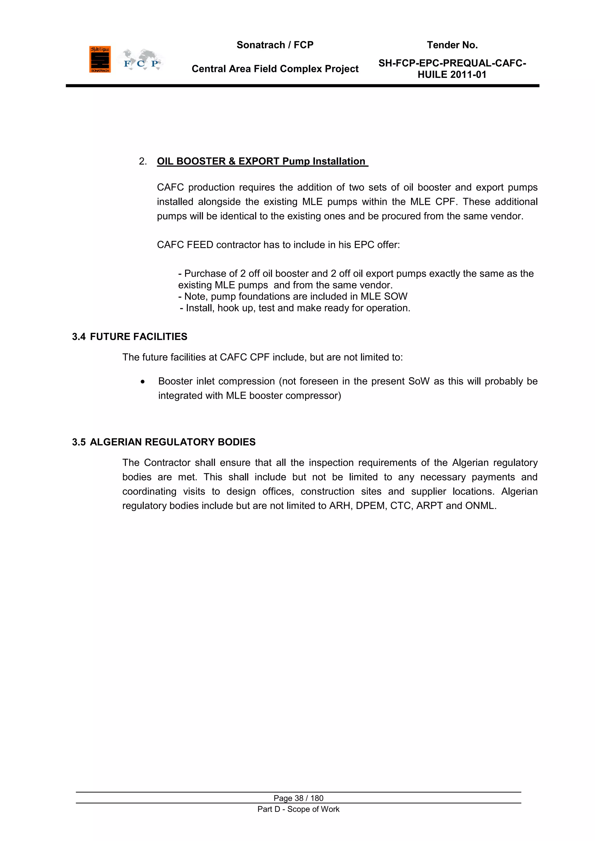 Sonatrach / FCP Tender No.
Central Area Field Complex Project
SH-FCP-EPC-PREQUAL-CAFC-
HUILE 2011-01
Page 38 / 180
Part D - Scope of Work
2. OIL BOOSTER & EXPORT Pump Installation
CAFC production requires the addition of two sets of oil booster and export pumps
installed alongside the existing MLE pumps within the MLE CPF. These additional
pumps will be identical to the existing ones and be procured from the same vendor.
CAFC FEED contractor has to include in his EPC offer:
- Purchase of 2 off oil booster and 2 off oil export pumps exactly the same as the
existing MLE pumps and from the same vendor.
- Note, pump foundations are included in MLE SOW
- Install, hook up, test and make ready for operation.
3.4 FUTURE FACILITIES
The future facilities at CAFC CPF include, but are not limited to:
Booster inlet compression (not foreseen in the present SoW as this will probably be
integrated with MLE booster compressor)
3.5 ALGERIAN REGULATORY BODIES
The Contractor shall ensure that all the inspection requirements of the Algerian regulatory
bodies are met. This shall include but not be limited to any necessary payments and
coordinating visits to design offices, construction sites and supplier locations. Algerian
regulatory bodies include but are not limited to ARH, DPEM, CTC, ARPT and ONML.
 
