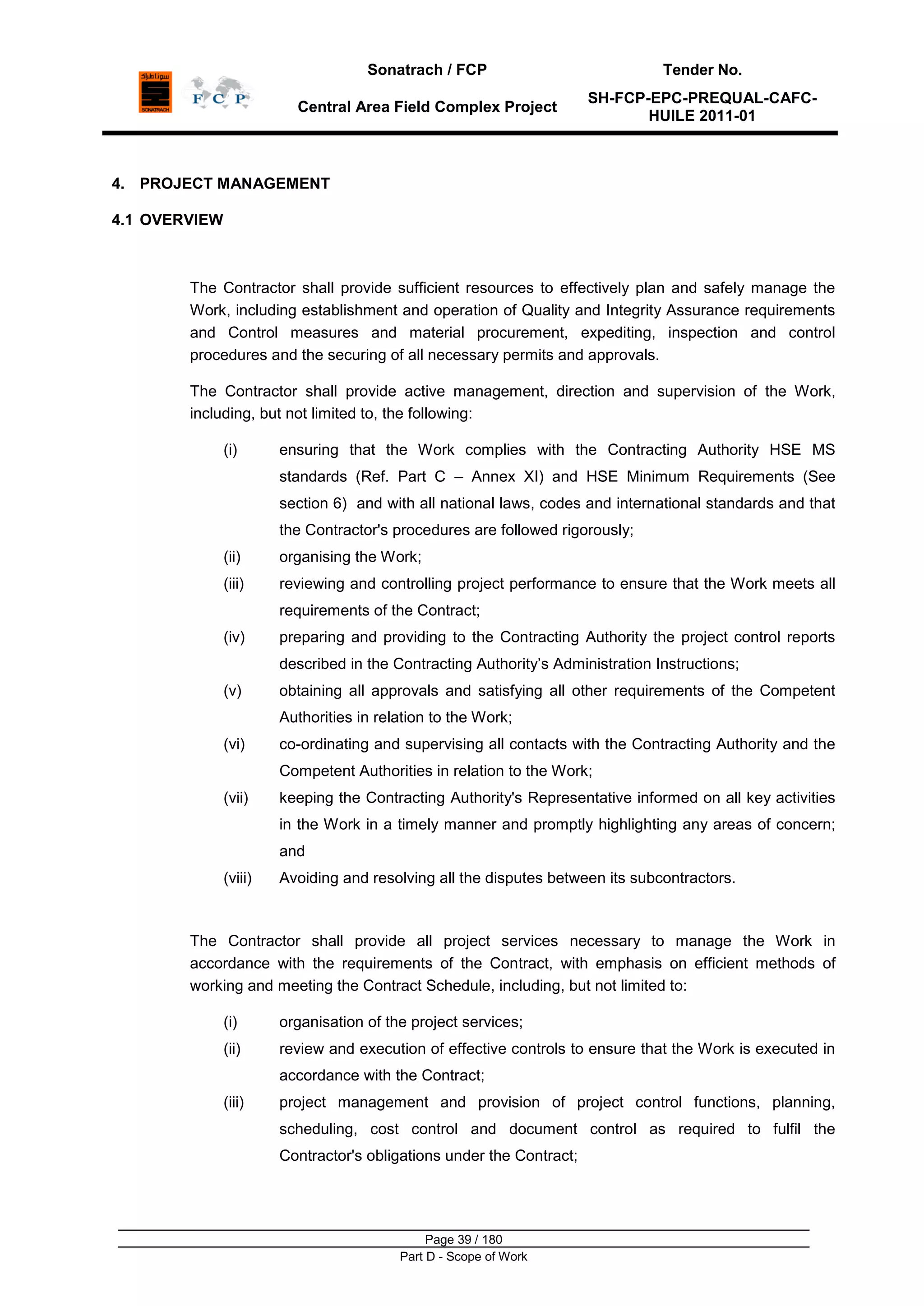 Sonatrach / FCP Tender No.
Central Area Field Complex Project
SH-FCP-EPC-PREQUAL-CAFC-
HUILE 2011-01
Page 39 / 180
Part D - Scope of Work
4. PROJECT MANAGEMENT
4.1 OVERVIEW
The Contractor shall provide sufficient resources to effectively plan and safely manage the
Work, including establishment and operation of Quality and Integrity Assurance requirements
and Control measures and material procurement, expediting, inspection and control
procedures and the securing of all necessary permits and approvals.
The Contractor shall provide active management, direction and supervision of the Work,
including, but not limited to, the following:
(i) ensuring that the Work complies with the Contracting Authority HSE MS
standards (Ref. Part C – Annex XI) and HSE Minimum Requirements (See
section 6) and with all national laws, codes and international standards and that
the Contractor's procedures are followed rigorously;
(ii) organising the Work;
(iii) reviewing and controlling project performance to ensure that the Work meets all
requirements of the Contract;
(iv) preparing and providing to the Contracting Authority the project control reports
described in the Contracting Authority‟s Administration Instructions;
(v) obtaining all approvals and satisfying all other requirements of the Competent
Authorities in relation to the Work;
(vi) co-ordinating and supervising all contacts with the Contracting Authority and the
Competent Authorities in relation to the Work;
(vii) keeping the Contracting Authority's Representative informed on all key activities
in the Work in a timely manner and promptly highlighting any areas of concern;
and
(viii) Avoiding and resolving all the disputes between its subcontractors.
The Contractor shall provide all project services necessary to manage the Work in
accordance with the requirements of the Contract, with emphasis on efficient methods of
working and meeting the Contract Schedule, including, but not limited to:
(i) organisation of the project services;
(ii) review and execution of effective controls to ensure that the Work is executed in
accordance with the Contract;
(iii) project management and provision of project control functions, planning,
scheduling, cost control and document control as required to fulfil the
Contractor's obligations under the Contract;
 