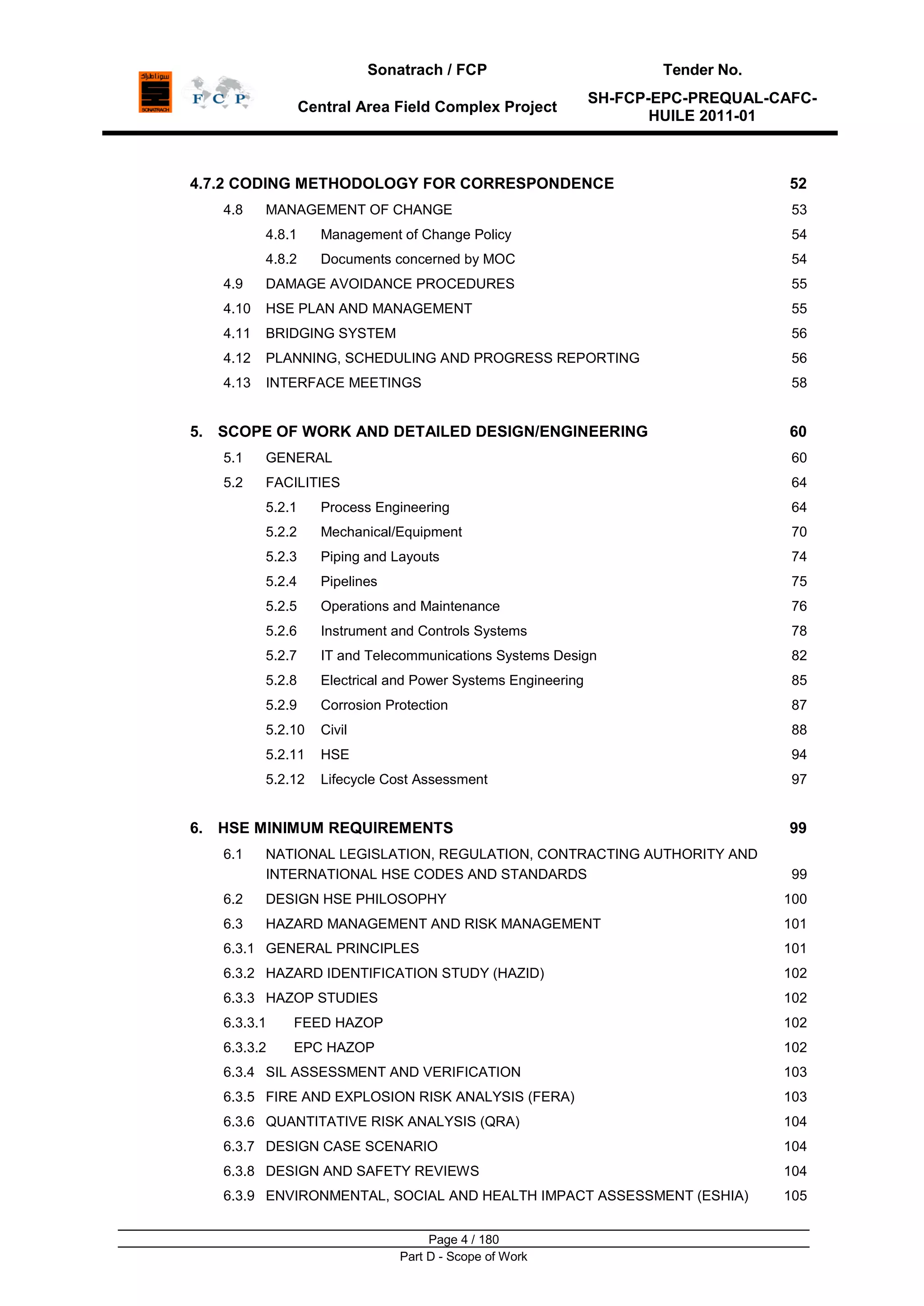 Sonatrach / FCP Tender No.
Central Area Field Complex Project
SH-FCP-EPC-PREQUAL-CAFC-
HUILE 2011-01
Page 4 / 180
Part D - Scope of Work
4.7.2 CODING METHODOLOGY FOR CORRESPONDENCE 52
4.8 MANAGEMENT OF CHANGE 53
4.8.1 Management of Change Policy 54
4.8.2 Documents concerned by MOC 54
4.9 DAMAGE AVOIDANCE PROCEDURES 55
4.10 HSE PLAN AND MANAGEMENT 55
4.11 BRIDGING SYSTEM 56
4.12 PLANNING, SCHEDULING AND PROGRESS REPORTING 56
4.13 INTERFACE MEETINGS 58
5. SCOPE OF WORK AND DETAILED DESIGN/ENGINEERING 60
5.1 GENERAL 60
5.2 FACILITIES 64
5.2.1 Process Engineering 64
5.2.2 Mechanical/Equipment 70
5.2.3 Piping and Layouts 74
5.2.4 Pipelines 75
5.2.5 Operations and Maintenance 76
5.2.6 Instrument and Controls Systems 78
5.2.7 IT and Telecommunications Systems Design 82
5.2.8 Electrical and Power Systems Engineering 85
5.2.9 Corrosion Protection 87
5.2.10 Civil 88
5.2.11 HSE 94
5.2.12 Lifecycle Cost Assessment 97
6. HSE MINIMUM REQUIREMENTS 99
6.1 NATIONAL LEGISLATION, REGULATION, CONTRACTING AUTHORITY AND
INTERNATIONAL HSE CODES AND STANDARDS 99
6.2 DESIGN HSE PHILOSOPHY 100
6.3 HAZARD MANAGEMENT AND RISK MANAGEMENT 101
6.3.1 GENERAL PRINCIPLES 101
6.3.2 HAZARD IDENTIFICATION STUDY (HAZID) 102
6.3.3 HAZOP STUDIES 102
6.3.3.1 FEED HAZOP 102
6.3.3.2 EPC HAZOP 102
6.3.4 SIL ASSESSMENT AND VERIFICATION 103
6.3.5 FIRE AND EXPLOSION RISK ANALYSIS (FERA) 103
6.3.6 QUANTITATIVE RISK ANALYSIS (QRA) 104
6.3.7 DESIGN CASE SCENARIO 104
6.3.8 DESIGN AND SAFETY REVIEWS 104
6.3.9 ENVIRONMENTAL, SOCIAL AND HEALTH IMPACT ASSESSMENT (ESHIA) 105
 