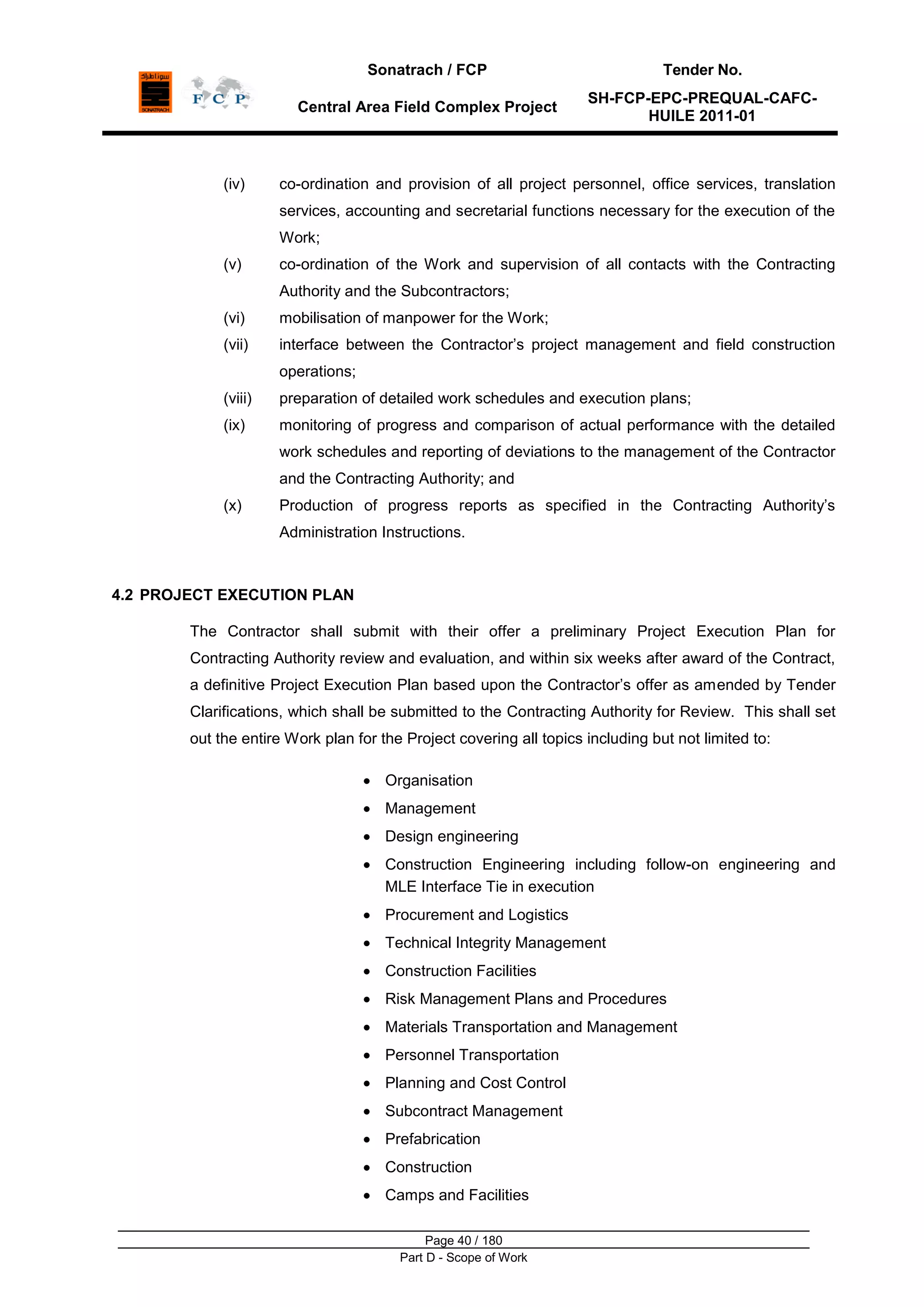 Sonatrach / FCP Tender No.
Central Area Field Complex Project
SH-FCP-EPC-PREQUAL-CAFC-
HUILE 2011-01
Page 40 / 180
Part D - Scope of Work
(iv) co-ordination and provision of all project personnel, office services, translation
services, accounting and secretarial functions necessary for the execution of the
Work;
(v) co-ordination of the Work and supervision of all contacts with the Contracting
Authority and the Subcontractors;
(vi) mobilisation of manpower for the Work;
(vii) interface between the Contractor‟s project management and field construction
operations;
(viii) preparation of detailed work schedules and execution plans;
(ix) monitoring of progress and comparison of actual performance with the detailed
work schedules and reporting of deviations to the management of the Contractor
and the Contracting Authority; and
(x) Production of progress reports as specified in the Contracting Authority‟s
Administration Instructions.
4.2 PROJECT EXECUTION PLAN
The Contractor shall submit with their offer a preliminary Project Execution Plan for
Contracting Authority review and evaluation, and within six weeks after award of the Contract,
a definitive Project Execution Plan based upon the Contractor‟s offer as amended by Tender
Clarifications, which shall be submitted to the Contracting Authority for Review. This shall set
out the entire Work plan for the Project covering all topics including but not limited to:
Organisation
Management
Design engineering
Construction Engineering including follow-on engineering and
MLE Interface Tie in execution
Procurement and Logistics
Technical Integrity Management
Construction Facilities
Risk Management Plans and Procedures
Materials Transportation and Management
Personnel Transportation
Planning and Cost Control
Subcontract Management
Prefabrication
Construction
Camps and Facilities
 
