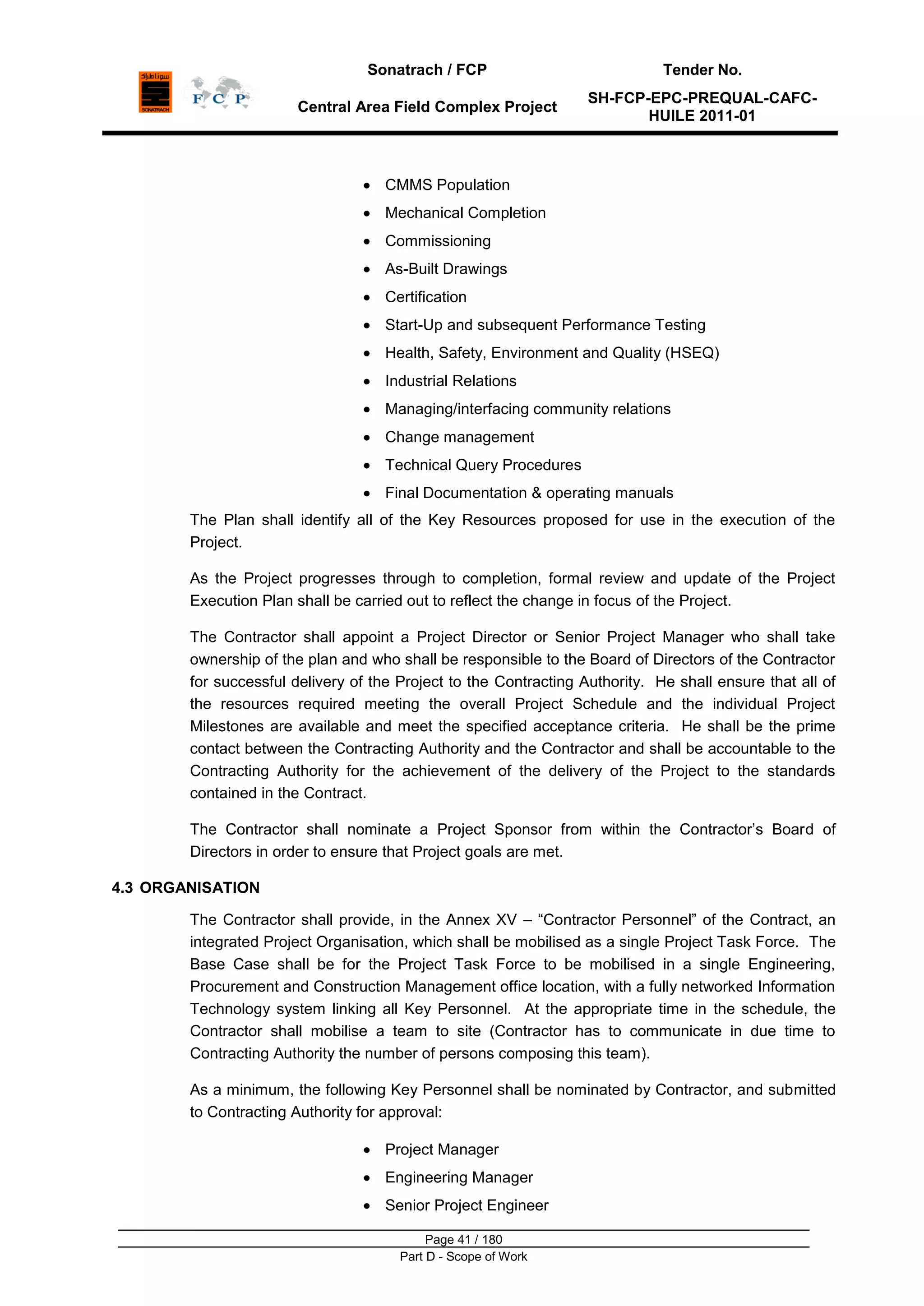 Sonatrach / FCP Tender No.
Central Area Field Complex Project
SH-FCP-EPC-PREQUAL-CAFC-
HUILE 2011-01
Page 41 / 180
Part D - Scope of Work
CMMS Population
Mechanical Completion
Commissioning
As-Built Drawings
Certification
Start-Up and subsequent Performance Testing
Health, Safety, Environment and Quality (HSEQ)
Industrial Relations
Managing/interfacing community relations
Change management
Technical Query Procedures
Final Documentation & operating manuals
The Plan shall identify all of the Key Resources proposed for use in the execution of the
Project.
As the Project progresses through to completion, formal review and update of the Project
Execution Plan shall be carried out to reflect the change in focus of the Project.
The Contractor shall appoint a Project Director or Senior Project Manager who shall take
ownership of the plan and who shall be responsible to the Board of Directors of the Contractor
for successful delivery of the Project to the Contracting Authority. He shall ensure that all of
the resources required meeting the overall Project Schedule and the individual Project
Milestones are available and meet the specified acceptance criteria. He shall be the prime
contact between the Contracting Authority and the Contractor and shall be accountable to the
Contracting Authority for the achievement of the delivery of the Project to the standards
contained in the Contract.
The Contractor shall nominate a Project Sponsor from within the Contractor‟s Board of
Directors in order to ensure that Project goals are met.
4.3 ORGANISATION
The Contractor shall provide, in the Annex XV – “Contractor Personnel” of the Contract, an
integrated Project Organisation, which shall be mobilised as a single Project Task Force. The
Base Case shall be for the Project Task Force to be mobilised in a single Engineering,
Procurement and Construction Management office location, with a fully networked Information
Technology system linking all Key Personnel. At the appropriate time in the schedule, the
Contractor shall mobilise a team to site (Contractor has to communicate in due time to
Contracting Authority the number of persons composing this team).
As a minimum, the following Key Personnel shall be nominated by Contractor, and submitted
to Contracting Authority for approval:
Project Manager
Engineering Manager
Senior Project Engineer
 