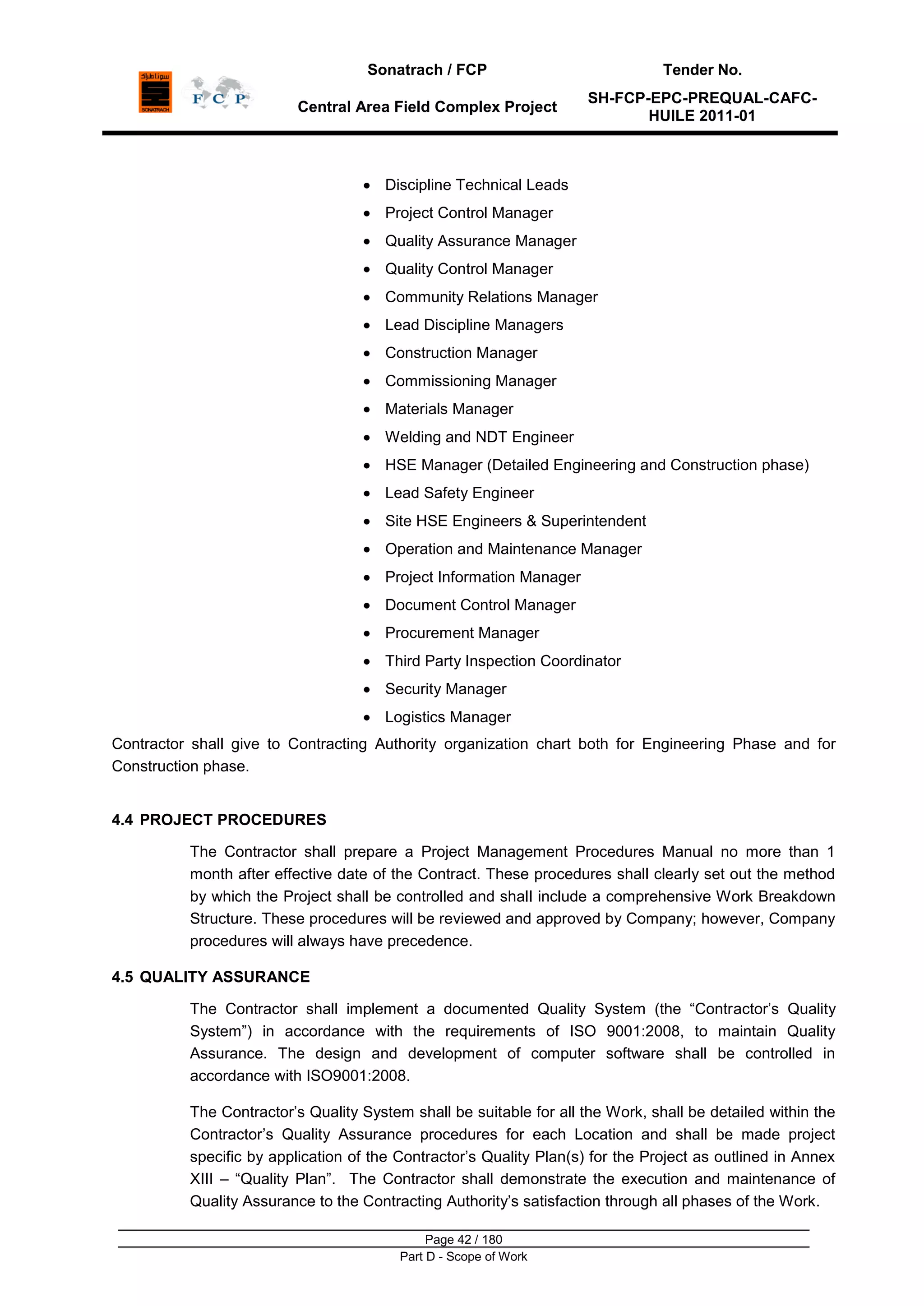 Sonatrach / FCP Tender No.
Central Area Field Complex Project
SH-FCP-EPC-PREQUAL-CAFC-
HUILE 2011-01
Page 42 / 180
Part D - Scope of Work
Discipline Technical Leads
Project Control Manager
Quality Assurance Manager
Quality Control Manager
Community Relations Manager
Lead Discipline Managers
Construction Manager
Commissioning Manager
Materials Manager
Welding and NDT Engineer
HSE Manager (Detailed Engineering and Construction phase)
Lead Safety Engineer
Site HSE Engineers & Superintendent
Operation and Maintenance Manager
Project Information Manager
Document Control Manager
Procurement Manager
Third Party Inspection Coordinator
Security Manager
Logistics Manager
Contractor shall give to Contracting Authority organization chart both for Engineering Phase and for
Construction phase.
4.4 PROJECT PROCEDURES
The Contractor shall prepare a Project Management Procedures Manual no more than 1
month after effective date of the Contract. These procedures shall clearly set out the method
by which the Project shall be controlled and shall include a comprehensive Work Breakdown
Structure. These procedures will be reviewed and approved by Company; however, Company
procedures will always have precedence.
4.5 QUALITY ASSURANCE
The Contractor shall implement a documented Quality System (the “Contractor‟s Quality
System”) in accordance with the requirements of ISO 9001:2008, to maintain Quality
Assurance. The design and development of computer software shall be controlled in
accordance with ISO9001:2008.
The Contractor‟s Quality System shall be suitable for all the Work, shall be detailed within the
Contractor‟s Quality Assurance procedures for each Location and shall be made project
specific by application of the Contractor‟s Quality Plan(s) for the Project as outlined in Annex
XIII – “Quality Plan”. The Contractor shall demonstrate the execution and maintenance of
Quality Assurance to the Contracting Authority‟s satisfaction through all phases of the Work.
 