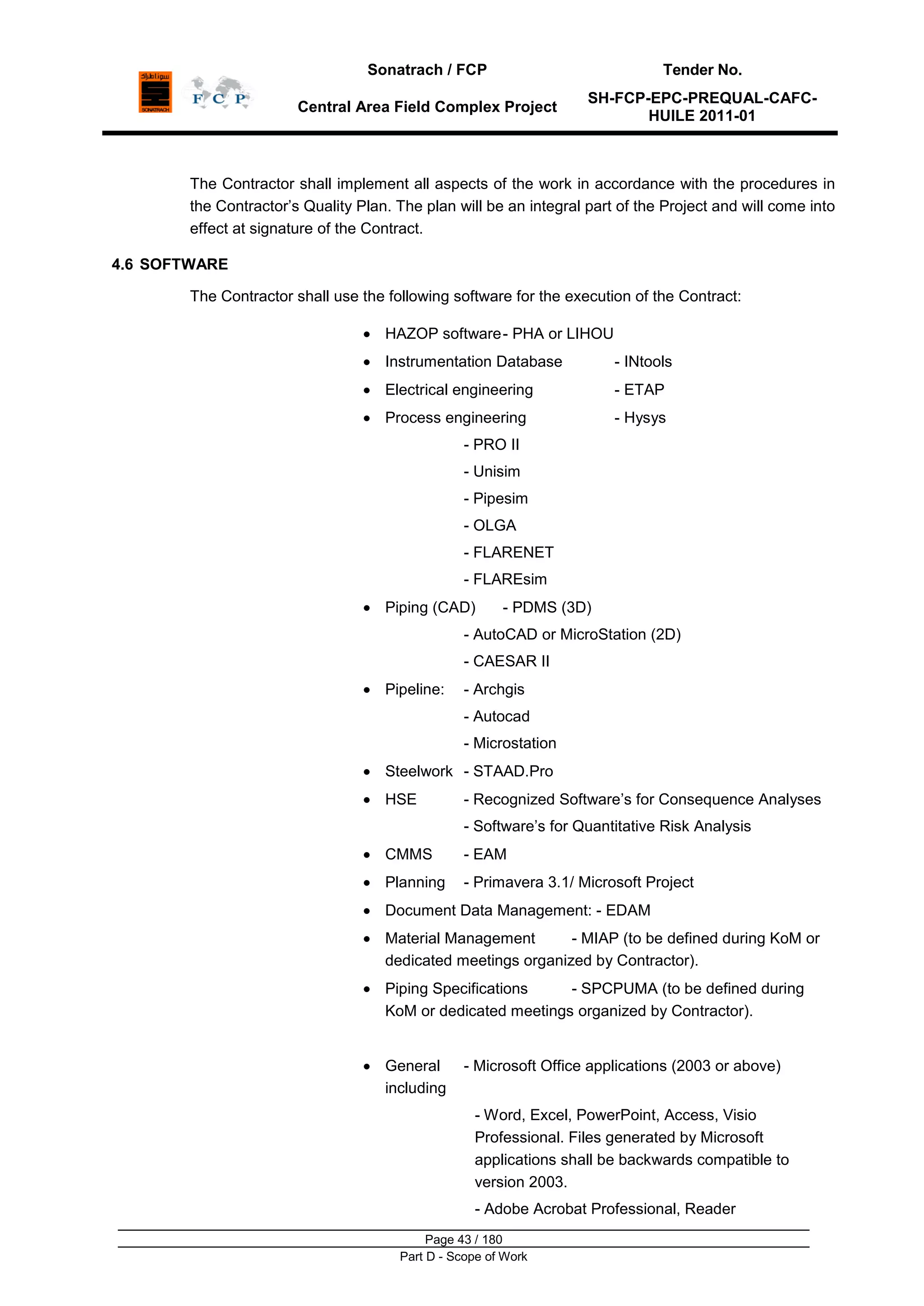 Sonatrach / FCP Tender No.
Central Area Field Complex Project
SH-FCP-EPC-PREQUAL-CAFC-
HUILE 2011-01
Page 43 / 180
Part D - Scope of Work
The Contractor shall implement all aspects of the work in accordance with the procedures in
the Contractor‟s Quality Plan. The plan will be an integral part of the Project and will come into
effect at signature of the Contract.
4.6 SOFTWARE
The Contractor shall use the following software for the execution of the Contract:
HAZOP software- PHA or LIHOU
Instrumentation Database - INtools
Electrical engineering - ETAP
Process engineering - Hysys
- PRO II
- Unisim
- Pipesim
- OLGA
- FLARENET
- FLAREsim
Piping (CAD) - PDMS (3D)
- AutoCAD or MicroStation (2D)
- CAESAR II
Pipeline: - Archgis
- Autocad
- Microstation
Steelwork - STAAD.Pro
HSE - Recognized Software‟s for Consequence Analyses
- Software‟s for Quantitative Risk Analysis
CMMS - EAM
Planning - Primavera 3.1/ Microsoft Project
Document Data Management: - EDAM
Material Management - MIAP (to be defined during KoM or
dedicated meetings organized by Contractor).
Piping Specifications - SPCPUMA (to be defined during
KoM or dedicated meetings organized by Contractor).
General - Microsoft Office applications (2003 or above)
including
- Word, Excel, PowerPoint, Access, Visio
Professional. Files generated by Microsoft
applications shall be backwards compatible to
version 2003.
- Adobe Acrobat Professional, Reader
 