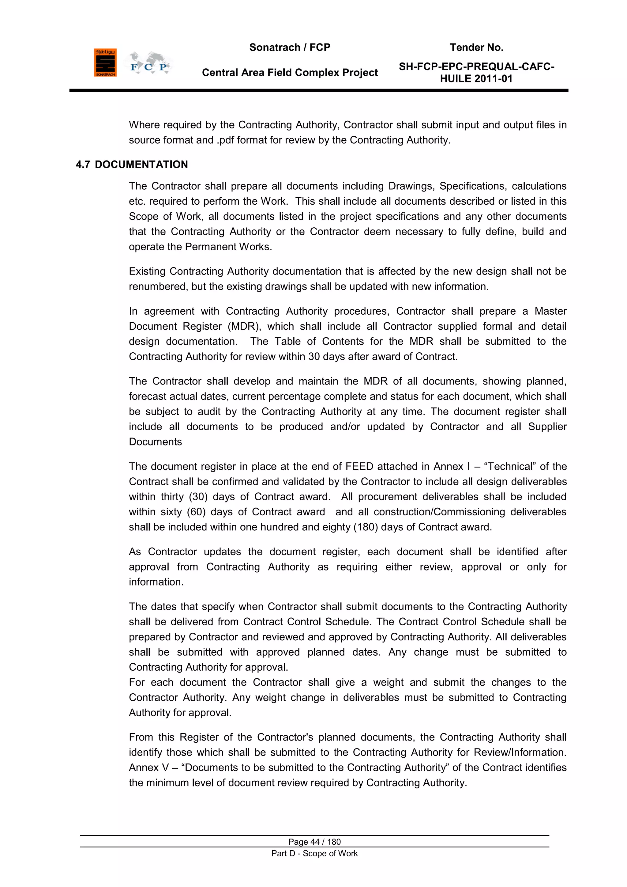Sonatrach / FCP Tender No.
Central Area Field Complex Project
SH-FCP-EPC-PREQUAL-CAFC-
HUILE 2011-01
Page 44 / 180
Part D - Scope of Work
Where required by the Contracting Authority, Contractor shall submit input and output files in
source format and .pdf format for review by the Contracting Authority.
4.7 DOCUMENTATION
The Contractor shall prepare all documents including Drawings, Specifications, calculations
etc. required to perform the Work. This shall include all documents described or listed in this
Scope of Work, all documents listed in the project specifications and any other documents
that the Contracting Authority or the Contractor deem necessary to fully define, build and
operate the Permanent Works.
Existing Contracting Authority documentation that is affected by the new design shall not be
renumbered, but the existing drawings shall be updated with new information.
In agreement with Contracting Authority procedures, Contractor shall prepare a Master
Document Register (MDR), which shall include all Contractor supplied formal and detail
design documentation. The Table of Contents for the MDR shall be submitted to the
Contracting Authority for review within 30 days after award of Contract.
The Contractor shall develop and maintain the MDR of all documents, showing planned,
forecast actual dates, current percentage complete and status for each document, which shall
be subject to audit by the Contracting Authority at any time. The document register shall
include all documents to be produced and/or updated by Contractor and all Supplier
Documents
The document register in place at the end of FEED attached in Annex I – “Technical” of the
Contract shall be confirmed and validated by the Contractor to include all design deliverables
within thirty (30) days of Contract award. All procurement deliverables shall be included
within sixty (60) days of Contract award and all construction/Commissioning deliverables
shall be included within one hundred and eighty (180) days of Contract award.
As Contractor updates the document register, each document shall be identified after
approval from Contracting Authority as requiring either review, approval or only for
information.
The dates that specify when Contractor shall submit documents to the Contracting Authority
shall be delivered from Contract Control Schedule. The Contract Control Schedule shall be
prepared by Contractor and reviewed and approved by Contracting Authority. All deliverables
shall be submitted with approved planned dates. Any change must be submitted to
Contracting Authority for approval.
For each document the Contractor shall give a weight and submit the changes to the
Contractor Authority. Any weight change in deliverables must be submitted to Contracting
Authority for approval.
From this Register of the Contractor's planned documents, the Contracting Authority shall
identify those which shall be submitted to the Contracting Authority for Review/Information.
Annex V – “Documents to be submitted to the Contracting Authority” of the Contract identifies
the minimum level of document review required by Contracting Authority.
 