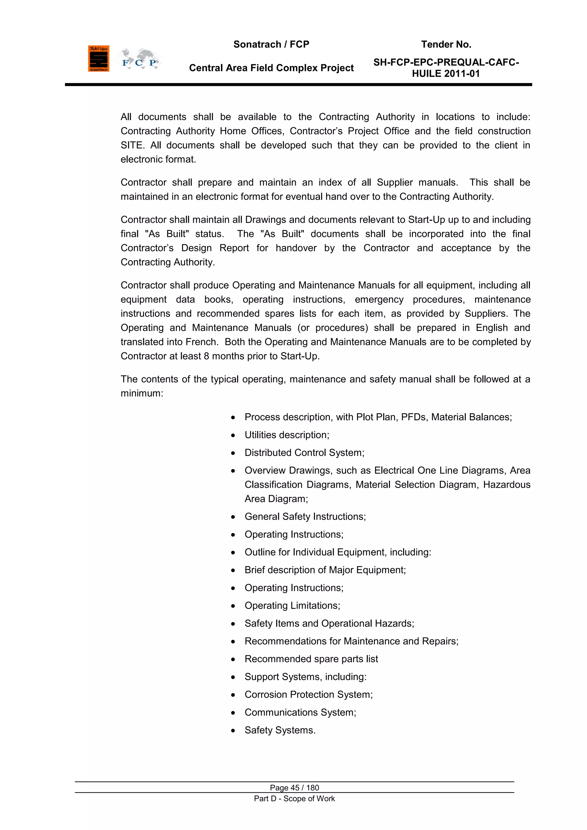 Sonatrach / FCP Tender No.
Central Area Field Complex Project
SH-FCP-EPC-PREQUAL-CAFC-
HUILE 2011-01
Page 45 / 180
Part D - Scope of Work
All documents shall be available to the Contracting Authority in locations to include:
Contracting Authority Home Offices, Contractor‟s Project Office and the field construction
SITE. All documents shall be developed such that they can be provided to the client in
electronic format.
Contractor shall prepare and maintain an index of all Supplier manuals. This shall be
maintained in an electronic format for eventual hand over to the Contracting Authority.
Contractor shall maintain all Drawings and documents relevant to Start-Up up to and including
final "As Built" status. The "As Built" documents shall be incorporated into the final
Contractor‟s Design Report for handover by the Contractor and acceptance by the
Contracting Authority.
Contractor shall produce Operating and Maintenance Manuals for all equipment, including all
equipment data books, operating instructions, emergency procedures, maintenance
instructions and recommended spares lists for each item, as provided by Suppliers. The
Operating and Maintenance Manuals (or procedures) shall be prepared in English and
translated into French. Both the Operating and Maintenance Manuals are to be completed by
Contractor at least 8 months prior to Start-Up.
The contents of the typical operating, maintenance and safety manual shall be followed at a
minimum:
Process description, with Plot Plan, PFDs, Material Balances;
Utilities description;
Distributed Control System;
Overview Drawings, such as Electrical One Line Diagrams, Area
Classification Diagrams, Material Selection Diagram, Hazardous
Area Diagram;
General Safety Instructions;
Operating Instructions;
Outline for Individual Equipment, including:
Brief description of Major Equipment;
Operating Instructions;
Operating Limitations;
Safety Items and Operational Hazards;
Recommendations for Maintenance and Repairs;
Recommended spare parts list
Support Systems, including:
Corrosion Protection System;
Communications System;
Safety Systems.
 