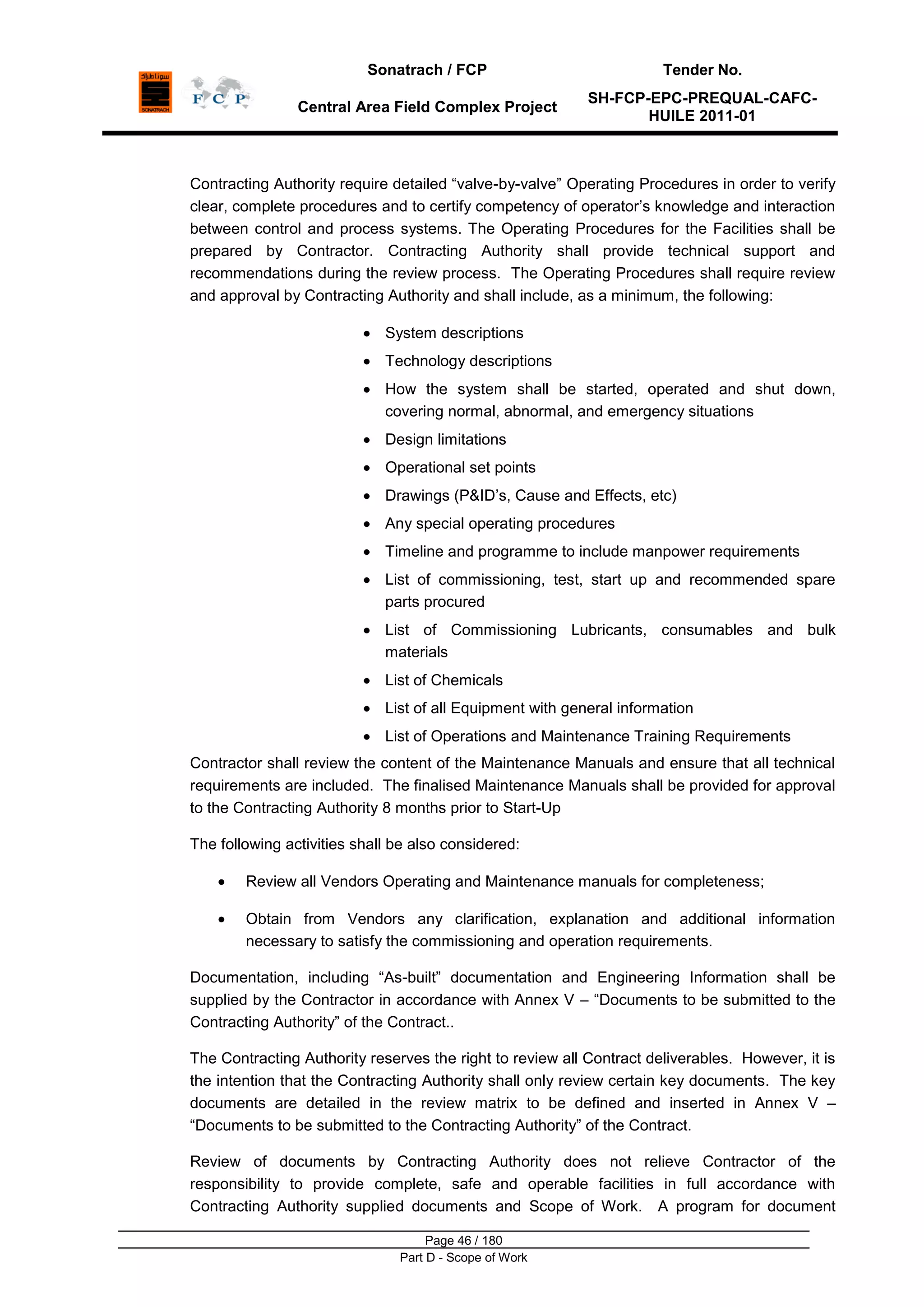 Sonatrach / FCP Tender No.
Central Area Field Complex Project
SH-FCP-EPC-PREQUAL-CAFC-
HUILE 2011-01
Page 46 / 180
Part D - Scope of Work
Contracting Authority require detailed “valve-by-valve” Operating Procedures in order to verify
clear, complete procedures and to certify competency of operator‟s knowledge and interaction
between control and process systems. The Operating Procedures for the Facilities shall be
prepared by Contractor. Contracting Authority shall provide technical support and
recommendations during the review process. The Operating Procedures shall require review
and approval by Contracting Authority and shall include, as a minimum, the following:
System descriptions
Technology descriptions
How the system shall be started, operated and shut down,
covering normal, abnormal, and emergency situations
Design limitations
Operational set points
Drawings (P&ID‟s, Cause and Effects, etc)
Any special operating procedures
Timeline and programme to include manpower requirements
List of commissioning, test, start up and recommended spare
parts procured
List of Commissioning Lubricants, consumables and bulk
materials
List of Chemicals
List of all Equipment with general information
List of Operations and Maintenance Training Requirements
Contractor shall review the content of the Maintenance Manuals and ensure that all technical
requirements are included. The finalised Maintenance Manuals shall be provided for approval
to the Contracting Authority 8 months prior to Start-Up
The following activities shall be also considered:
Review all Vendors Operating and Maintenance manuals for completeness;
Obtain from Vendors any clarification, explanation and additional information
necessary to satisfy the commissioning and operation requirements.
Documentation, including “As-built” documentation and Engineering Information shall be
supplied by the Contractor in accordance with Annex V – “Documents to be submitted to the
Contracting Authority” of the Contract..
The Contracting Authority reserves the right to review all Contract deliverables. However, it is
the intention that the Contracting Authority shall only review certain key documents. The key
documents are detailed in the review matrix to be defined and inserted in Annex V –
“Documents to be submitted to the Contracting Authority” of the Contract.
Review of documents by Contracting Authority does not relieve Contractor of the
responsibility to provide complete, safe and operable facilities in full accordance with
Contracting Authority supplied documents and Scope of Work. A program for document
 