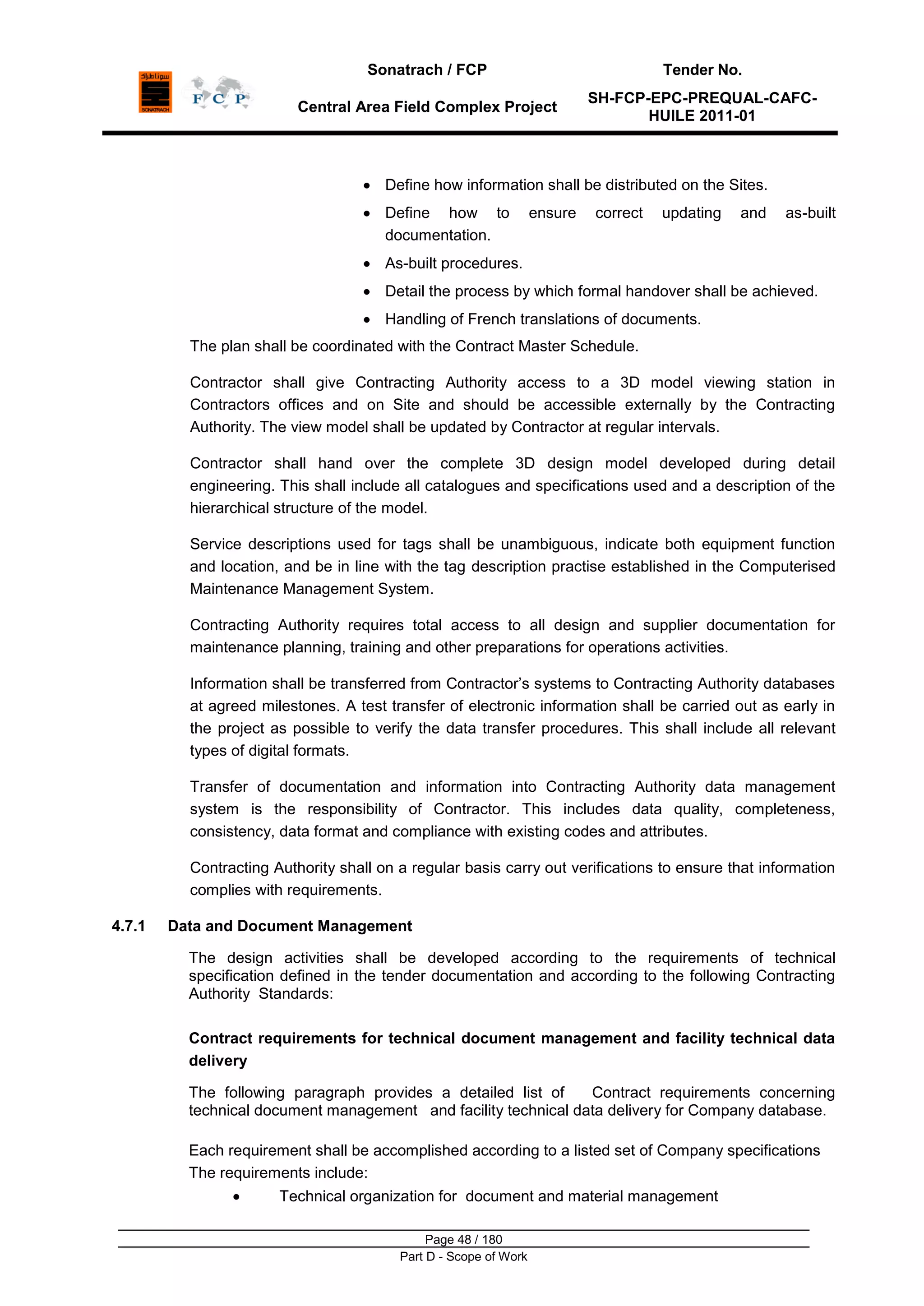 Sonatrach / FCP Tender No.
Central Area Field Complex Project
SH-FCP-EPC-PREQUAL-CAFC-
HUILE 2011-01
Page 48 / 180
Part D - Scope of Work
Define how information shall be distributed on the Sites.
Define how to ensure correct updating and as-built
documentation.
As-built procedures.
Detail the process by which formal handover shall be achieved.
Handling of French translations of documents.
The plan shall be coordinated with the Contract Master Schedule.
Contractor shall give Contracting Authority access to a 3D model viewing station in
Contractors offices and on Site and should be accessible externally by the Contracting
Authority. The view model shall be updated by Contractor at regular intervals.
Contractor shall hand over the complete 3D design model developed during detail
engineering. This shall include all catalogues and specifications used and a description of the
hierarchical structure of the model.
Service descriptions used for tags shall be unambiguous, indicate both equipment function
and location, and be in line with the tag description practise established in the Computerised
Maintenance Management System.
Contracting Authority requires total access to all design and supplier documentation for
maintenance planning, training and other preparations for operations activities.
Information shall be transferred from Contractor‟s systems to Contracting Authority databases
at agreed milestones. A test transfer of electronic information shall be carried out as early in
the project as possible to verify the data transfer procedures. This shall include all relevant
types of digital formats.
Transfer of documentation and information into Contracting Authority data management
system is the responsibility of Contractor. This includes data quality, completeness,
consistency, data format and compliance with existing codes and attributes.
Contracting Authority shall on a regular basis carry out verifications to ensure that information
complies with requirements.
4.7.1 Data and Document Management
The design activities shall be developed according to the requirements of technical
specification defined in the tender documentation and according to the following Contracting
Authority Standards:
Contract requirements for technical document management and facility technical data
delivery
The following paragraph provides a detailed list of Contract requirements concerning
technical document management and facility technical data delivery for Company database.
Each requirement shall be accomplished according to a listed set of Company specifications
The requirements include:
Technical organization for document and material management
 