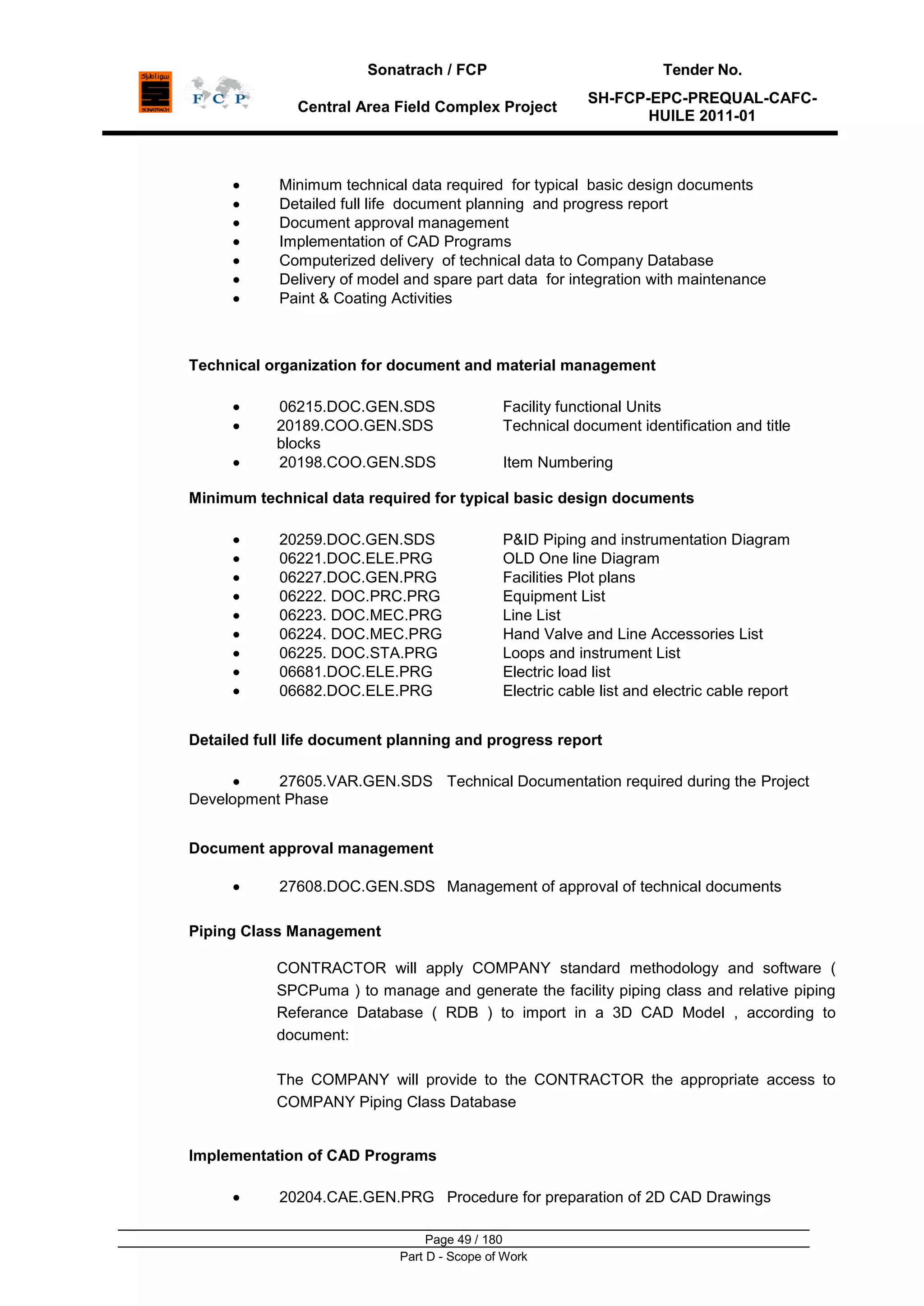Sonatrach / FCP Tender No.
Central Area Field Complex Project
SH-FCP-EPC-PREQUAL-CAFC-
HUILE 2011-01
Page 49 / 180
Part D - Scope of Work
Minimum technical data required for typical basic design documents
Detailed full life document planning and progress report
Document approval management
Implementation of CAD Programs
Computerized delivery of technical data to Company Database
Delivery of model and spare part data for integration with maintenance
Paint & Coating Activities
Technical organization for document and material management
06215.DOC.GEN.SDS Facility functional Units
20189.COO.GEN.SDS Technical document identification and title
blocks
20198.COO.GEN.SDS Item Numbering
Minimum technical data required for typical basic design documents
20259.DOC.GEN.SDS P&ID Piping and instrumentation Diagram
06221.DOC.ELE.PRG OLD One line Diagram
06227.DOC.GEN.PRG Facilities Plot plans
06222. DOC.PRC.PRG Equipment List
06223. DOC.MEC.PRG Line List
06224. DOC.MEC.PRG Hand Valve and Line Accessories List
06225. DOC.STA.PRG Loops and instrument List
06681.DOC.ELE.PRG Electric load list
06682.DOC.ELE.PRG Electric cable list and electric cable report
Detailed full life document planning and progress report
27605.VAR.GEN.SDS Technical Documentation required during the Project
Development Phase
Document approval management
27608.DOC.GEN.SDS Management of approval of technical documents
Piping Class Management
CONTRACTOR will apply COMPANY standard methodology and software (
SPCPuma ) to manage and generate the facility piping class and relative piping
Referance Database ( RDB ) to import in a 3D CAD Model , according to
document:
The COMPANY will provide to the CONTRACTOR the appropriate access to
COMPANY Piping Class Database
Implementation of CAD Programs
20204.CAE.GEN.PRG Procedure for preparation of 2D CAD Drawings
 