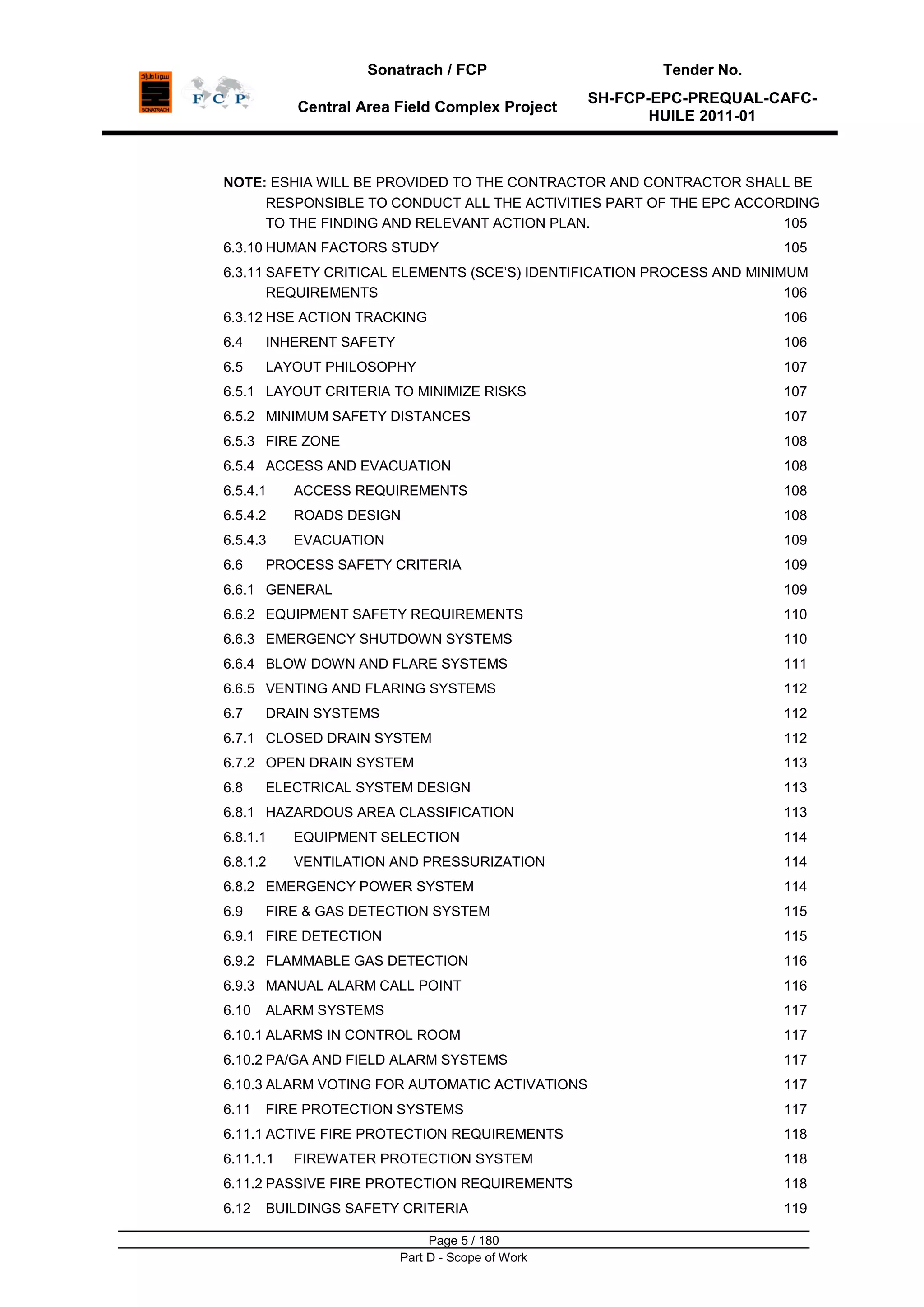 Sonatrach / FCP Tender No.
Central Area Field Complex Project
SH-FCP-EPC-PREQUAL-CAFC-
HUILE 2011-01
Page 5 / 180
Part D - Scope of Work
NOTE: ESHIA WILL BE PROVIDED TO THE CONTRACTOR AND CONTRACTOR SHALL BE
RESPONSIBLE TO CONDUCT ALL THE ACTIVITIES PART OF THE EPC ACCORDING
TO THE FINDING AND RELEVANT ACTION PLAN. 105
6.3.10 HUMAN FACTORS STUDY 105
6.3.11 SAFETY CRITICAL ELEMENTS (SCE‟S) IDENTIFICATION PROCESS AND MINIMUM
REQUIREMENTS 106
6.3.12 HSE ACTION TRACKING 106
6.4 INHERENT SAFETY 106
6.5 LAYOUT PHILOSOPHY 107
6.5.1 LAYOUT CRITERIA TO MINIMIZE RISKS 107
6.5.2 MINIMUM SAFETY DISTANCES 107
6.5.3 FIRE ZONE 108
6.5.4 ACCESS AND EVACUATION 108
6.5.4.1 ACCESS REQUIREMENTS 108
6.5.4.2 ROADS DESIGN 108
6.5.4.3 EVACUATION 109
6.6 PROCESS SAFETY CRITERIA 109
6.6.1 GENERAL 109
6.6.2 EQUIPMENT SAFETY REQUIREMENTS 110
6.6.3 EMERGENCY SHUTDOWN SYSTEMS 110
6.6.4 BLOW DOWN AND FLARE SYSTEMS 111
6.6.5 VENTING AND FLARING SYSTEMS 112
6.7 DRAIN SYSTEMS 112
6.7.1 CLOSED DRAIN SYSTEM 112
6.7.2 OPEN DRAIN SYSTEM 113
6.8 ELECTRICAL SYSTEM DESIGN 113
6.8.1 HAZARDOUS AREA CLASSIFICATION 113
6.8.1.1 EQUIPMENT SELECTION 114
6.8.1.2 VENTILATION AND PRESSURIZATION 114
6.8.2 EMERGENCY POWER SYSTEM 114
6.9 FIRE & GAS DETECTION SYSTEM 115
6.9.1 FIRE DETECTION 115
6.9.2 FLAMMABLE GAS DETECTION 116
6.9.3 MANUAL ALARM CALL POINT 116
6.10 ALARM SYSTEMS 117
6.10.1 ALARMS IN CONTROL ROOM 117
6.10.2 PA/GA AND FIELD ALARM SYSTEMS 117
6.10.3 ALARM VOTING FOR AUTOMATIC ACTIVATIONS 117
6.11 FIRE PROTECTION SYSTEMS 117
6.11.1 ACTIVE FIRE PROTECTION REQUIREMENTS 118
6.11.1.1 FIREWATER PROTECTION SYSTEM 118
6.11.2 PASSIVE FIRE PROTECTION REQUIREMENTS 118
6.12 BUILDINGS SAFETY CRITERIA 119
 