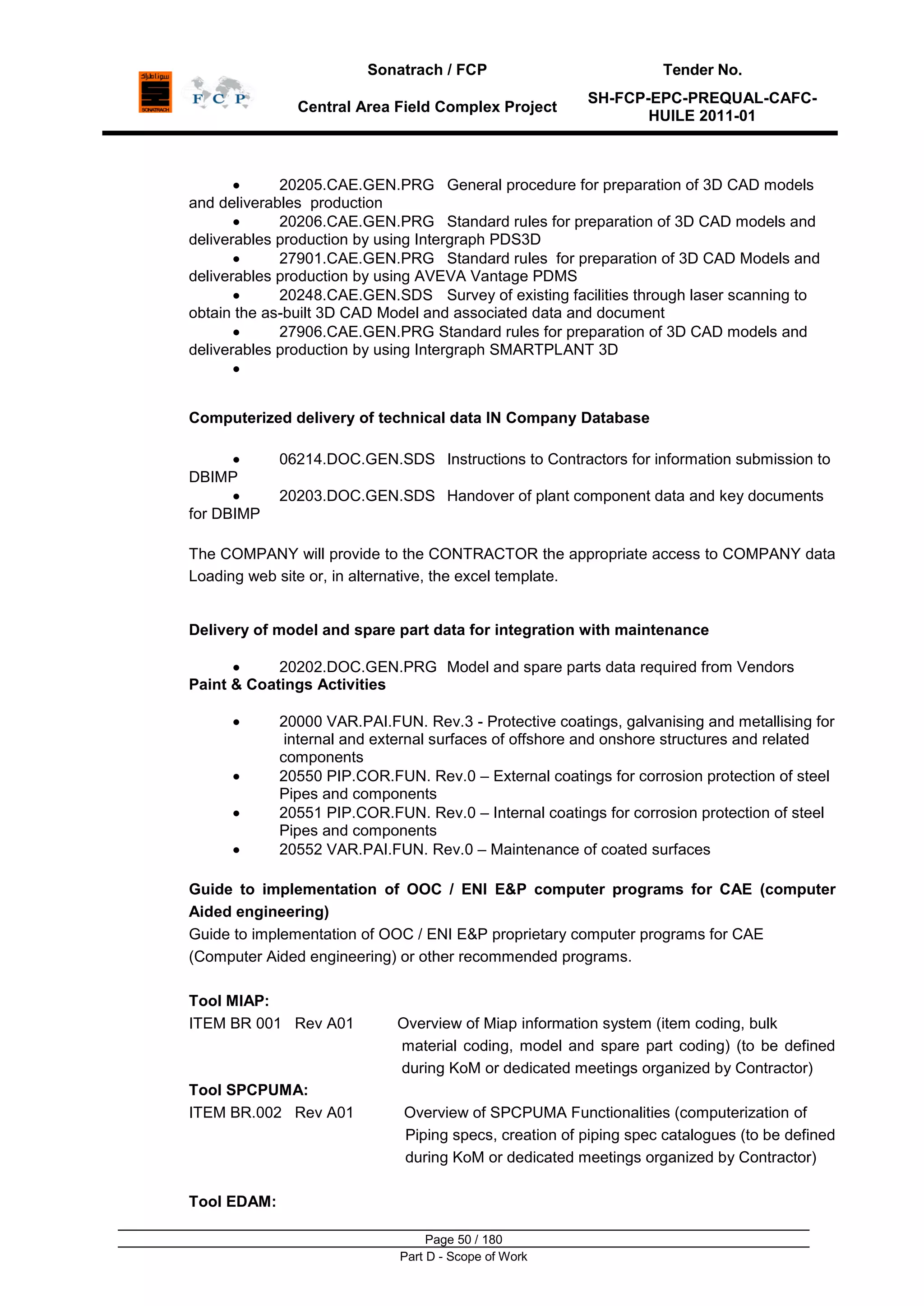 Sonatrach / FCP Tender No.
Central Area Field Complex Project
SH-FCP-EPC-PREQUAL-CAFC-
HUILE 2011-01
Page 50 / 180
Part D - Scope of Work
20205.CAE.GEN.PRG General procedure for preparation of 3D CAD models
and deliverables production
20206.CAE.GEN.PRG Standard rules for preparation of 3D CAD models and
deliverables production by using Intergraph PDS3D
27901.CAE.GEN.PRG Standard rules for preparation of 3D CAD Models and
deliverables production by using AVEVA Vantage PDMS
20248.CAE.GEN.SDS Survey of existing facilities through laser scanning to
obtain the as-built 3D CAD Model and associated data and document
27906.CAE.GEN.PRG Standard rules for preparation of 3D CAD models and
deliverables production by using Intergraph SMARTPLANT 3D
Computerized delivery of technical data IN Company Database
06214.DOC.GEN.SDS Instructions to Contractors for information submission to
DBIMP
20203.DOC.GEN.SDS Handover of plant component data and key documents
for DBIMP
The COMPANY will provide to the CONTRACTOR the appropriate access to COMPANY data
Loading web site or, in alternative, the excel template.
Delivery of model and spare part data for integration with maintenance
20202.DOC.GEN.PRG Model and spare parts data required from Vendors
Paint & Coatings Activities
20000 VAR.PAI.FUN. Rev.3 - Protective coatings, galvanising and metallising for
internal and external surfaces of offshore and onshore structures and related
components
20550 PIP.COR.FUN. Rev.0 – External coatings for corrosion protection of steel
Pipes and components
20551 PIP.COR.FUN. Rev.0 – Internal coatings for corrosion protection of steel
Pipes and components
20552 VAR.PAI.FUN. Rev.0 – Maintenance of coated surfaces
Guide to implementation of OOC / ENI E&P computer programs for CAE (computer
Aided engineering)
Guide to implementation of OOC / ENI E&P proprietary computer programs for CAE
(Computer Aided engineering) or other recommended programs.
Tool MIAP:
ITEM BR 001 Rev A01 Overview of Miap information system (item coding, bulk
material coding, model and spare part coding) (to be defined
during KoM or dedicated meetings organized by Contractor)
Tool SPCPUMA:
ITEM BR.002 Rev A01 Overview of SPCPUMA Functionalities (computerization of
Piping specs, creation of piping spec catalogues (to be defined
during KoM or dedicated meetings organized by Contractor)
Tool EDAM:
 