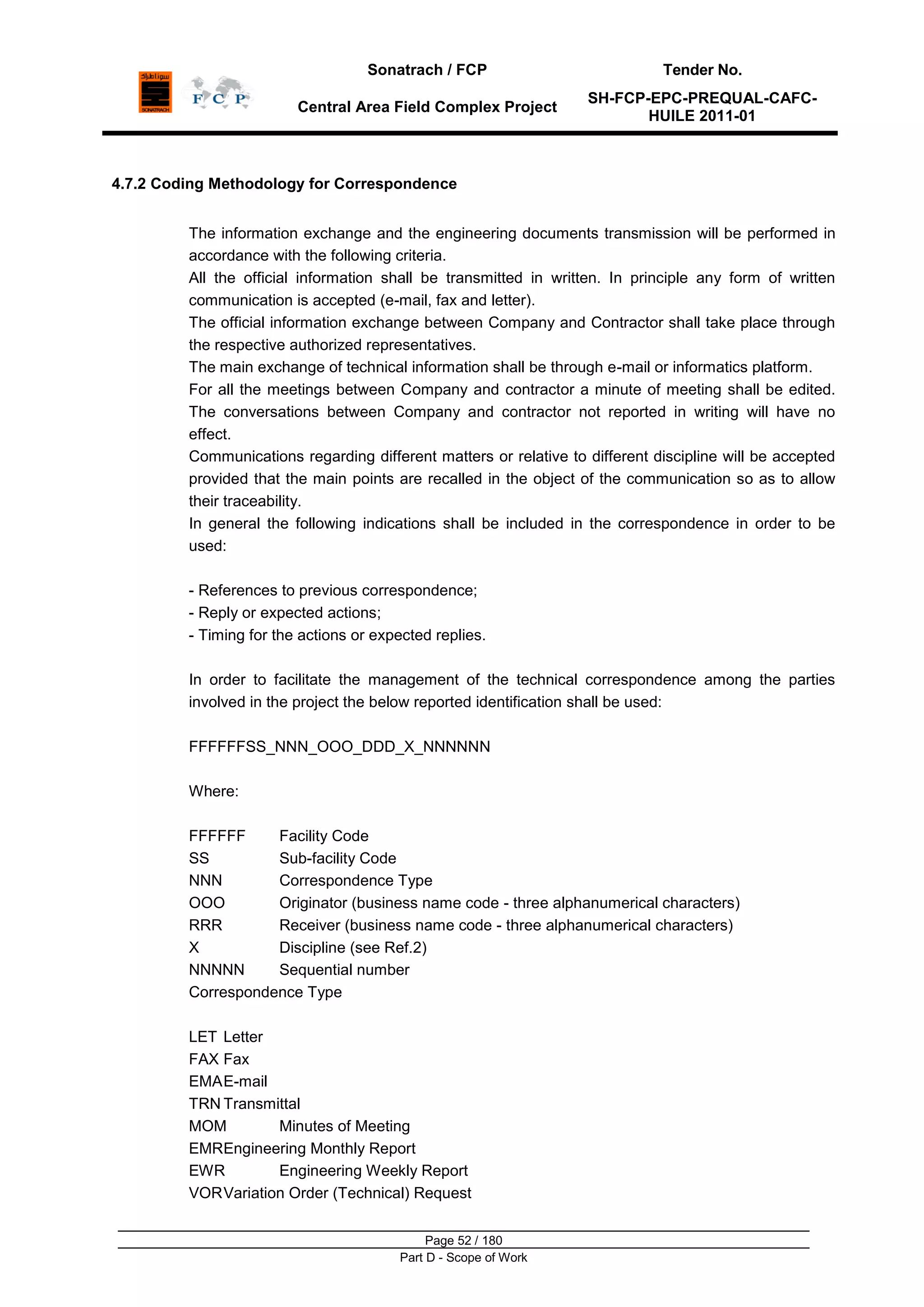 Sonatrach / FCP Tender No.
Central Area Field Complex Project
SH-FCP-EPC-PREQUAL-CAFC-
HUILE 2011-01
Page 52 / 180
Part D - Scope of Work
4.7.2 Coding Methodology for Correspondence
The information exchange and the engineering documents transmission will be performed in
accordance with the following criteria.
All the official information shall be transmitted in written. In principle any form of written
communication is accepted (e-mail, fax and letter).
The official information exchange between Company and Contractor shall take place through
the respective authorized representatives.
The main exchange of technical information shall be through e-mail or informatics platform.
For all the meetings between Company and contractor a minute of meeting shall be edited.
The conversations between Company and contractor not reported in writing will have no
effect.
Communications regarding different matters or relative to different discipline will be accepted
provided that the main points are recalled in the object of the communication so as to allow
their traceability.
In general the following indications shall be included in the correspondence in order to be
used:
- References to previous correspondence;
- Reply or expected actions;
- Timing for the actions or expected replies.
In order to facilitate the management of the technical correspondence among the parties
involved in the project the below reported identification shall be used:
FFFFFFSS_NNN_OOO_DDD_X_NNNNNN
Where:
FFFFFF Facility Code
SS Sub-facility Code
NNN Correspondence Type
OOO Originator (business name code - three alphanumerical characters)
RRR Receiver (business name code - three alphanumerical characters)
X Discipline (see Ref.2)
NNNNN Sequential number
Correspondence Type
LET Letter
FAX Fax
EMAE-mail
TRN Transmittal
MOM Minutes of Meeting
EMREngineering Monthly Report
EWR Engineering Weekly Report
VORVariation Order (Technical) Request
 