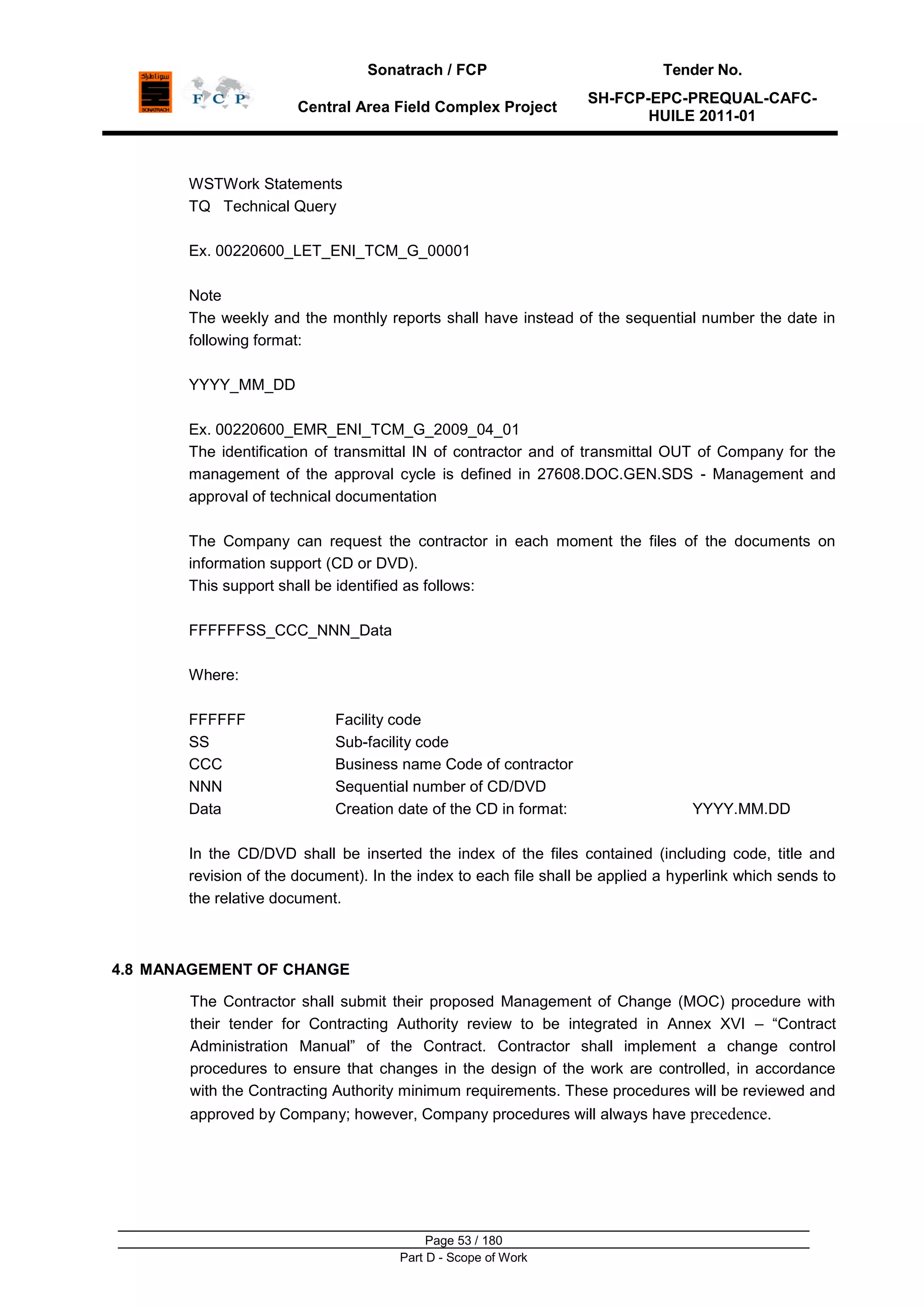 Sonatrach / FCP Tender No.
Central Area Field Complex Project
SH-FCP-EPC-PREQUAL-CAFC-
HUILE 2011-01
Page 53 / 180
Part D - Scope of Work
WSTWork Statements
TQ Technical Query
Ex. 00220600_LET_ENI_TCM_G_00001
Note
The weekly and the monthly reports shall have instead of the sequential number the date in
following format:
YYYY_MM_DD
Ex. 00220600_EMR_ENI_TCM_G_2009_04_01
The identification of transmittal IN of contractor and of transmittal OUT of Company for the
management of the approval cycle is defined in 27608.DOC.GEN.SDS - Management and
approval of technical documentation
The Company can request the contractor in each moment the files of the documents on
information support (CD or DVD).
This support shall be identified as follows:
FFFFFFSS_CCC_NNN_Data
Where:
FFFFFF Facility code
SS Sub-facility code
CCC Business name Code of contractor
NNN Sequential number of CD/DVD
Data Creation date of the CD in format: YYYY.MM.DD
In the CD/DVD shall be inserted the index of the files contained (including code, title and
revision of the document). In the index to each file shall be applied a hyperlink which sends to
the relative document.
4.8 MANAGEMENT OF CHANGE
The Contractor shall submit their proposed Management of Change (MOC) procedure with
their tender for Contracting Authority review to be integrated in Annex XVI – “Contract
Administration Manual” of the Contract. Contractor shall implement a change control
procedures to ensure that changes in the design of the work are controlled, in accordance
with the Contracting Authority minimum requirements. These procedures will be reviewed and
approved by Company; however, Company procedures will always have precedence.
 