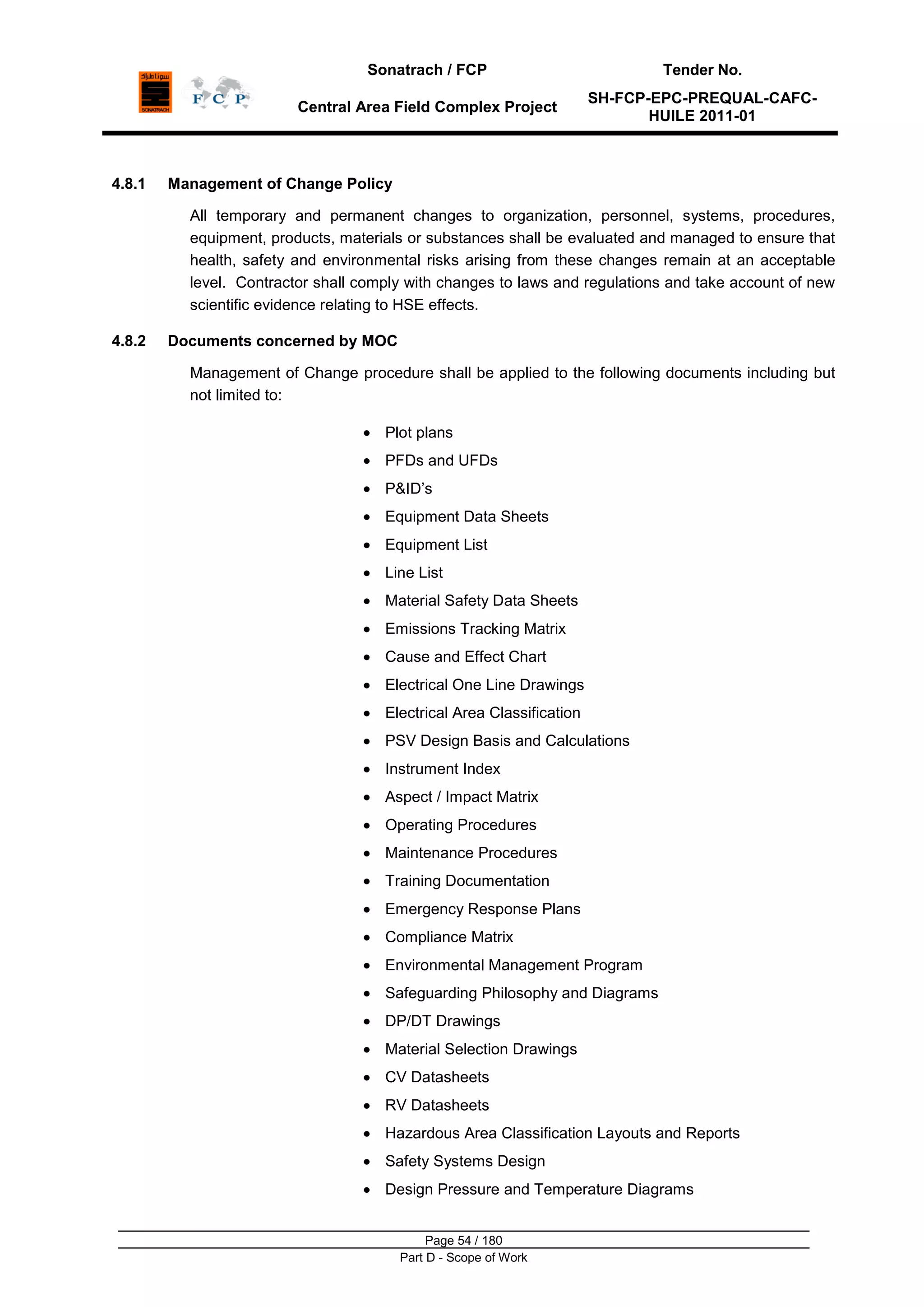 Sonatrach / FCP Tender No.
Central Area Field Complex Project
SH-FCP-EPC-PREQUAL-CAFC-
HUILE 2011-01
Page 54 / 180
Part D - Scope of Work
4.8.1 Management of Change Policy
All temporary and permanent changes to organization, personnel, systems, procedures,
equipment, products, materials or substances shall be evaluated and managed to ensure that
health, safety and environmental risks arising from these changes remain at an acceptable
level. Contractor shall comply with changes to laws and regulations and take account of new
scientific evidence relating to HSE effects.
4.8.2 Documents concerned by MOC
Management of Change procedure shall be applied to the following documents including but
not limited to:
Plot plans
PFDs and UFDs
P&ID‟s
Equipment Data Sheets
Equipment List
Line List
Material Safety Data Sheets
Emissions Tracking Matrix
Cause and Effect Chart
Electrical One Line Drawings
Electrical Area Classification
PSV Design Basis and Calculations
Instrument Index
Aspect / Impact Matrix
Operating Procedures
Maintenance Procedures
Training Documentation
Emergency Response Plans
Compliance Matrix
Environmental Management Program
Safeguarding Philosophy and Diagrams
DP/DT Drawings
Material Selection Drawings
CV Datasheets
RV Datasheets
Hazardous Area Classification Layouts and Reports
Safety Systems Design
Design Pressure and Temperature Diagrams
 