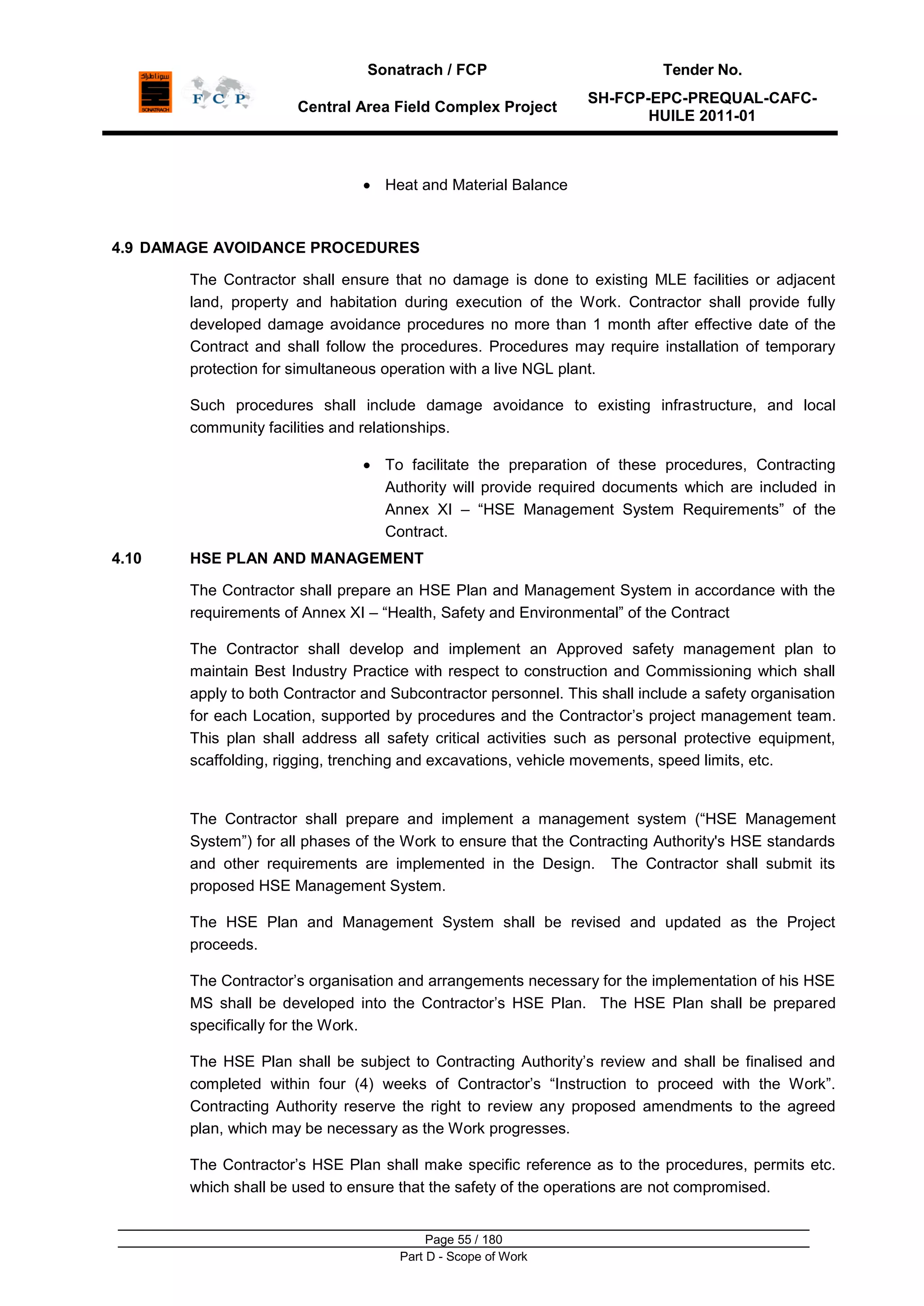 Sonatrach / FCP Tender No.
Central Area Field Complex Project
SH-FCP-EPC-PREQUAL-CAFC-
HUILE 2011-01
Page 55 / 180
Part D - Scope of Work
Heat and Material Balance
4.9 DAMAGE AVOIDANCE PROCEDURES
The Contractor shall ensure that no damage is done to existing MLE facilities or adjacent
land, property and habitation during execution of the Work. Contractor shall provide fully
developed damage avoidance procedures no more than 1 month after effective date of the
Contract and shall follow the procedures. Procedures may require installation of temporary
protection for simultaneous operation with a live NGL plant.
Such procedures shall include damage avoidance to existing infrastructure, and local
community facilities and relationships.
To facilitate the preparation of these procedures, Contracting
Authority will provide required documents which are included in
Annex XI – “HSE Management System Requirements” of the
Contract.
4.10 HSE PLAN AND MANAGEMENT
The Contractor shall prepare an HSE Plan and Management System in accordance with the
requirements of Annex XI – “Health, Safety and Environmental” of the Contract
The Contractor shall develop and implement an Approved safety management plan to
maintain Best Industry Practice with respect to construction and Commissioning which shall
apply to both Contractor and Subcontractor personnel. This shall include a safety organisation
for each Location, supported by procedures and the Contractor‟s project management team.
This plan shall address all safety critical activities such as personal protective equipment,
scaffolding, rigging, trenching and excavations, vehicle movements, speed limits, etc.
The Contractor shall prepare and implement a management system (“HSE Management
System”) for all phases of the Work to ensure that the Contracting Authority's HSE standards
and other requirements are implemented in the Design. The Contractor shall submit its
proposed HSE Management System.
The HSE Plan and Management System shall be revised and updated as the Project
proceeds.
The Contractor‟s organisation and arrangements necessary for the implementation of his HSE
MS shall be developed into the Contractor‟s HSE Plan. The HSE Plan shall be prepared
specifically for the Work.
The HSE Plan shall be subject to Contracting Authority‟s review and shall be finalised and
completed within four (4) weeks of Contractor‟s “Instruction to proceed with the Work”.
Contracting Authority reserve the right to review any proposed amendments to the agreed
plan, which may be necessary as the Work progresses.
The Contractor‟s HSE Plan shall make specific reference as to the procedures, permits etc.
which shall be used to ensure that the safety of the operations are not compromised.
 