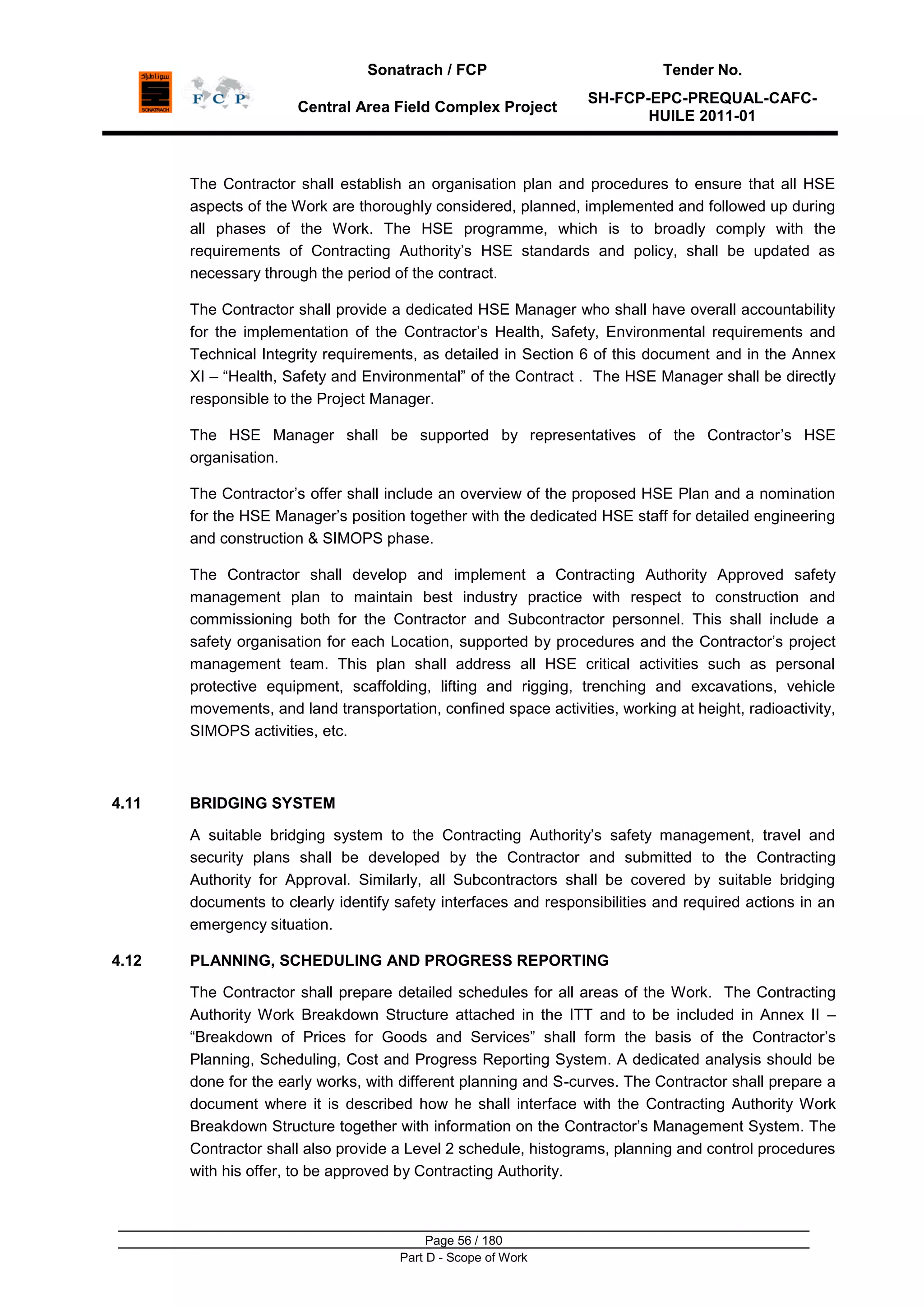 Sonatrach / FCP Tender No.
Central Area Field Complex Project
SH-FCP-EPC-PREQUAL-CAFC-
HUILE 2011-01
Page 56 / 180
Part D - Scope of Work
The Contractor shall establish an organisation plan and procedures to ensure that all HSE
aspects of the Work are thoroughly considered, planned, implemented and followed up during
all phases of the Work. The HSE programme, which is to broadly comply with the
requirements of Contracting Authority‟s HSE standards and policy, shall be updated as
necessary through the period of the contract.
The Contractor shall provide a dedicated HSE Manager who shall have overall accountability
for the implementation of the Contractor‟s Health, Safety, Environmental requirements and
Technical Integrity requirements, as detailed in Section 6 of this document and in the Annex
XI – “Health, Safety and Environmental” of the Contract . The HSE Manager shall be directly
responsible to the Project Manager.
The HSE Manager shall be supported by representatives of the Contractor‟s HSE
organisation.
The Contractor‟s offer shall include an overview of the proposed HSE Plan and a nomination
for the HSE Manager‟s position together with the dedicated HSE staff for detailed engineering
and construction & SIMOPS phase.
The Contractor shall develop and implement a Contracting Authority Approved safety
management plan to maintain best industry practice with respect to construction and
commissioning both for the Contractor and Subcontractor personnel. This shall include a
safety organisation for each Location, supported by procedures and the Contractor‟s project
management team. This plan shall address all HSE critical activities such as personal
protective equipment, scaffolding, lifting and rigging, trenching and excavations, vehicle
movements, and land transportation, confined space activities, working at height, radioactivity,
SIMOPS activities, etc.
4.11 BRIDGING SYSTEM
A suitable bridging system to the Contracting Authority‟s safety management, travel and
security plans shall be developed by the Contractor and submitted to the Contracting
Authority for Approval. Similarly, all Subcontractors shall be covered by suitable bridging
documents to clearly identify safety interfaces and responsibilities and required actions in an
emergency situation.
4.12 PLANNING, SCHEDULING AND PROGRESS REPORTING
The Contractor shall prepare detailed schedules for all areas of the Work. The Contracting
Authority Work Breakdown Structure attached in the ITT and to be included in Annex II –
“Breakdown of Prices for Goods and Services” shall form the basis of the Contractor‟s
Planning, Scheduling, Cost and Progress Reporting System. A dedicated analysis should be
done for the early works, with different planning and S-curves. The Contractor shall prepare a
document where it is described how he shall interface with the Contracting Authority Work
Breakdown Structure together with information on the Contractor‟s Management System. The
Contractor shall also provide a Level 2 schedule, histograms, planning and control procedures
with his offer, to be approved by Contracting Authority.
 