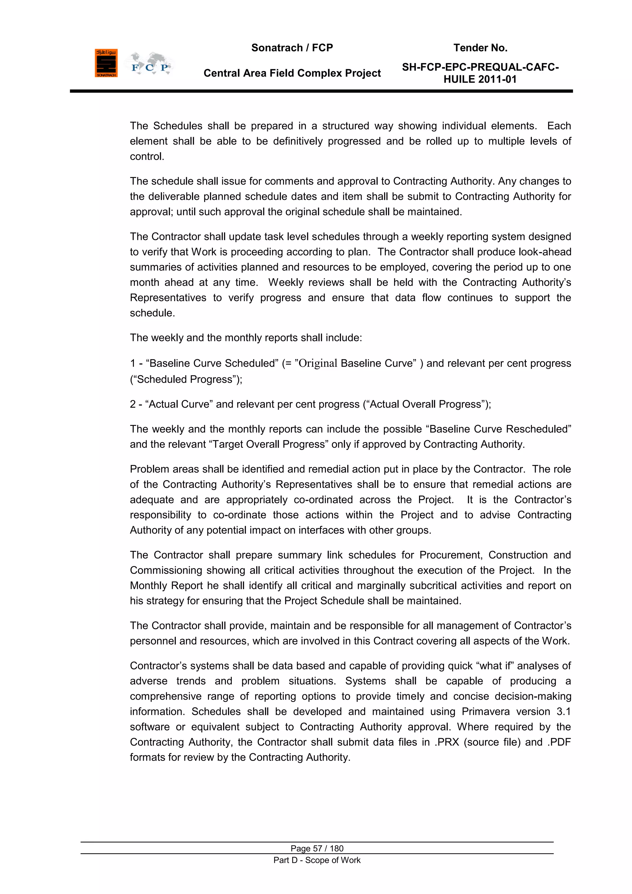 Sonatrach / FCP Tender No.
Central Area Field Complex Project
SH-FCP-EPC-PREQUAL-CAFC-
HUILE 2011-01
Page 57 / 180
Part D - Scope of Work
The Schedules shall be prepared in a structured way showing individual elements. Each
element shall be able to be definitively progressed and be rolled up to multiple levels of
control.
The schedule shall issue for comments and approval to Contracting Authority. Any changes to
the deliverable planned schedule dates and item shall be submit to Contracting Authority for
approval; until such approval the original schedule shall be maintained.
The Contractor shall update task level schedules through a weekly reporting system designed
to verify that Work is proceeding according to plan. The Contractor shall produce look-ahead
summaries of activities planned and resources to be employed, covering the period up to one
month ahead at any time. Weekly reviews shall be held with the Contracting Authority‟s
Representatives to verify progress and ensure that data flow continues to support the
schedule.
The weekly and the monthly reports shall include:
1 - “Baseline Curve Scheduled” (= ”Original Baseline Curve” ) and relevant per cent progress
(“Scheduled Progress”);
2 - “Actual Curve” and relevant per cent progress (“Actual Overall Progress”);
The weekly and the monthly reports can include the possible “Baseline Curve Rescheduled”
and the relevant “Target Overall Progress” only if approved by Contracting Authority.
Problem areas shall be identified and remedial action put in place by the Contractor. The role
of the Contracting Authority‟s Representatives shall be to ensure that remedial actions are
adequate and are appropriately co-ordinated across the Project. It is the Contractor‟s
responsibility to co-ordinate those actions within the Project and to advise Contracting
Authority of any potential impact on interfaces with other groups.
The Contractor shall prepare summary link schedules for Procurement, Construction and
Commissioning showing all critical activities throughout the execution of the Project. In the
Monthly Report he shall identify all critical and marginally subcritical activities and report on
his strategy for ensuring that the Project Schedule shall be maintained.
The Contractor shall provide, maintain and be responsible for all management of Contractor‟s
personnel and resources, which are involved in this Contract covering all aspects of the Work.
Contractor‟s systems shall be data based and capable of providing quick “what if” analyses of
adverse trends and problem situations. Systems shall be capable of producing a
comprehensive range of reporting options to provide timely and concise decision-making
information. Schedules shall be developed and maintained using Primavera version 3.1
software or equivalent subject to Contracting Authority approval. Where required by the
Contracting Authority, the Contractor shall submit data files in .PRX (source file) and .PDF
formats for review by the Contracting Authority.
 