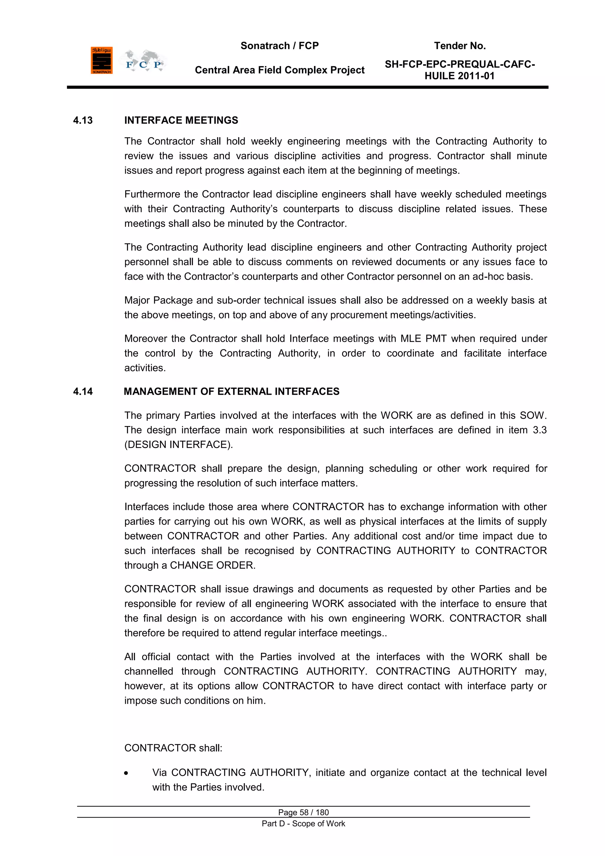 Sonatrach / FCP Tender No.
Central Area Field Complex Project
SH-FCP-EPC-PREQUAL-CAFC-
HUILE 2011-01
Page 58 / 180
Part D - Scope of Work
4.13 INTERFACE MEETINGS
The Contractor shall hold weekly engineering meetings with the Contracting Authority to
review the issues and various discipline activities and progress. Contractor shall minute
issues and report progress against each item at the beginning of meetings.
Furthermore the Contractor lead discipline engineers shall have weekly scheduled meetings
with their Contracting Authority‟s counterparts to discuss discipline related issues. These
meetings shall also be minuted by the Contractor.
The Contracting Authority lead discipline engineers and other Contracting Authority project
personnel shall be able to discuss comments on reviewed documents or any issues face to
face with the Contractor‟s counterparts and other Contractor personnel on an ad-hoc basis.
Major Package and sub-order technical issues shall also be addressed on a weekly basis at
the above meetings, on top and above of any procurement meetings/activities.
Moreover the Contractor shall hold Interface meetings with MLE PMT when required under
the control by the Contracting Authority, in order to coordinate and facilitate interface
activities.
4.14 MANAGEMENT OF EXTERNAL INTERFACES
The primary Parties involved at the interfaces with the WORK are as defined in this SOW.
The design interface main work responsibilities at such interfaces are defined in item 3.3
(DESIGN INTERFACE).
CONTRACTOR shall prepare the design, planning scheduling or other work required for
progressing the resolution of such interface matters.
Interfaces include those area where CONTRACTOR has to exchange information with other
parties for carrying out his own WORK, as well as physical interfaces at the limits of supply
between CONTRACTOR and other Parties. Any additional cost and/or time impact due to
such interfaces shall be recognised by CONTRACTING AUTHORITY to CONTRACTOR
through a CHANGE ORDER.
CONTRACTOR shall issue drawings and documents as requested by other Parties and be
responsible for review of all engineering WORK associated with the interface to ensure that
the final design is on accordance with his own engineering WORK. CONTRACTOR shall
therefore be required to attend regular interface meetings..
All official contact with the Parties involved at the interfaces with the WORK shall be
channelled through CONTRACTING AUTHORITY. CONTRACTING AUTHORITY may,
however, at its options allow CONTRACTOR to have direct contact with interface party or
impose such conditions on him.
CONTRACTOR shall:
Via CONTRACTING AUTHORITY, initiate and organize contact at the technical level
with the Parties involved.
 