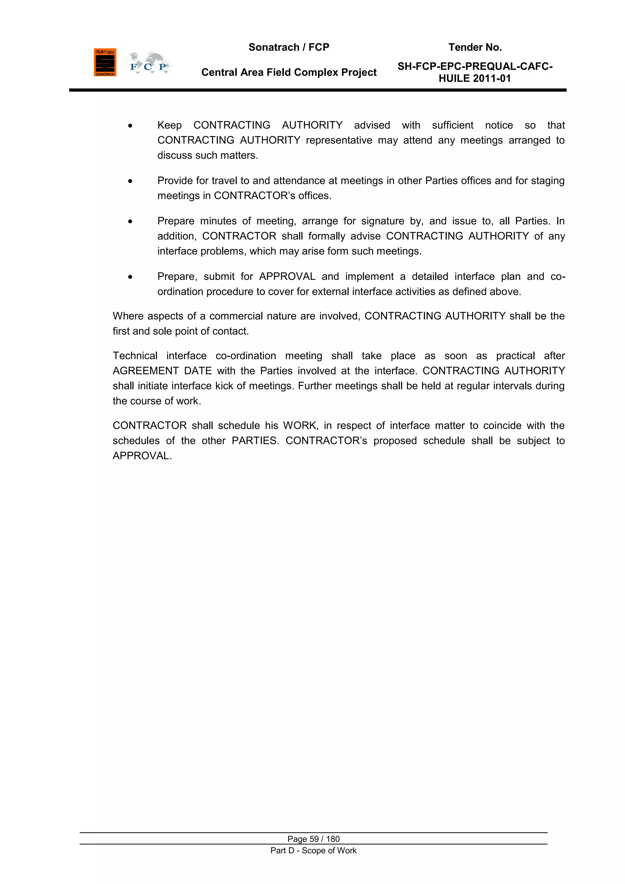 Sonatrach / FCP Tender No.
Central Area Field Complex Project
SH-FCP-EPC-PREQUAL-CAFC-
HUILE 2011-01
Page 59 / 180
Part D - Scope of Work
Keep CONTRACTING AUTHORITY advised with sufficient notice so that
CONTRACTING AUTHORITY representative may attend any meetings arranged to
discuss such matters.
Provide for travel to and attendance at meetings in other Parties offices and for staging
meetings in CONTRACTOR‟s offices.
Prepare minutes of meeting, arrange for signature by, and issue to, all Parties. In
addition, CONTRACTOR shall formally advise CONTRACTING AUTHORITY of any
interface problems, which may arise form such meetings.
Prepare, submit for APPROVAL and implement a detailed interface plan and co-
ordination procedure to cover for external interface activities as defined above.
Where aspects of a commercial nature are involved, CONTRACTING AUTHORITY shall be the
first and sole point of contact.
Technical interface co-ordination meeting shall take place as soon as practical after
AGREEMENT DATE with the Parties involved at the interface. CONTRACTING AUTHORITY
shall initiate interface kick of meetings. Further meetings shall be held at regular intervals during
the course of work.
CONTRACTOR shall schedule his WORK, in respect of interface matter to coincide with the
schedules of the other PARTIES. CONTRACTOR‟s proposed schedule shall be subject to
APPROVAL.
 