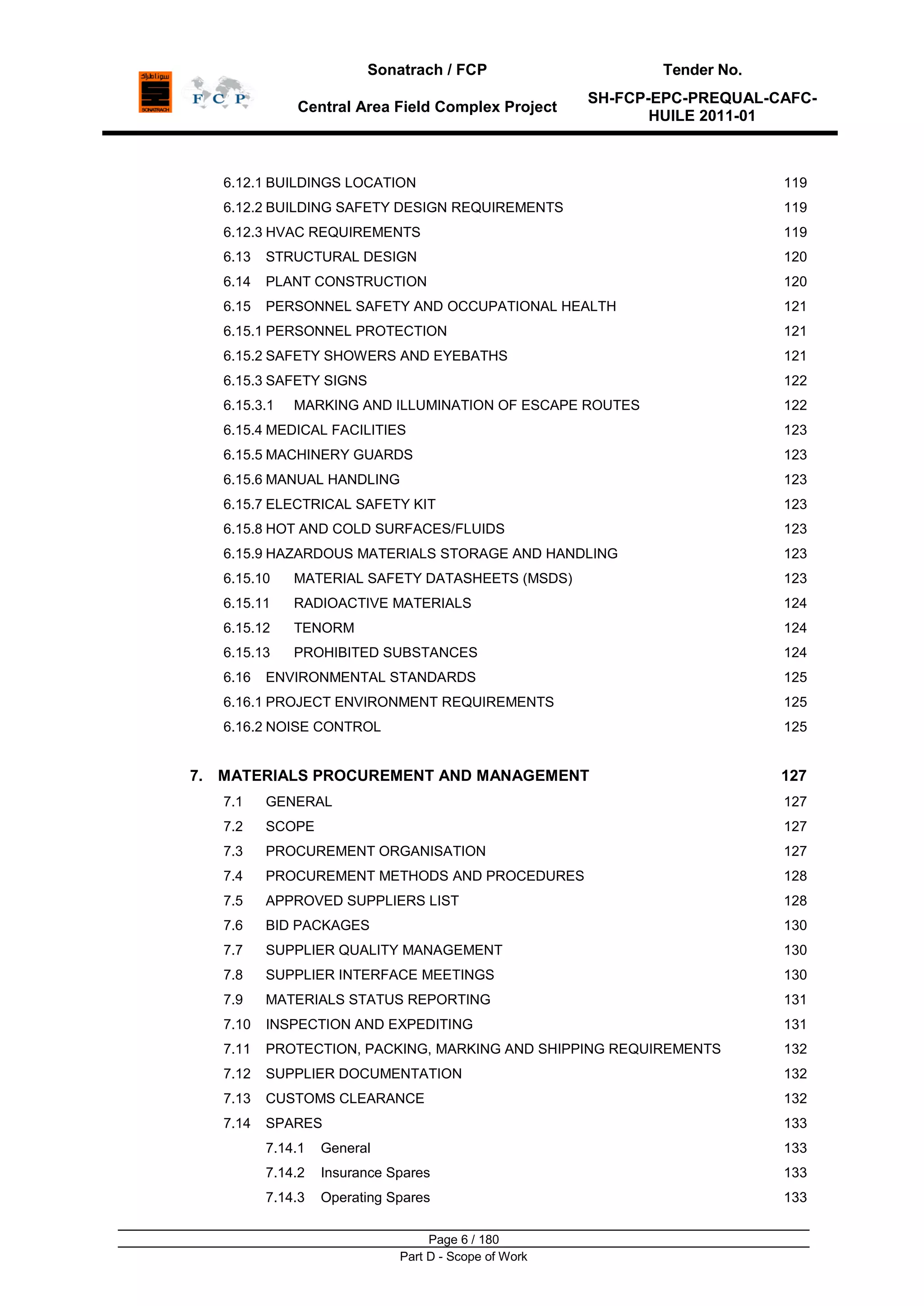 Sonatrach / FCP Tender No.
Central Area Field Complex Project
SH-FCP-EPC-PREQUAL-CAFC-
HUILE 2011-01
Page 6 / 180
Part D - Scope of Work
6.12.1 BUILDINGS LOCATION 119
6.12.2 BUILDING SAFETY DESIGN REQUIREMENTS 119
6.12.3 HVAC REQUIREMENTS 119
6.13 STRUCTURAL DESIGN 120
6.14 PLANT CONSTRUCTION 120
6.15 PERSONNEL SAFETY AND OCCUPATIONAL HEALTH 121
6.15.1 PERSONNEL PROTECTION 121
6.15.2 SAFETY SHOWERS AND EYEBATHS 121
6.15.3 SAFETY SIGNS 122
6.15.3.1 MARKING AND ILLUMINATION OF ESCAPE ROUTES 122
6.15.4 MEDICAL FACILITIES 123
6.15.5 MACHINERY GUARDS 123
6.15.6 MANUAL HANDLING 123
6.15.7 ELECTRICAL SAFETY KIT 123
6.15.8 HOT AND COLD SURFACES/FLUIDS 123
6.15.9 HAZARDOUS MATERIALS STORAGE AND HANDLING 123
6.15.10 MATERIAL SAFETY DATASHEETS (MSDS) 123
6.15.11 RADIOACTIVE MATERIALS 124
6.15.12 TENORM 124
6.15.13 PROHIBITED SUBSTANCES 124
6.16 ENVIRONMENTAL STANDARDS 125
6.16.1 PROJECT ENVIRONMENT REQUIREMENTS 125
6.16.2 NOISE CONTROL 125
7. MATERIALS PROCUREMENT AND MANAGEMENT 127
7.1 GENERAL 127
7.2 SCOPE 127
7.3 PROCUREMENT ORGANISATION 127
7.4 PROCUREMENT METHODS AND PROCEDURES 128
7.5 APPROVED SUPPLIERS LIST 128
7.6 BID PACKAGES 130
7.7 SUPPLIER QUALITY MANAGEMENT 130
7.8 SUPPLIER INTERFACE MEETINGS 130
7.9 MATERIALS STATUS REPORTING 131
7.10 INSPECTION AND EXPEDITING 131
7.11 PROTECTION, PACKING, MARKING AND SHIPPING REQUIREMENTS 132
7.12 SUPPLIER DOCUMENTATION 132
7.13 CUSTOMS CLEARANCE 132
7.14 SPARES 133
7.14.1 General 133
7.14.2 Insurance Spares 133
7.14.3 Operating Spares 133
 