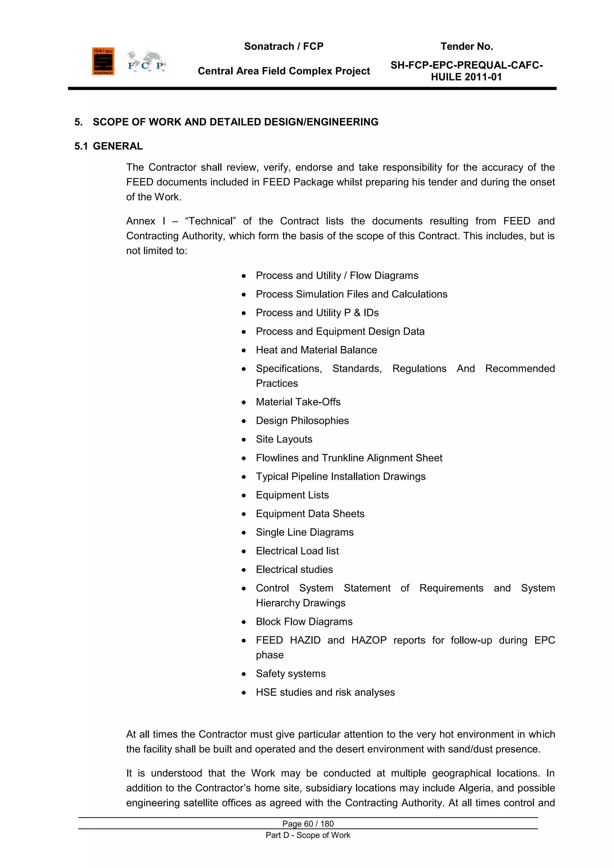 Sonatrach / FCP Tender No.
Central Area Field Complex Project
SH-FCP-EPC-PREQUAL-CAFC-
HUILE 2011-01
Page 60 / 180
Part D - Scope of Work
5. SCOPE OF WORK AND DETAILED DESIGN/ENGINEERING
5.1 GENERAL
The Contractor shall review, verify, endorse and take responsibility for the accuracy of the
FEED documents included in FEED Package whilst preparing his tender and during the onset
of the Work.
Annex I – “Technical” of the Contract lists the documents resulting from FEED and
Contracting Authority, which form the basis of the scope of this Contract. This includes, but is
not limited to:
Process and Utility / Flow Diagrams
Process Simulation Files and Calculations
Process and Utility P & IDs
Process and Equipment Design Data
Heat and Material Balance
Specifications, Standards, Regulations And Recommended
Practices
Material Take-Offs
Design Philosophies
Site Layouts
Flowlines and Trunkline Alignment Sheet
Typical Pipeline Installation Drawings
Equipment Lists
Equipment Data Sheets
Single Line Diagrams
Electrical Load list
Electrical studies
Control System Statement of Requirements and System
Hierarchy Drawings
Block Flow Diagrams
FEED HAZID and HAZOP reports for follow-up during EPC
phase
Safety systems
HSE studies and risk analyses
At all times the Contractor must give particular attention to the very hot environment in which
the facility shall be built and operated and the desert environment with sand/dust presence.
It is understood that the Work may be conducted at multiple geographical locations. In
addition to the Contractor‟s home site, subsidiary locations may include Algeria, and possible
engineering satellite offices as agreed with the Contracting Authority. At all times control and
 
