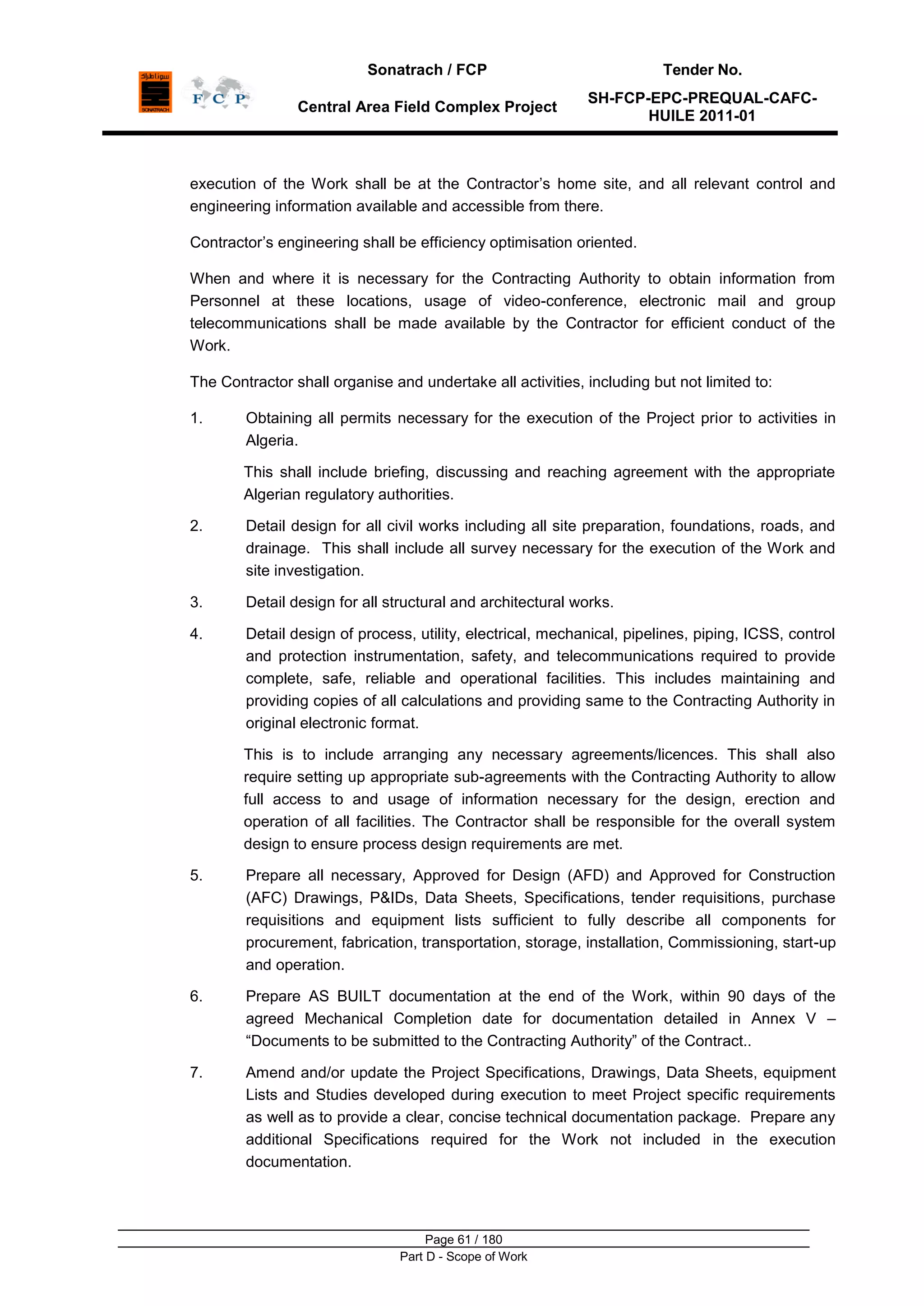 Sonatrach / FCP Tender No.
Central Area Field Complex Project
SH-FCP-EPC-PREQUAL-CAFC-
HUILE 2011-01
Page 61 / 180
Part D - Scope of Work
execution of the Work shall be at the Contractor‟s home site, and all relevant control and
engineering information available and accessible from there.
Contractor‟s engineering shall be efficiency optimisation oriented.
When and where it is necessary for the Contracting Authority to obtain information from
Personnel at these locations, usage of video-conference, electronic mail and group
telecommunications shall be made available by the Contractor for efficient conduct of the
Work.
The Contractor shall organise and undertake all activities, including but not limited to:
1. Obtaining all permits necessary for the execution of the Project prior to activities in
Algeria.
This shall include briefing, discussing and reaching agreement with the appropriate
Algerian regulatory authorities.
2. Detail design for all civil works including all site preparation, foundations, roads, and
drainage. This shall include all survey necessary for the execution of the Work and
site investigation.
3. Detail design for all structural and architectural works.
4. Detail design of process, utility, electrical, mechanical, pipelines, piping, ICSS, control
and protection instrumentation, safety, and telecommunications required to provide
complete, safe, reliable and operational facilities. This includes maintaining and
providing copies of all calculations and providing same to the Contracting Authority in
original electronic format.
This is to include arranging any necessary agreements/licences. This shall also
require setting up appropriate sub-agreements with the Contracting Authority to allow
full access to and usage of information necessary for the design, erection and
operation of all facilities. The Contractor shall be responsible for the overall system
design to ensure process design requirements are met.
5. Prepare all necessary, Approved for Design (AFD) and Approved for Construction
(AFC) Drawings, P&IDs, Data Sheets, Specifications, tender requisitions, purchase
requisitions and equipment lists sufficient to fully describe all components for
procurement, fabrication, transportation, storage, installation, Commissioning, start-up
and operation.
6. Prepare AS BUILT documentation at the end of the Work, within 90 days of the
agreed Mechanical Completion date for documentation detailed in Annex V –
“Documents to be submitted to the Contracting Authority” of the Contract..
7. Amend and/or update the Project Specifications, Drawings, Data Sheets, equipment
Lists and Studies developed during execution to meet Project specific requirements
as well as to provide a clear, concise technical documentation package. Prepare any
additional Specifications required for the Work not included in the execution
documentation.
 