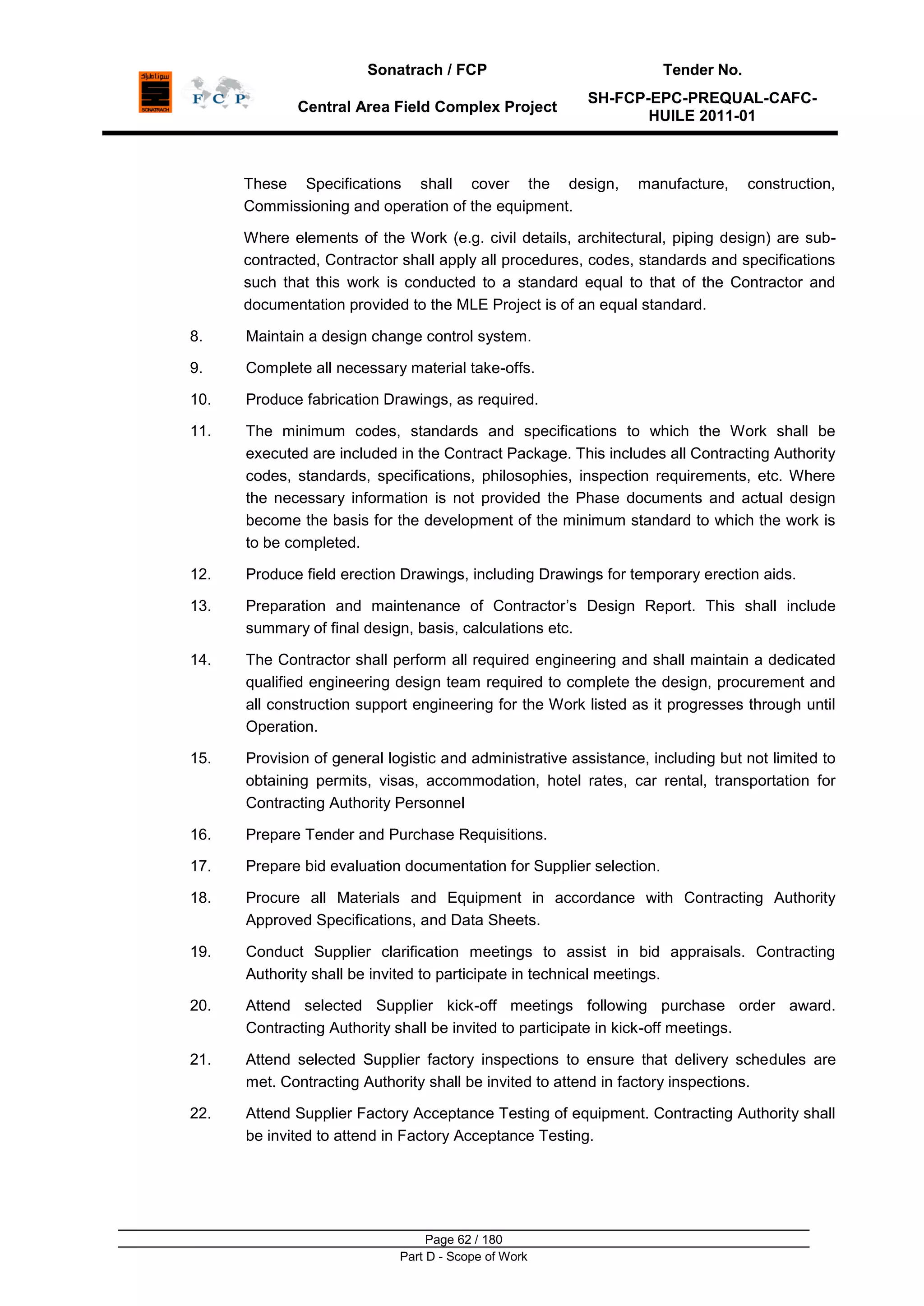 Sonatrach / FCP Tender No.
Central Area Field Complex Project
SH-FCP-EPC-PREQUAL-CAFC-
HUILE 2011-01
Page 62 / 180
Part D - Scope of Work
These Specifications shall cover the design, manufacture, construction,
Commissioning and operation of the equipment.
Where elements of the Work (e.g. civil details, architectural, piping design) are sub-
contracted, Contractor shall apply all procedures, codes, standards and specifications
such that this work is conducted to a standard equal to that of the Contractor and
documentation provided to the MLE Project is of an equal standard.
8. Maintain a design change control system.
9. Complete all necessary material take-offs.
10. Produce fabrication Drawings, as required.
11. The minimum codes, standards and specifications to which the Work shall be
executed are included in the Contract Package. This includes all Contracting Authority
codes, standards, specifications, philosophies, inspection requirements, etc. Where
the necessary information is not provided the Phase documents and actual design
become the basis for the development of the minimum standard to which the work is
to be completed.
12. Produce field erection Drawings, including Drawings for temporary erection aids.
13. Preparation and maintenance of Contractor‟s Design Report. This shall include
summary of final design, basis, calculations etc.
14. The Contractor shall perform all required engineering and shall maintain a dedicated
qualified engineering design team required to complete the design, procurement and
all construction support engineering for the Work listed as it progresses through until
Operation.
15. Provision of general logistic and administrative assistance, including but not limited to
obtaining permits, visas, accommodation, hotel rates, car rental, transportation for
Contracting Authority Personnel
16. Prepare Tender and Purchase Requisitions.
17. Prepare bid evaluation documentation for Supplier selection.
18. Procure all Materials and Equipment in accordance with Contracting Authority
Approved Specifications, and Data Sheets.
19. Conduct Supplier clarification meetings to assist in bid appraisals. Contracting
Authority shall be invited to participate in technical meetings.
20. Attend selected Supplier kick-off meetings following purchase order award.
Contracting Authority shall be invited to participate in kick-off meetings.
21. Attend selected Supplier factory inspections to ensure that delivery schedules are
met. Contracting Authority shall be invited to attend in factory inspections.
22. Attend Supplier Factory Acceptance Testing of equipment. Contracting Authority shall
be invited to attend in Factory Acceptance Testing.
 