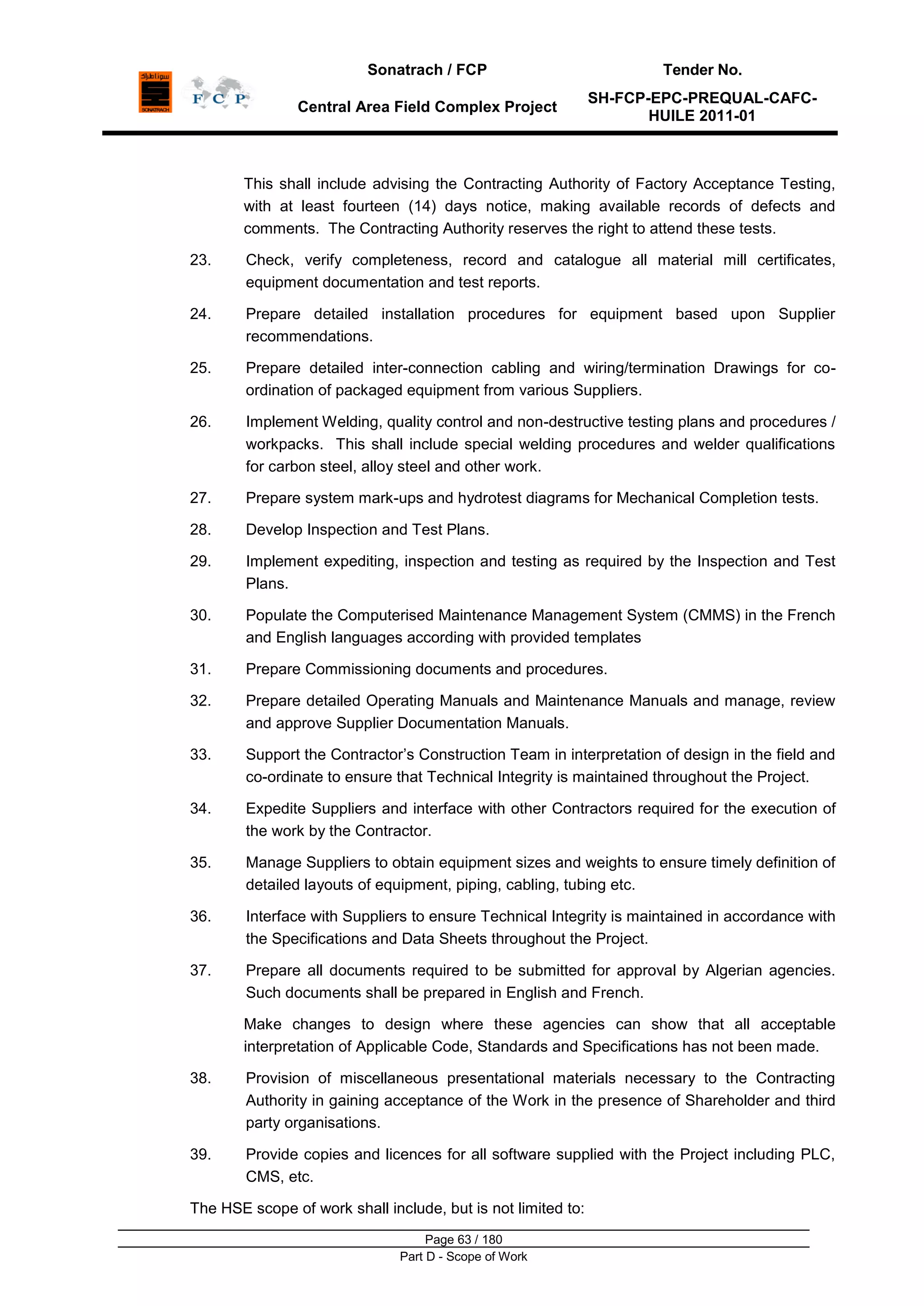 Sonatrach / FCP Tender No.
Central Area Field Complex Project
SH-FCP-EPC-PREQUAL-CAFC-
HUILE 2011-01
Page 63 / 180
Part D - Scope of Work
This shall include advising the Contracting Authority of Factory Acceptance Testing,
with at least fourteen (14) days notice, making available records of defects and
comments. The Contracting Authority reserves the right to attend these tests.
23. Check, verify completeness, record and catalogue all material mill certificates,
equipment documentation and test reports.
24. Prepare detailed installation procedures for equipment based upon Supplier
recommendations.
25. Prepare detailed inter-connection cabling and wiring/termination Drawings for co-
ordination of packaged equipment from various Suppliers.
26. Implement Welding, quality control and non-destructive testing plans and procedures /
workpacks. This shall include special welding procedures and welder qualifications
for carbon steel, alloy steel and other work.
27. Prepare system mark-ups and hydrotest diagrams for Mechanical Completion tests.
28. Develop Inspection and Test Plans.
29. Implement expediting, inspection and testing as required by the Inspection and Test
Plans.
30. Populate the Computerised Maintenance Management System (CMMS) in the French
and English languages according with provided templates
31. Prepare Commissioning documents and procedures.
32. Prepare detailed Operating Manuals and Maintenance Manuals and manage, review
and approve Supplier Documentation Manuals.
33. Support the Contractor‟s Construction Team in interpretation of design in the field and
co-ordinate to ensure that Technical Integrity is maintained throughout the Project.
34. Expedite Suppliers and interface with other Contractors required for the execution of
the work by the Contractor.
35. Manage Suppliers to obtain equipment sizes and weights to ensure timely definition of
detailed layouts of equipment, piping, cabling, tubing etc.
36. Interface with Suppliers to ensure Technical Integrity is maintained in accordance with
the Specifications and Data Sheets throughout the Project.
37. Prepare all documents required to be submitted for approval by Algerian agencies.
Such documents shall be prepared in English and French.
Make changes to design where these agencies can show that all acceptable
interpretation of Applicable Code, Standards and Specifications has not been made.
38. Provision of miscellaneous presentational materials necessary to the Contracting
Authority in gaining acceptance of the Work in the presence of Shareholder and third
party organisations.
39. Provide copies and licences for all software supplied with the Project including PLC,
CMS, etc.
The HSE scope of work shall include, but is not limited to:
 
