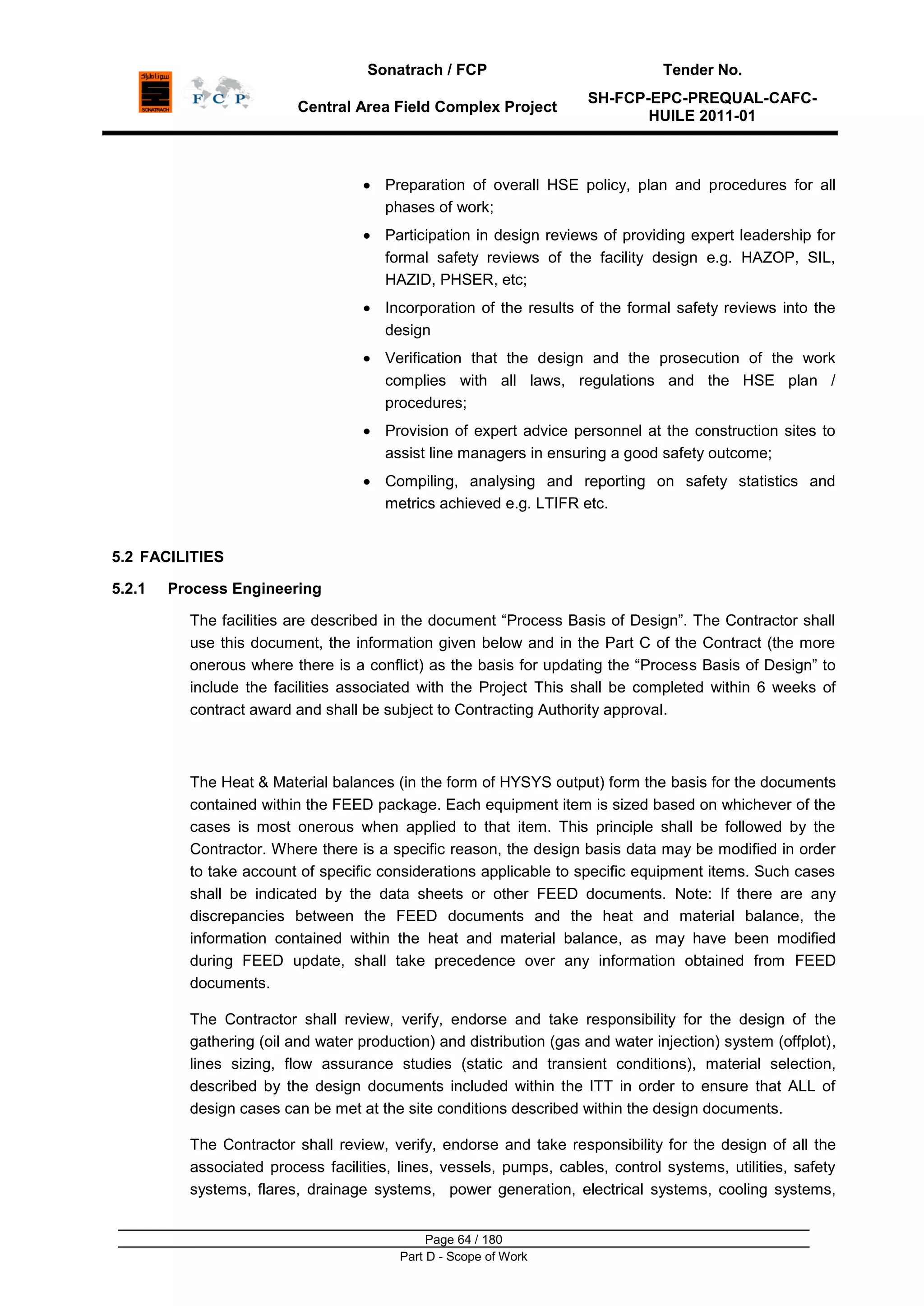 Sonatrach / FCP Tender No.
Central Area Field Complex Project
SH-FCP-EPC-PREQUAL-CAFC-
HUILE 2011-01
Page 64 / 180
Part D - Scope of Work
Preparation of overall HSE policy, plan and procedures for all
phases of work;
Participation in design reviews of providing expert leadership for
formal safety reviews of the facility design e.g. HAZOP, SIL,
HAZID, PHSER, etc;
Incorporation of the results of the formal safety reviews into the
design
Verification that the design and the prosecution of the work
complies with all laws, regulations and the HSE plan /
procedures;
Provision of expert advice personnel at the construction sites to
assist line managers in ensuring a good safety outcome;
Compiling, analysing and reporting on safety statistics and
metrics achieved e.g. LTIFR etc.
5.2 FACILITIES
5.2.1 Process Engineering
The facilities are described in the document “Process Basis of Design”. The Contractor shall
use this document, the information given below and in the Part C of the Contract (the more
onerous where there is a conflict) as the basis for updating the “Process Basis of Design” to
include the facilities associated with the Project This shall be completed within 6 weeks of
contract award and shall be subject to Contracting Authority approval.
The Heat & Material balances (in the form of HYSYS output) form the basis for the documents
contained within the FEED package. Each equipment item is sized based on whichever of the
cases is most onerous when applied to that item. This principle shall be followed by the
Contractor. Where there is a specific reason, the design basis data may be modified in order
to take account of specific considerations applicable to specific equipment items. Such cases
shall be indicated by the data sheets or other FEED documents. Note: If there are any
discrepancies between the FEED documents and the heat and material balance, the
information contained within the heat and material balance, as may have been modified
during FEED update, shall take precedence over any information obtained from FEED
documents.
The Contractor shall review, verify, endorse and take responsibility for the design of the
gathering (oil and water production) and distribution (gas and water injection) system (offplot),
lines sizing, flow assurance studies (static and transient conditions), material selection,
described by the design documents included within the ITT in order to ensure that ALL of
design cases can be met at the site conditions described within the design documents.
The Contractor shall review, verify, endorse and take responsibility for the design of all the
associated process facilities, lines, vessels, pumps, cables, control systems, utilities, safety
systems, flares, drainage systems, power generation, electrical systems, cooling systems,
 