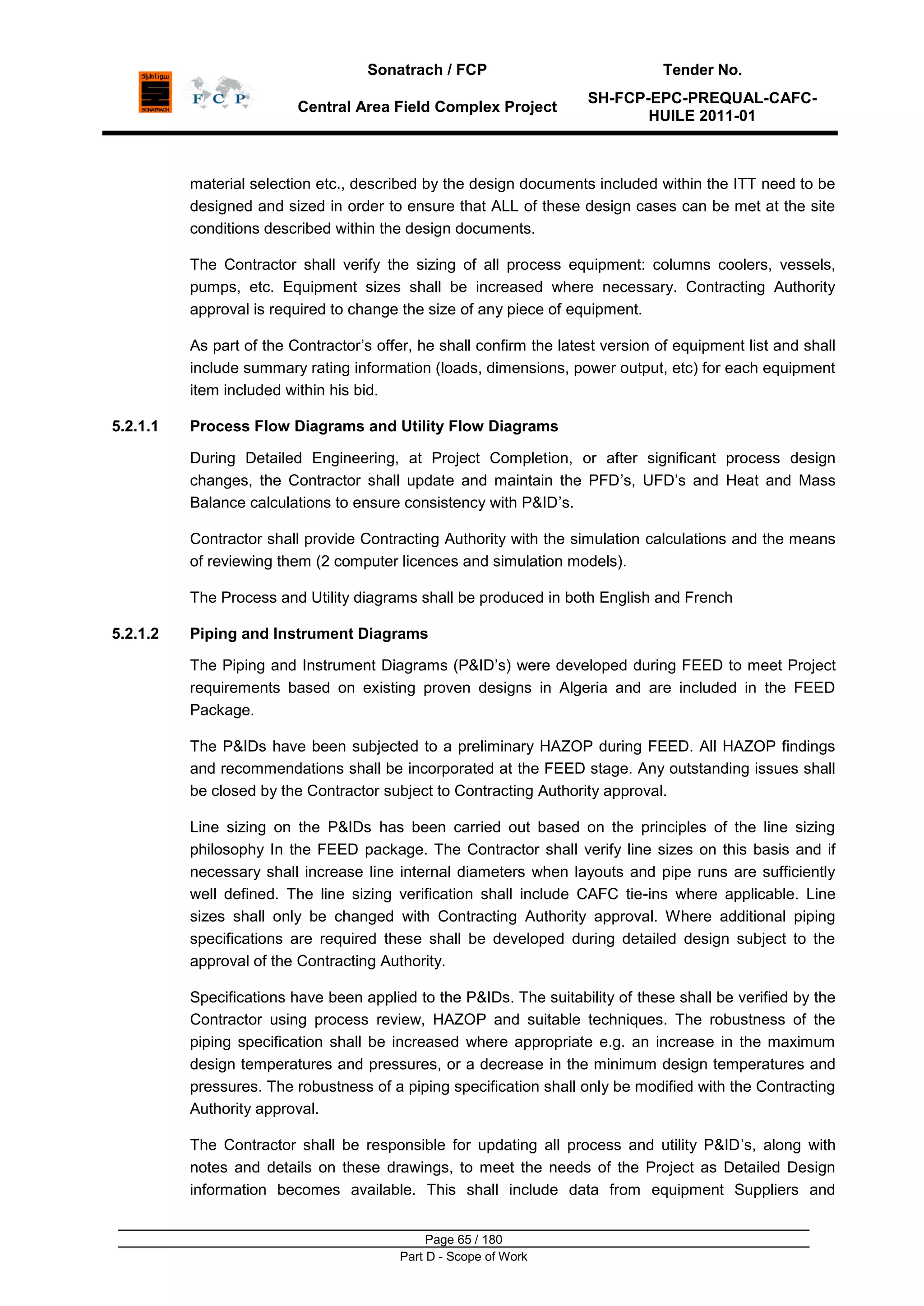 Sonatrach / FCP Tender No.
Central Area Field Complex Project
SH-FCP-EPC-PREQUAL-CAFC-
HUILE 2011-01
Page 65 / 180
Part D - Scope of Work
material selection etc., described by the design documents included within the ITT need to be
designed and sized in order to ensure that ALL of these design cases can be met at the site
conditions described within the design documents.
The Contractor shall verify the sizing of all process equipment: columns coolers, vessels,
pumps, etc. Equipment sizes shall be increased where necessary. Contracting Authority
approval is required to change the size of any piece of equipment.
As part of the Contractor‟s offer, he shall confirm the latest version of equipment list and shall
include summary rating information (loads, dimensions, power output, etc) for each equipment
item included within his bid.
5.2.1.1 Process Flow Diagrams and Utility Flow Diagrams
During Detailed Engineering, at Project Completion, or after significant process design
changes, the Contractor shall update and maintain the PFD‟s, UFD‟s and Heat and Mass
Balance calculations to ensure consistency with P&ID‟s.
Contractor shall provide Contracting Authority with the simulation calculations and the means
of reviewing them (2 computer licences and simulation models).
The Process and Utility diagrams shall be produced in both English and French
5.2.1.2 Piping and Instrument Diagrams
The Piping and Instrument Diagrams (P&ID‟s) were developed during FEED to meet Project
requirements based on existing proven designs in Algeria and are included in the FEED
Package.
The P&IDs have been subjected to a preliminary HAZOP during FEED. All HAZOP findings
and recommendations shall be incorporated at the FEED stage. Any outstanding issues shall
be closed by the Contractor subject to Contracting Authority approval.
Line sizing on the P&IDs has been carried out based on the principles of the line sizing
philosophy In the FEED package. The Contractor shall verify line sizes on this basis and if
necessary shall increase line internal diameters when layouts and pipe runs are sufficiently
well defined. The line sizing verification shall include CAFC tie-ins where applicable. Line
sizes shall only be changed with Contracting Authority approval. Where additional piping
specifications are required these shall be developed during detailed design subject to the
approval of the Contracting Authority.
Specifications have been applied to the P&IDs. The suitability of these shall be verified by the
Contractor using process review, HAZOP and suitable techniques. The robustness of the
piping specification shall be increased where appropriate e.g. an increase in the maximum
design temperatures and pressures, or a decrease in the minimum design temperatures and
pressures. The robustness of a piping specification shall only be modified with the Contracting
Authority approval.
The Contractor shall be responsible for updating all process and utility P&ID‟s, along with
notes and details on these drawings, to meet the needs of the Project as Detailed Design
information becomes available. This shall include data from equipment Suppliers and
 