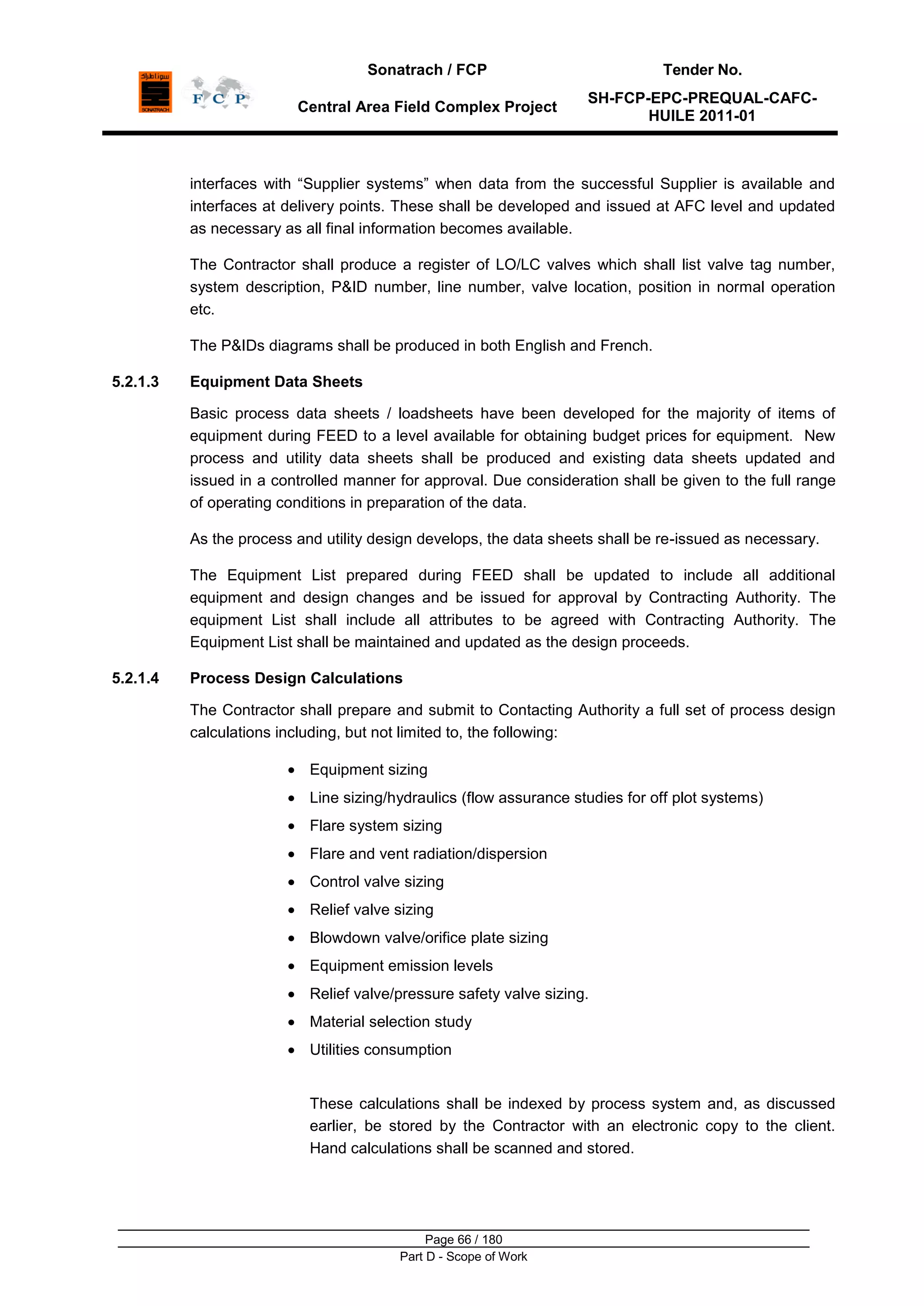 Sonatrach / FCP Tender No.
Central Area Field Complex Project
SH-FCP-EPC-PREQUAL-CAFC-
HUILE 2011-01
Page 66 / 180
Part D - Scope of Work
interfaces with “Supplier systems” when data from the successful Supplier is available and
interfaces at delivery points. These shall be developed and issued at AFC level and updated
as necessary as all final information becomes available.
The Contractor shall produce a register of LO/LC valves which shall list valve tag number,
system description, P&ID number, line number, valve location, position in normal operation
etc.
The P&IDs diagrams shall be produced in both English and French.
5.2.1.3 Equipment Data Sheets
Basic process data sheets / loadsheets have been developed for the majority of items of
equipment during FEED to a level available for obtaining budget prices for equipment. New
process and utility data sheets shall be produced and existing data sheets updated and
issued in a controlled manner for approval. Due consideration shall be given to the full range
of operating conditions in preparation of the data.
As the process and utility design develops, the data sheets shall be re-issued as necessary.
The Equipment List prepared during FEED shall be updated to include all additional
equipment and design changes and be issued for approval by Contracting Authority. The
equipment List shall include all attributes to be agreed with Contracting Authority. The
Equipment List shall be maintained and updated as the design proceeds.
5.2.1.4 Process Design Calculations
The Contractor shall prepare and submit to Contacting Authority a full set of process design
calculations including, but not limited to, the following:
Equipment sizing
Line sizing/hydraulics (flow assurance studies for off plot systems)
Flare system sizing
Flare and vent radiation/dispersion
Control valve sizing
Relief valve sizing
Blowdown valve/orifice plate sizing
Equipment emission levels
Relief valve/pressure safety valve sizing.
Material selection study
Utilities consumption
These calculations shall be indexed by process system and, as discussed
earlier, be stored by the Contractor with an electronic copy to the client.
Hand calculations shall be scanned and stored.
 