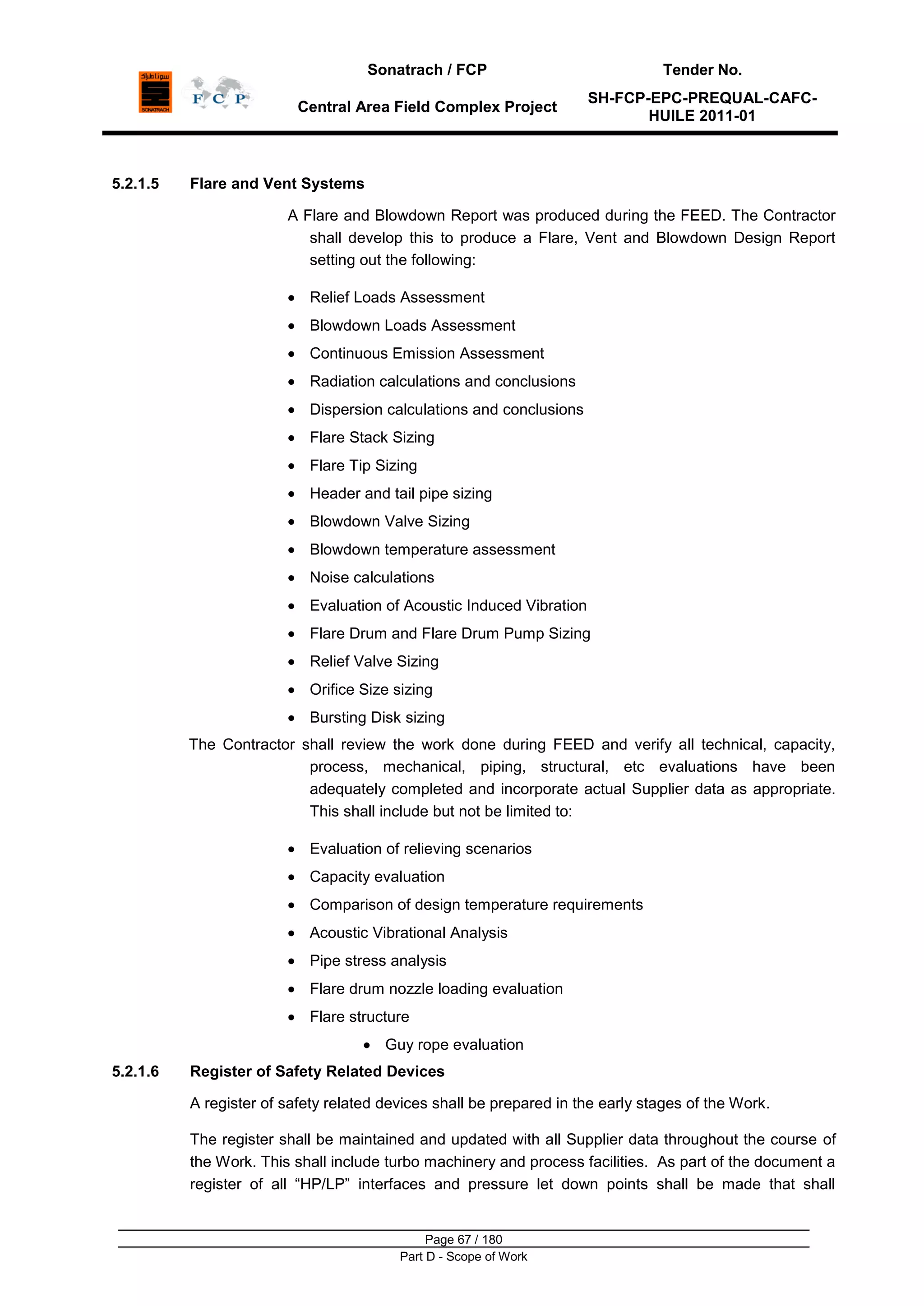 Sonatrach / FCP Tender No.
Central Area Field Complex Project
SH-FCP-EPC-PREQUAL-CAFC-
HUILE 2011-01
Page 67 / 180
Part D - Scope of Work
5.2.1.5 Flare and Vent Systems
A Flare and Blowdown Report was produced during the FEED. The Contractor
shall develop this to produce a Flare, Vent and Blowdown Design Report
setting out the following:
Relief Loads Assessment
Blowdown Loads Assessment
Continuous Emission Assessment
Radiation calculations and conclusions
Dispersion calculations and conclusions
Flare Stack Sizing
Flare Tip Sizing
Header and tail pipe sizing
Blowdown Valve Sizing
Blowdown temperature assessment
Noise calculations
Evaluation of Acoustic Induced Vibration
Flare Drum and Flare Drum Pump Sizing
Relief Valve Sizing
Orifice Size sizing
Bursting Disk sizing
The Contractor shall review the work done during FEED and verify all technical, capacity,
process, mechanical, piping, structural, etc evaluations have been
adequately completed and incorporate actual Supplier data as appropriate.
This shall include but not be limited to:
Evaluation of relieving scenarios
Capacity evaluation
Comparison of design temperature requirements
Acoustic Vibrational Analysis
Pipe stress analysis
Flare drum nozzle loading evaluation
Flare structure
Guy rope evaluation
5.2.1.6 Register of Safety Related Devices
A register of safety related devices shall be prepared in the early stages of the Work.
The register shall be maintained and updated with all Supplier data throughout the course of
the Work. This shall include turbo machinery and process facilities. As part of the document a
register of all “HP/LP” interfaces and pressure let down points shall be made that shall
 