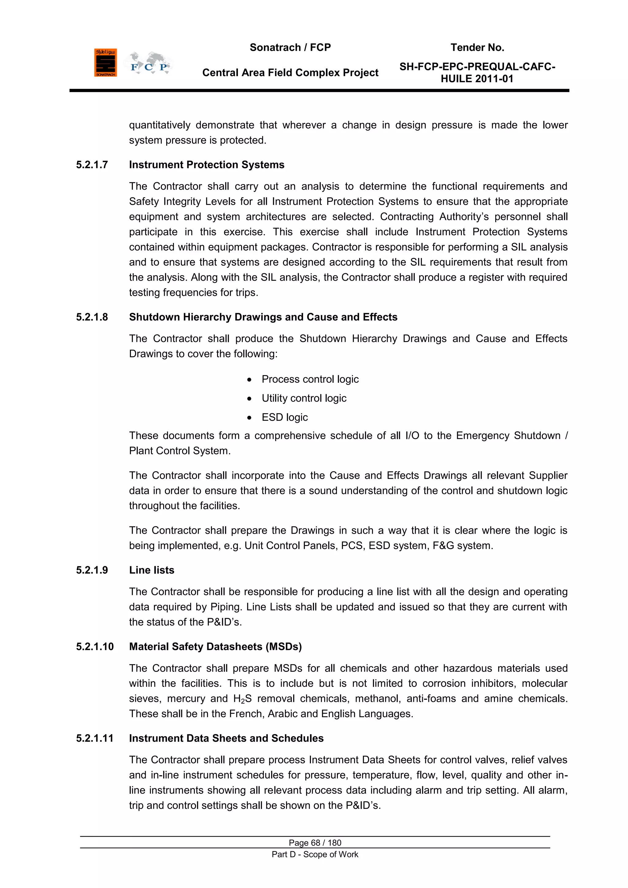 Sonatrach / FCP Tender No.
Central Area Field Complex Project
SH-FCP-EPC-PREQUAL-CAFC-
HUILE 2011-01
Page 68 / 180
Part D - Scope of Work
quantitatively demonstrate that wherever a change in design pressure is made the lower
system pressure is protected.
5.2.1.7 Instrument Protection Systems
The Contractor shall carry out an analysis to determine the functional requirements and
Safety Integrity Levels for all Instrument Protection Systems to ensure that the appropriate
equipment and system architectures are selected. Contracting Authority‟s personnel shall
participate in this exercise. This exercise shall include Instrument Protection Systems
contained within equipment packages. Contractor is responsible for performing a SIL analysis
and to ensure that systems are designed according to the SIL requirements that result from
the analysis. Along with the SIL analysis, the Contractor shall produce a register with required
testing frequencies for trips.
5.2.1.8 Shutdown Hierarchy Drawings and Cause and Effects
The Contractor shall produce the Shutdown Hierarchy Drawings and Cause and Effects
Drawings to cover the following:
Process control logic
Utility control logic
ESD logic
These documents form a comprehensive schedule of all I/O to the Emergency Shutdown /
Plant Control System.
The Contractor shall incorporate into the Cause and Effects Drawings all relevant Supplier
data in order to ensure that there is a sound understanding of the control and shutdown logic
throughout the facilities.
The Contractor shall prepare the Drawings in such a way that it is clear where the logic is
being implemented, e.g. Unit Control Panels, PCS, ESD system, F&G system.
5.2.1.9 Line lists
The Contractor shall be responsible for producing a line list with all the design and operating
data required by Piping. Line Lists shall be updated and issued so that they are current with
the status of the P&ID‟s.
5.2.1.10 Material Safety Datasheets (MSDs)
The Contractor shall prepare MSDs for all chemicals and other hazardous materials used
within the facilities. This is to include but is not limited to corrosion inhibitors, molecular
sieves, mercury and H2S removal chemicals, methanol, anti-foams and amine chemicals.
These shall be in the French, Arabic and English Languages.
5.2.1.11 Instrument Data Sheets and Schedules
The Contractor shall prepare process Instrument Data Sheets for control valves, relief valves
and in-line instrument schedules for pressure, temperature, flow, level, quality and other in-
line instruments showing all relevant process data including alarm and trip setting. All alarm,
trip and control settings shall be shown on the P&ID‟s.
 