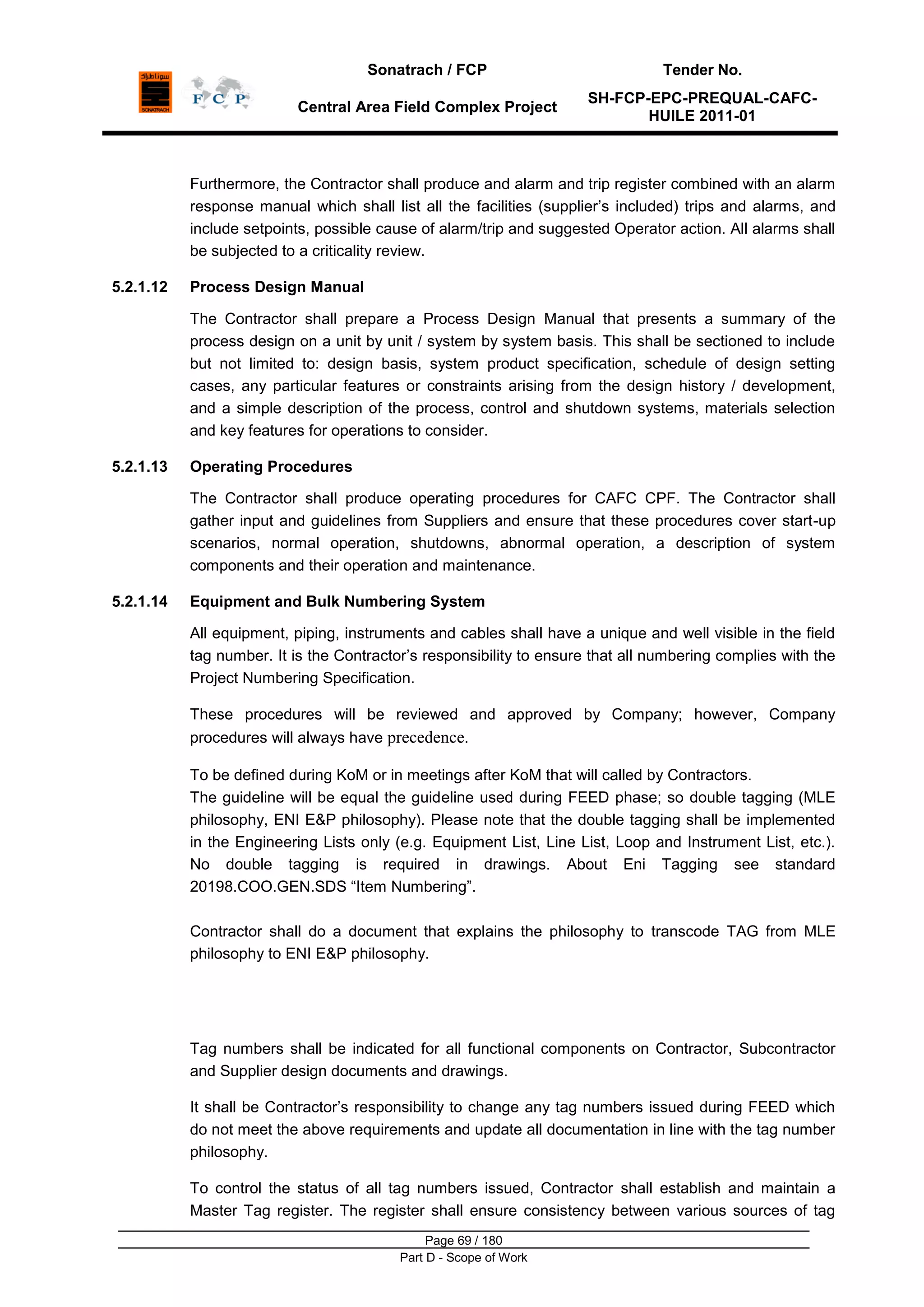 Sonatrach / FCP Tender No.
Central Area Field Complex Project
SH-FCP-EPC-PREQUAL-CAFC-
HUILE 2011-01
Page 69 / 180
Part D - Scope of Work
Furthermore, the Contractor shall produce and alarm and trip register combined with an alarm
response manual which shall list all the facilities (supplier‟s included) trips and alarms, and
include setpoints, possible cause of alarm/trip and suggested Operator action. All alarms shall
be subjected to a criticality review.
5.2.1.12 Process Design Manual
The Contractor shall prepare a Process Design Manual that presents a summary of the
process design on a unit by unit / system by system basis. This shall be sectioned to include
but not limited to: design basis, system product specification, schedule of design setting
cases, any particular features or constraints arising from the design history / development,
and a simple description of the process, control and shutdown systems, materials selection
and key features for operations to consider.
5.2.1.13 Operating Procedures
The Contractor shall produce operating procedures for CAFC CPF. The Contractor shall
gather input and guidelines from Suppliers and ensure that these procedures cover start-up
scenarios, normal operation, shutdowns, abnormal operation, a description of system
components and their operation and maintenance.
5.2.1.14 Equipment and Bulk Numbering System
All equipment, piping, instruments and cables shall have a unique and well visible in the field
tag number. It is the Contractor‟s responsibility to ensure that all numbering complies with the
Project Numbering Specification.
These procedures will be reviewed and approved by Company; however, Company
procedures will always have precedence.
To be defined during KoM or in meetings after KoM that will called by Contractors.
The guideline will be equal the guideline used during FEED phase; so double tagging (MLE
philosophy, ENI E&P philosophy). Please note that the double tagging shall be implemented
in the Engineering Lists only (e.g. Equipment List, Line List, Loop and Instrument List, etc.).
No double tagging is required in drawings. About Eni Tagging see standard
20198.COO.GEN.SDS “Item Numbering”.
Contractor shall do a document that explains the philosophy to transcode TAG from MLE
philosophy to ENI E&P philosophy.
Tag numbers shall be indicated for all functional components on Contractor, Subcontractor
and Supplier design documents and drawings.
It shall be Contractor‟s responsibility to change any tag numbers issued during FEED which
do not meet the above requirements and update all documentation in line with the tag number
philosophy.
To control the status of all tag numbers issued, Contractor shall establish and maintain a
Master Tag register. The register shall ensure consistency between various sources of tag
 