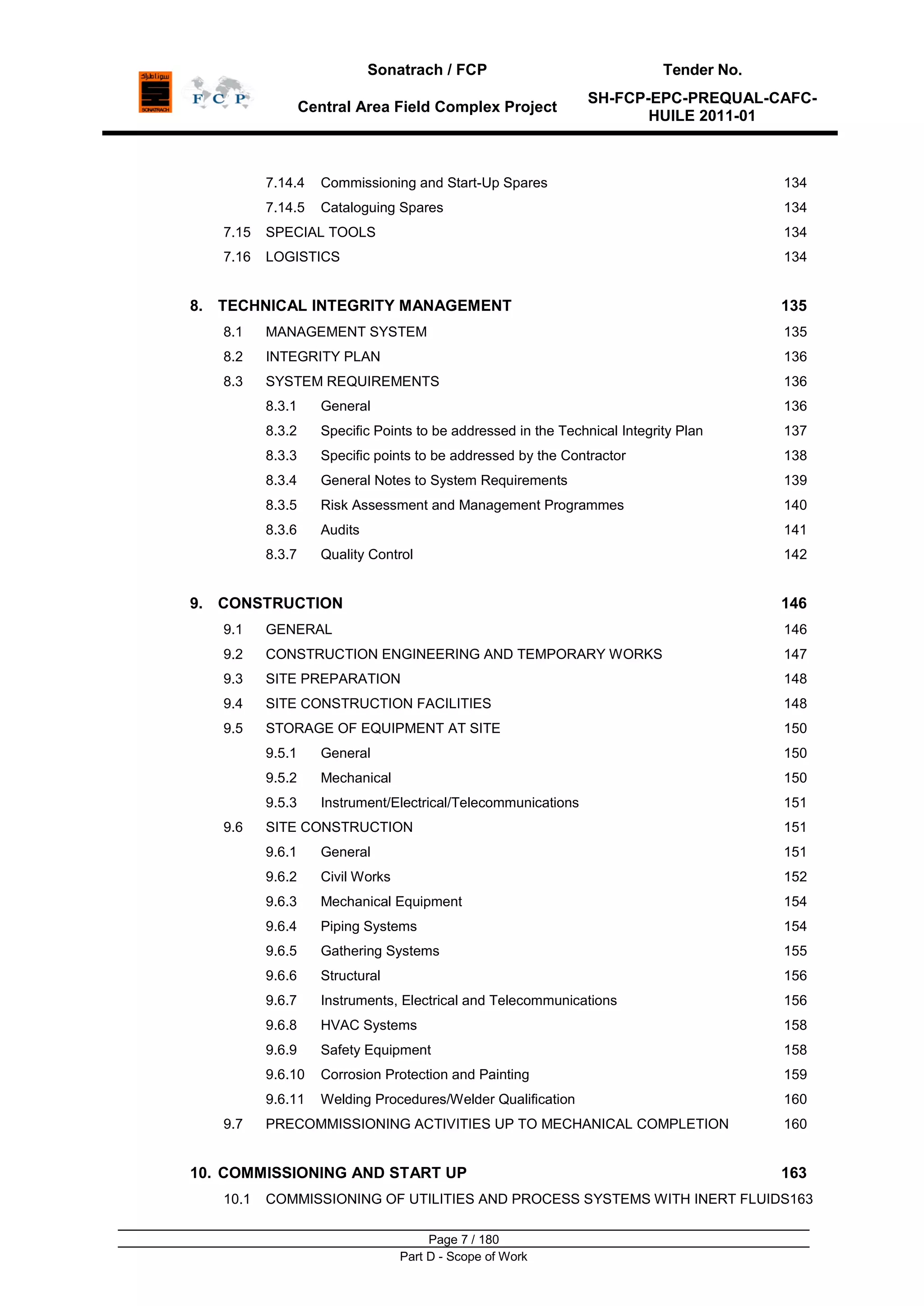Sonatrach / FCP Tender No.
Central Area Field Complex Project
SH-FCP-EPC-PREQUAL-CAFC-
HUILE 2011-01
Page 7 / 180
Part D - Scope of Work
7.14.4 Commissioning and Start-Up Spares 134
7.14.5 Cataloguing Spares 134
7.15 SPECIAL TOOLS 134
7.16 LOGISTICS 134
8. TECHNICAL INTEGRITY MANAGEMENT 135
8.1 MANAGEMENT SYSTEM 135
8.2 INTEGRITY PLAN 136
8.3 SYSTEM REQUIREMENTS 136
8.3.1 General 136
8.3.2 Specific Points to be addressed in the Technical Integrity Plan 137
8.3.3 Specific points to be addressed by the Contractor 138
8.3.4 General Notes to System Requirements 139
8.3.5 Risk Assessment and Management Programmes 140
8.3.6 Audits 141
8.3.7 Quality Control 142
9. CONSTRUCTION 146
9.1 GENERAL 146
9.2 CONSTRUCTION ENGINEERING AND TEMPORARY WORKS 147
9.3 SITE PREPARATION 148
9.4 SITE CONSTRUCTION FACILITIES 148
9.5 STORAGE OF EQUIPMENT AT SITE 150
9.5.1 General 150
9.5.2 Mechanical 150
9.5.3 Instrument/Electrical/Telecommunications 151
9.6 SITE CONSTRUCTION 151
9.6.1 General 151
9.6.2 Civil Works 152
9.6.3 Mechanical Equipment 154
9.6.4 Piping Systems 154
9.6.5 Gathering Systems 155
9.6.6 Structural 156
9.6.7 Instruments, Electrical and Telecommunications 156
9.6.8 HVAC Systems 158
9.6.9 Safety Equipment 158
9.6.10 Corrosion Protection and Painting 159
9.6.11 Welding Procedures/Welder Qualification 160
9.7 PRECOMMISSIONING ACTIVITIES UP TO MECHANICAL COMPLETION 160
10. COMMISSIONING AND START UP 163
10.1 COMMISSIONING OF UTILITIES AND PROCESS SYSTEMS WITH INERT FLUIDS163
 