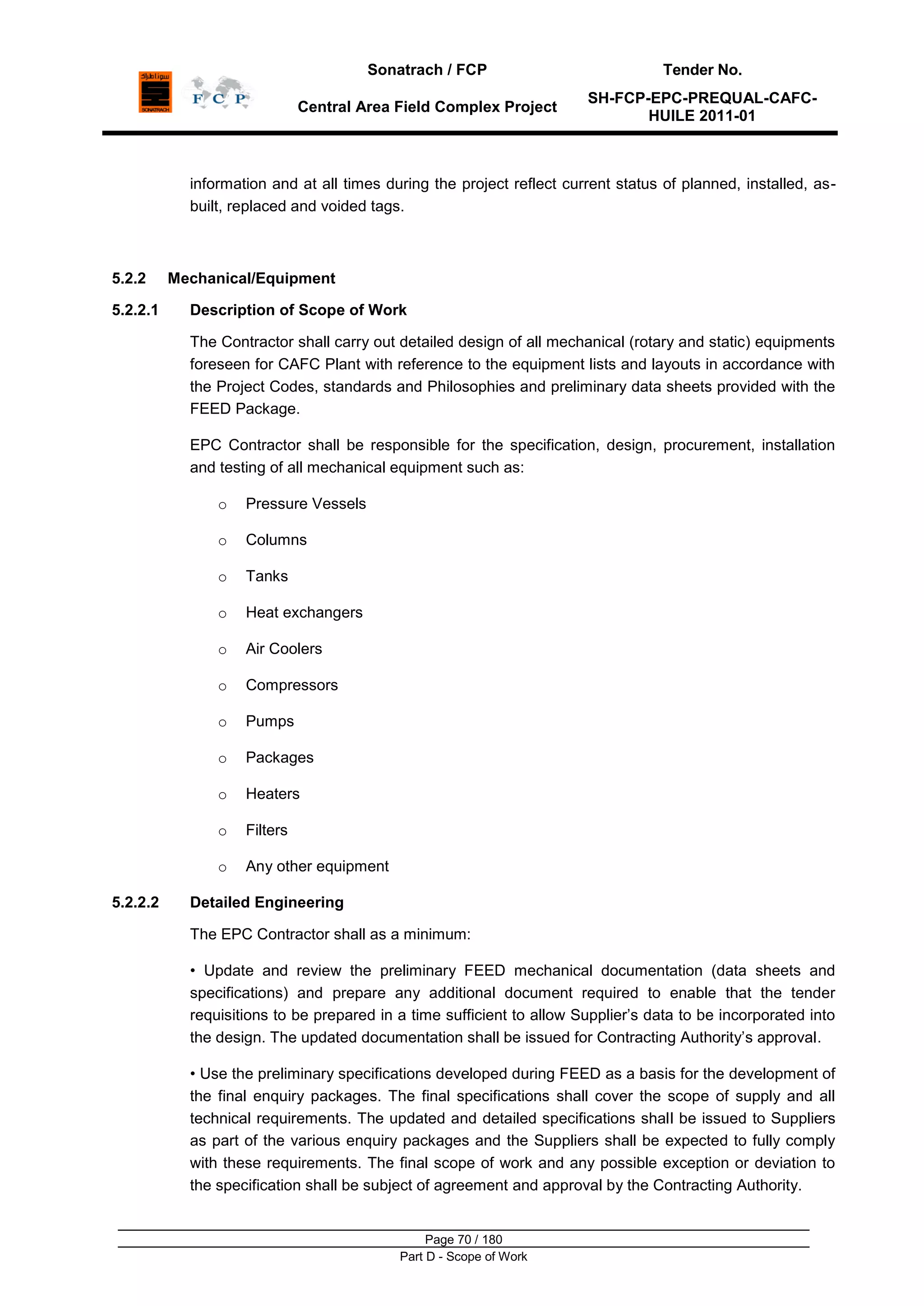 Sonatrach / FCP Tender No.
Central Area Field Complex Project
SH-FCP-EPC-PREQUAL-CAFC-
HUILE 2011-01
Page 70 / 180
Part D - Scope of Work
information and at all times during the project reflect current status of planned, installed, as-
built, replaced and voided tags.
5.2.2 Mechanical/Equipment
5.2.2.1 Description of Scope of Work
The Contractor shall carry out detailed design of all mechanical (rotary and static) equipments
foreseen for CAFC Plant with reference to the equipment lists and layouts in accordance with
the Project Codes, standards and Philosophies and preliminary data sheets provided with the
FEED Package.
EPC Contractor shall be responsible for the specification, design, procurement, installation
and testing of all mechanical equipment such as:
o Pressure Vessels
o Columns
o Tanks
o Heat exchangers
o Air Coolers
o Compressors
o Pumps
o Packages
o Heaters
o Filters
o Any other equipment
5.2.2.2 Detailed Engineering
The EPC Contractor shall as a minimum:
• Update and review the preliminary FEED mechanical documentation (data sheets and
specifications) and prepare any additional document required to enable that the tender
requisitions to be prepared in a time sufficient to allow Supplier‟s data to be incorporated into
the design. The updated documentation shall be issued for Contracting Authority‟s approval.
• Use the preliminary specifications developed during FEED as a basis for the development of
the final enquiry packages. The final specifications shall cover the scope of supply and all
technical requirements. The updated and detailed specifications shall be issued to Suppliers
as part of the various enquiry packages and the Suppliers shall be expected to fully comply
with these requirements. The final scope of work and any possible exception or deviation to
the specification shall be subject of agreement and approval by the Contracting Authority.
 