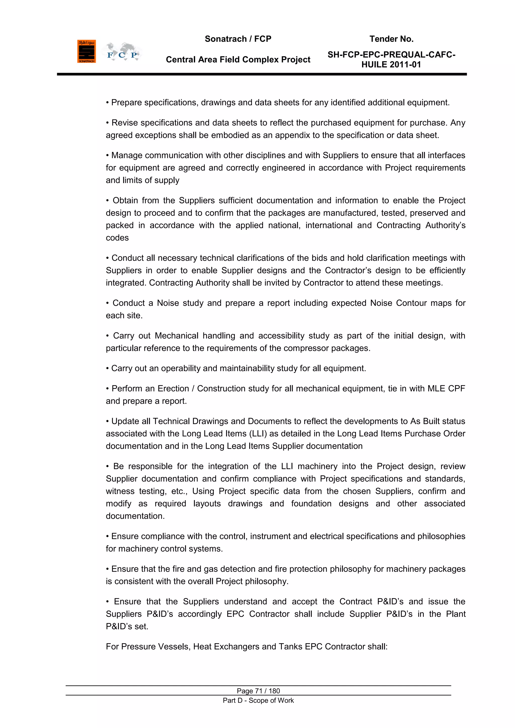 Sonatrach / FCP Tender No.
Central Area Field Complex Project
SH-FCP-EPC-PREQUAL-CAFC-
HUILE 2011-01
Page 71 / 180
Part D - Scope of Work
• Prepare specifications, drawings and data sheets for any identified additional equipment.
• Revise specifications and data sheets to reflect the purchased equipment for purchase. Any
agreed exceptions shall be embodied as an appendix to the specification or data sheet.
• Manage communication with other disciplines and with Suppliers to ensure that all interfaces
for equipment are agreed and correctly engineered in accordance with Project requirements
and limits of supply
• Obtain from the Suppliers sufficient documentation and information to enable the Project
design to proceed and to confirm that the packages are manufactured, tested, preserved and
packed in accordance with the applied national, international and Contracting Authority‟s
codes
• Conduct all necessary technical clarifications of the bids and hold clarification meetings with
Suppliers in order to enable Supplier designs and the Contractor‟s design to be efficiently
integrated. Contracting Authority shall be invited by Contractor to attend these meetings.
• Conduct a Noise study and prepare a report including expected Noise Contour maps for
each site.
• Carry out Mechanical handling and accessibility study as part of the initial design, with
particular reference to the requirements of the compressor packages.
• Carry out an operability and maintainability study for all equipment.
• Perform an Erection / Construction study for all mechanical equipment, tie in with MLE CPF
and prepare a report.
• Update all Technical Drawings and Documents to reflect the developments to As Built status
associated with the Long Lead Items (LLI) as detailed in the Long Lead Items Purchase Order
documentation and in the Long Lead Items Supplier documentation
• Be responsible for the integration of the LLI machinery into the Project design, review
Supplier documentation and confirm compliance with Project specifications and standards,
witness testing, etc., Using Project specific data from the chosen Suppliers, confirm and
modify as required layouts drawings and foundation designs and other associated
documentation.
• Ensure compliance with the control, instrument and electrical specifications and philosophies
for machinery control systems.
• Ensure that the fire and gas detection and fire protection philosophy for machinery packages
is consistent with the overall Project philosophy.
• Ensure that the Suppliers understand and accept the Contract P&ID‟s and issue the
Suppliers P&ID‟s accordingly EPC Contractor shall include Supplier P&ID‟s in the Plant
P&ID‟s set.
For Pressure Vessels, Heat Exchangers and Tanks EPC Contractor shall:
 