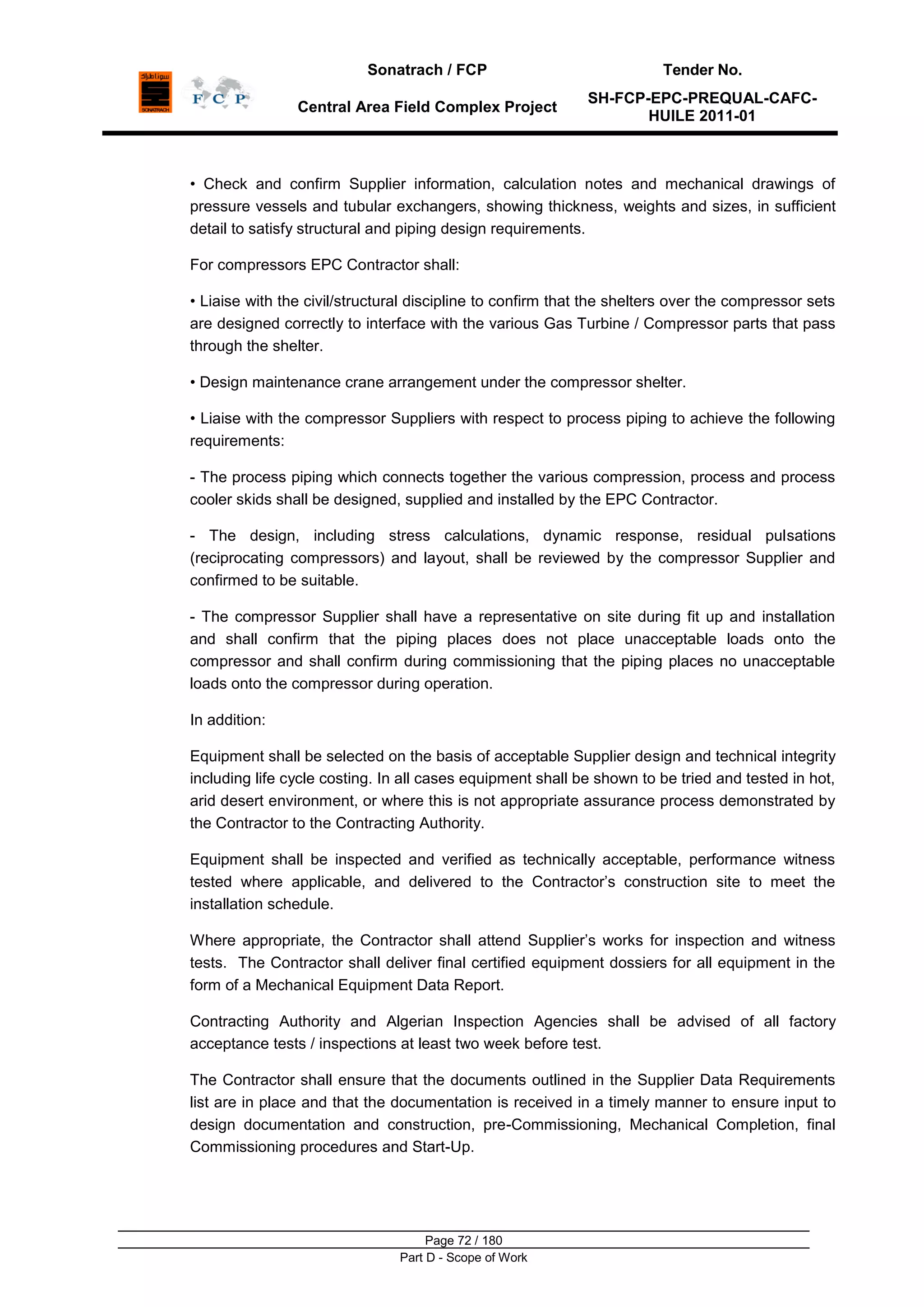Sonatrach / FCP Tender No.
Central Area Field Complex Project
SH-FCP-EPC-PREQUAL-CAFC-
HUILE 2011-01
Page 72 / 180
Part D - Scope of Work
• Check and confirm Supplier information, calculation notes and mechanical drawings of
pressure vessels and tubular exchangers, showing thickness, weights and sizes, in sufficient
detail to satisfy structural and piping design requirements.
For compressors EPC Contractor shall:
• Liaise with the civil/structural discipline to confirm that the shelters over the compressor sets
are designed correctly to interface with the various Gas Turbine / Compressor parts that pass
through the shelter.
• Design maintenance crane arrangement under the compressor shelter.
• Liaise with the compressor Suppliers with respect to process piping to achieve the following
requirements:
- The process piping which connects together the various compression, process and process
cooler skids shall be designed, supplied and installed by the EPC Contractor.
- The design, including stress calculations, dynamic response, residual pulsations
(reciprocating compressors) and layout, shall be reviewed by the compressor Supplier and
confirmed to be suitable.
- The compressor Supplier shall have a representative on site during fit up and installation
and shall confirm that the piping places does not place unacceptable loads onto the
compressor and shall confirm during commissioning that the piping places no unacceptable
loads onto the compressor during operation.
In addition:
Equipment shall be selected on the basis of acceptable Supplier design and technical integrity
including life cycle costing. In all cases equipment shall be shown to be tried and tested in hot,
arid desert environment, or where this is not appropriate assurance process demonstrated by
the Contractor to the Contracting Authority.
Equipment shall be inspected and verified as technically acceptable, performance witness
tested where applicable, and delivered to the Contractor‟s construction site to meet the
installation schedule.
Where appropriate, the Contractor shall attend Supplier‟s works for inspection and witness
tests. The Contractor shall deliver final certified equipment dossiers for all equipment in the
form of a Mechanical Equipment Data Report.
Contracting Authority and Algerian Inspection Agencies shall be advised of all factory
acceptance tests / inspections at least two week before test.
The Contractor shall ensure that the documents outlined in the Supplier Data Requirements
list are in place and that the documentation is received in a timely manner to ensure input to
design documentation and construction, pre-Commissioning, Mechanical Completion, final
Commissioning procedures and Start-Up.
 