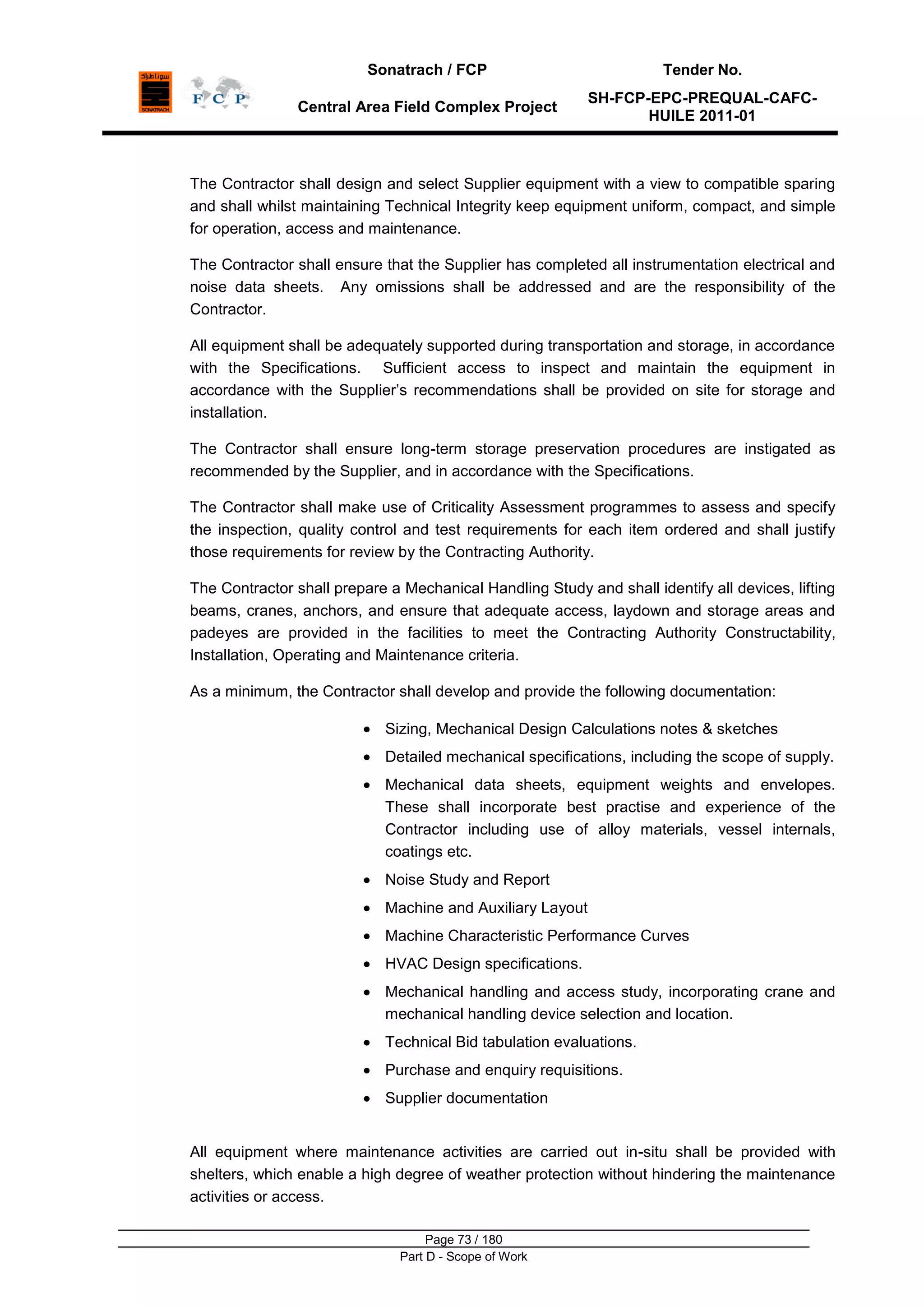 Sonatrach / FCP Tender No.
Central Area Field Complex Project
SH-FCP-EPC-PREQUAL-CAFC-
HUILE 2011-01
Page 73 / 180
Part D - Scope of Work
The Contractor shall design and select Supplier equipment with a view to compatible sparing
and shall whilst maintaining Technical Integrity keep equipment uniform, compact, and simple
for operation, access and maintenance.
The Contractor shall ensure that the Supplier has completed all instrumentation electrical and
noise data sheets. Any omissions shall be addressed and are the responsibility of the
Contractor.
All equipment shall be adequately supported during transportation and storage, in accordance
with the Specifications. Sufficient access to inspect and maintain the equipment in
accordance with the Supplier‟s recommendations shall be provided on site for storage and
installation.
The Contractor shall ensure long-term storage preservation procedures are instigated as
recommended by the Supplier, and in accordance with the Specifications.
The Contractor shall make use of Criticality Assessment programmes to assess and specify
the inspection, quality control and test requirements for each item ordered and shall justify
those requirements for review by the Contracting Authority.
The Contractor shall prepare a Mechanical Handling Study and shall identify all devices, lifting
beams, cranes, anchors, and ensure that adequate access, laydown and storage areas and
padeyes are provided in the facilities to meet the Contracting Authority Constructability,
Installation, Operating and Maintenance criteria.
As a minimum, the Contractor shall develop and provide the following documentation:
Sizing, Mechanical Design Calculations notes & sketches
Detailed mechanical specifications, including the scope of supply.
Mechanical data sheets, equipment weights and envelopes.
These shall incorporate best practise and experience of the
Contractor including use of alloy materials, vessel internals,
coatings etc.
Noise Study and Report
Machine and Auxiliary Layout
Machine Characteristic Performance Curves
HVAC Design specifications.
Mechanical handling and access study, incorporating crane and
mechanical handling device selection and location.
Technical Bid tabulation evaluations.
Purchase and enquiry requisitions.
Supplier documentation
All equipment where maintenance activities are carried out in-situ shall be provided with
shelters, which enable a high degree of weather protection without hindering the maintenance
activities or access.
 