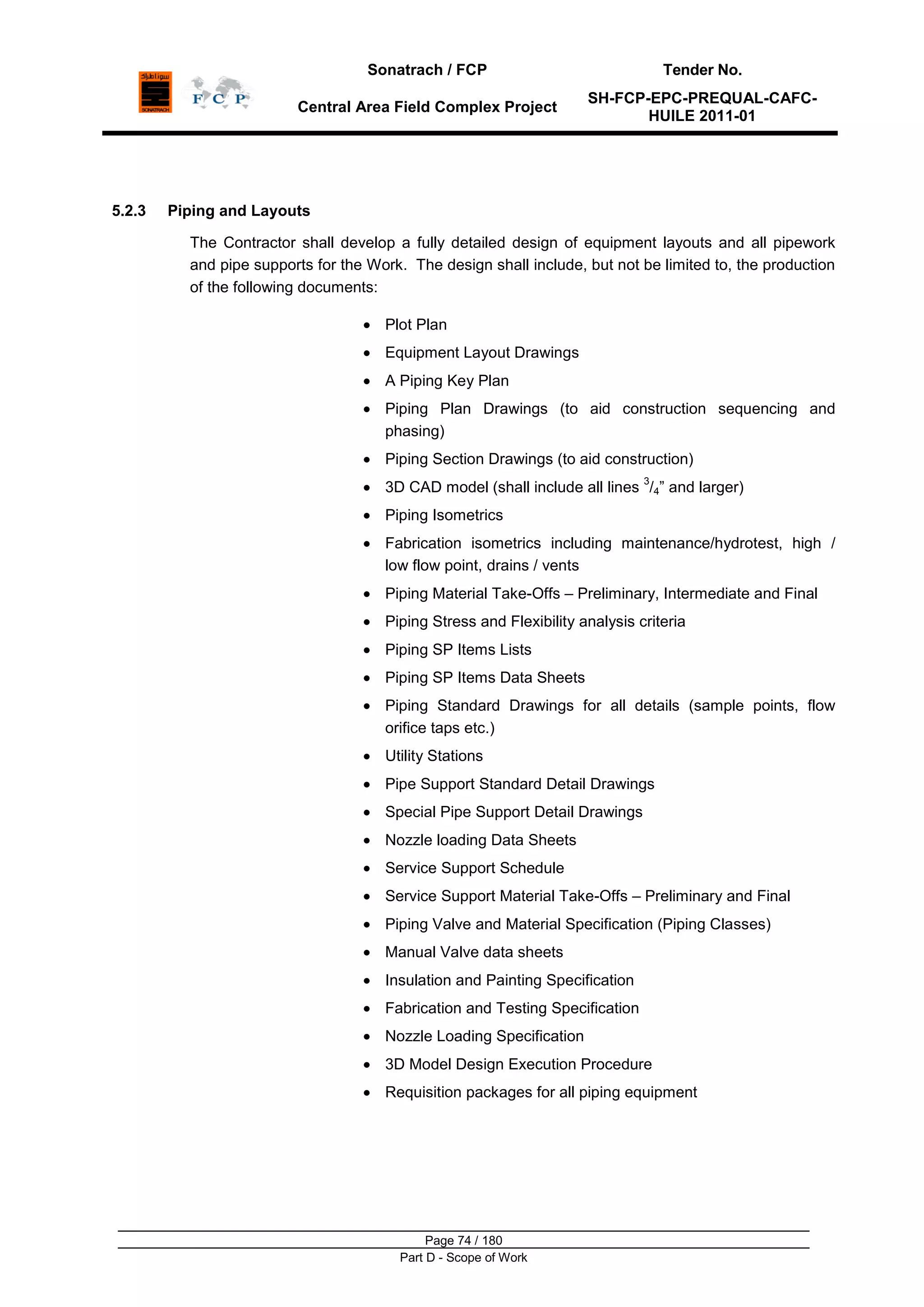 Sonatrach / FCP Tender No.
Central Area Field Complex Project
SH-FCP-EPC-PREQUAL-CAFC-
HUILE 2011-01
Page 74 / 180
Part D - Scope of Work
5.2.3 Piping and Layouts
The Contractor shall develop a fully detailed design of equipment layouts and all pipework
and pipe supports for the Work. The design shall include, but not be limited to, the production
of the following documents:
Plot Plan
Equipment Layout Drawings
A Piping Key Plan
Piping Plan Drawings (to aid construction sequencing and
phasing)
Piping Section Drawings (to aid construction)
3D CAD model (shall include all lines
3
/4” and larger)
Piping Isometrics
Fabrication isometrics including maintenance/hydrotest, high /
low flow point, drains / vents
Piping Material Take-Offs – Preliminary, Intermediate and Final
Piping Stress and Flexibility analysis criteria
Piping SP Items Lists
Piping SP Items Data Sheets
Piping Standard Drawings for all details (sample points, flow
orifice taps etc.)
Utility Stations
Pipe Support Standard Detail Drawings
Special Pipe Support Detail Drawings
Nozzle loading Data Sheets
Service Support Schedule
Service Support Material Take-Offs – Preliminary and Final
Piping Valve and Material Specification (Piping Classes)
Manual Valve data sheets
Insulation and Painting Specification
Fabrication and Testing Specification
Nozzle Loading Specification
3D Model Design Execution Procedure
Requisition packages for all piping equipment
 