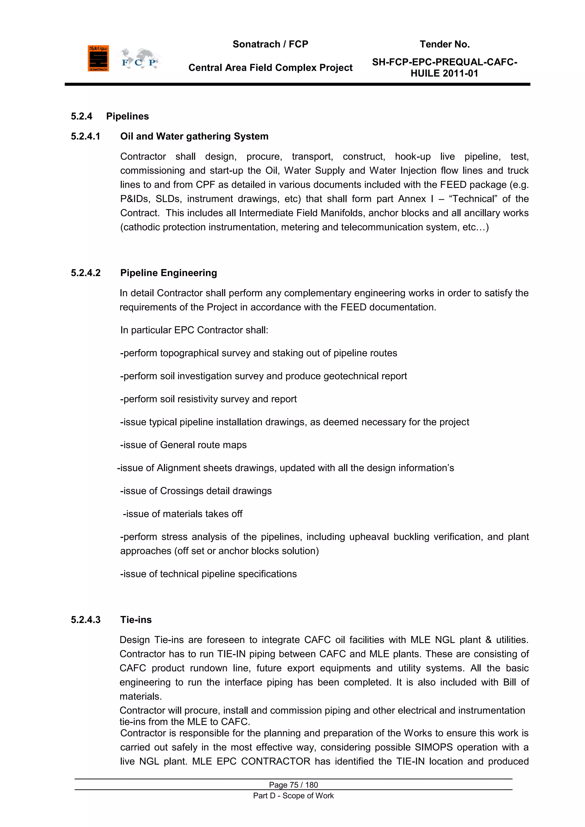Sonatrach / FCP Tender No.
Central Area Field Complex Project
SH-FCP-EPC-PREQUAL-CAFC-
HUILE 2011-01
Page 75 / 180
Part D - Scope of Work
5.2.4 Pipelines
5.2.4.1 Oil and Water gathering System
Contractor shall design, procure, transport, construct, hook-up live pipeline, test,
commissioning and start-up the Oil, Water Supply and Water Injection flow lines and truck
lines to and from CPF as detailed in various documents included with the FEED package (e.g.
P&IDs, SLDs, instrument drawings, etc) that shall form part Annex I – “Technical” of the
Contract. This includes all Intermediate Field Manifolds, anchor blocks and all ancillary works
(cathodic protection instrumentation, metering and telecommunication system, etc…)
5.2.4.2 Pipeline Engineering
In detail Contractor shall perform any complementary engineering works in order to satisfy the
requirements of the Project in accordance with the FEED documentation.
In particular EPC Contractor shall:
-perform topographical survey and staking out of pipeline routes
-perform soil investigation survey and produce geotechnical report
-perform soil resistivity survey and report
-issue typical pipeline installation drawings, as deemed necessary for the project
-issue of General route maps
-issue of Alignment sheets drawings, updated with all the design information‟s
-issue of Crossings detail drawings
-issue of materials takes off
-perform stress analysis of the pipelines, including upheaval buckling verification, and plant
approaches (off set or anchor blocks solution)
-issue of technical pipeline specifications
5.2.4.3 Tie-ins
Design Tie-ins are foreseen to integrate CAFC oil facilities with MLE NGL plant & utilities.
Contractor has to run TIE-IN piping between CAFC and MLE plants. These are consisting of
CAFC product rundown line, future export equipments and utility systems. All the basic
engineering to run the interface piping has been completed. It is also included with Bill of
materials.
Contractor will procure, install and commission piping and other electrical and instrumentation
tie-ins from the MLE to CAFC.
Contractor is responsible for the planning and preparation of the Works to ensure this work is
carried out safely in the most effective way, considering possible SIMOPS operation with a
live NGL plant. MLE EPC CONTRACTOR has identified the TIE-IN location and produced
 